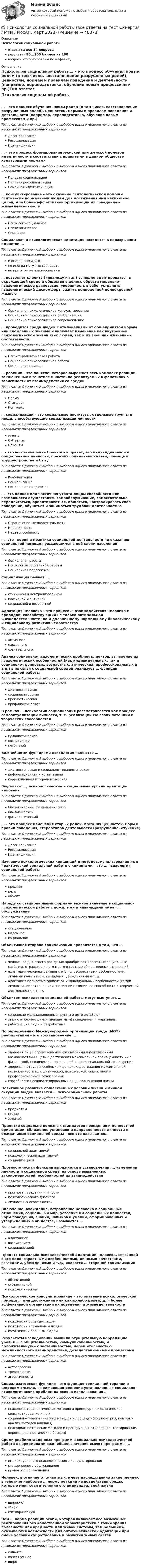      
            Описание
            Психология социальной работыответы на все 34 вопросарезультат 90...100 баллов из 100вопросы отсортированы по алфавиту 
            Оглавление
            Психология социальной работы… – это процесс обучения новым ролям (в том числе, восстановление разрушенных ролей), ценностям, нормам и правилам поведения и деятельности (например, переподготовка, обучение новым профессиям и пр.)Тип ответа: Одиночный выбор • с выбором одного правильного ответа из нескольких предложенных вариантовДесоциализацияРесоциализацияИдентификация… – это процесс формирования мужской или женской половой идентичности в соответствии с принятыми в данном обществе культурными нормамиТип ответа: Одиночный выбор • с выбором одного правильного ответа из нескольких предложенных вариантовПоловая социализацияПоловая ресоциализацияСемейная идентификация… консультирование – это оказание психологической помощи психически нормальным людям для достижения ими каких-либо целей, для более эффективной организации их поведения и жизнедеятельностиТип ответа: Одиночный выбор • с выбором одного правильного ответа из нескольких предложенных вариантовПсихолого-социальноеПсихологическоеСемейноеСоциальная и психологическая адаптация находятся в неразрывном единстве …Тип ответа: Одиночный выбор • с выбором одного правильного ответа из нескольких предложенных вариантови всегда совпадаютно иногда могут не совпадатьно при этом не взаимосвязаны… позволяет клиенту (инвалиду и т.п.) успешно адаптироваться в окружающей среде и обществе в целом, обрести морально-психологическое равновесие, уверенность в себе, устранить психологический дискомфорт, зажить полноценной полнокровной жизньюТип ответа: Одиночный выбор • с выбором одного правильного ответа из нескольких предложенных вариантовСоциально-психологическое консультированиеСоциально-психологическая реабилитацияСоциально-психологическое сопровождение… проводится среди людей с отклонениями от общепринятой нормы или сломленных жизнью и включает изменение как внутренней психологической жизни этих людей, так и их внешних жизненных обстоятельств.Тип ответа: Одиночный выбор • с выбором одного правильного ответа из нескольких предложенных вариантовПсихотерапевтическая работаСоциально-психологическая работаСоциальная помощь… реакции – это понятие, которое выражает весь комплекс реакций, заключенных в генотипе и частично реализуемых в фенотипах в зависимости от взаимодействия со средойТип ответа: Одиночный выбор • с выбором одного правильного ответа из нескольких предложенных вариантовНормаСтандартКомплекс… социализации – это социальные институты, отдельные группы и люди, способствующие социализации личностиТип ответа: Одиночный выбор • с выбором одного правильного ответа из нескольких предложенных вариантовАгентыСубъектыОбъекты…– это восстановление больного в правах, его индивидуальной и общественной ценности, прежних социальных связей, помощь в трудоустройстве и бытуТип ответа: Одиночный выбор • с выбором одного правильного ответа из нескольких предложенных вариантовРеабилитацияСоциализацияСоциальная поддержка…– это полная или частичная утрата лицом способности или возможности осуществлять самообслуживание, самостоятельно передвигаться, ориентироваться, общаться, контролировать свое поведение, обучаться и заниматься трудовой деятельностьюТип ответа: Одиночный выбор • с выбором одного правильного ответа из нескольких предложенных вариантовОграничение жизнедеятельностиИнвалидностьНедееспособность…– это теория и практика социальной деятельности по оказанию социальной помощи нуждающимся в ней слоям населенияТип ответа: Одиночный выбор • с выбором одного правильного ответа из нескольких предложенных вариантовСоциальная работаПсихология социальной работыСоциальная педагогикаСоциализация бывает …Тип ответа: Одиночный выбор • с выбором одного правильного ответа из нескольких предложенных вариантовстихийной и централизованнойпассивной и активнойсоциальной и возрастнойАдаптация человека – это процесс … взаимодействия человека с природой, способствующий не только оптимальной жизнедеятельности, но и дальнейшему нормальному биологическому и социальному развитию человечестваТип ответа: Одиночный выбор • с выбором одного правильного ответа из нескольких предложенных вариантовактивногопассивногосознательногоАнализ социально-психологических проблем клиентов, выявление их психологических особенностей (как индивидуальных, так и социально-групповых, возрастных, этнических, профессиональных и т.д.) в их связи с социальной средой реализует … функция социальной работыТип ответа: Одиночный выбор • с выбором одного правильного ответа из нескольких предложенных вариантовдиагностическаясоциализаторскаяпрогностическаяпрофилактическаяВ рамках … психологии социализация рассматривается как процесс самоактуализации личности, т. е. реализации ею своих потенций и творческих способностейТип ответа: Одиночный выбор • с выбором одного правильного ответа из нескольких предложенных вариантовгуманистическойкогнитивнойглубиннойВажнейшими функциями психологии являются …Тип ответа: Одиночный выбор • с выбором одного правильного ответа из нескольких предложенных вариантовдиагностическая и социально-терапевтическаяинформационная и когнитивнаякоррекционная и терапевтическаяВыделяют …, психологический и социальный уровни адаптации человекаТип ответа: Одиночный выбор • с выбором одного правильного ответа из нескольких предложенных вариантовбиологический, физиологическийбиологическийфизиологический… – это процесс изменения старых ролей, прежних ценностей, норм и правил поведения, стереотипов деятельности (разрушение, отучение)Тип ответа: Одиночный выбор • с выбором одного правильного ответа из нескольких предложенных вариантовДесоциализацияРесоциализацияИдентификацияИзучение психологических концепций и методов, использование их в практической социальной работе с клиентами – это … психологии социальной работыТип ответа: Одиночный выбор • с выбором одного правильного ответа из нескольких предложенных вариантовпредметцельобъектНаряду со стационарными формами важное значение в социально-психологической работе с пожилыми и инвалидами имеет … обслуживаниеТип ответа: Одиночный выбор • с выбором одного правильного ответа из нескольких предложенных вариантовстационарноенадомноесоциальноеОбъективная сторона социализации проявляется в том, что …Тип ответа: Одиночный выбор • с выбором одного правильного ответа из нескольких предложенных вариантовчеловек со дня своего рождения приобретает различные социальные свойства, отражающие его место в системе общественных отношенийадаптация человека связана с его половозрастными особенностями, личными качествами, взглядами, убеждениями и т. д.адаптация полностью зависит от индивидуальных особенностей (самой личности, ее активной или пассивной позиции, ее способности к творческой деятельности и т.п.).Объектом психологии социальной работы могут выступать …Тип ответа: Одиночный выбор • с выбором одного правильного ответа из нескольких предложенных вариантовсоциально малозащищенные группы и дети до 18 летлица с отклоняющимся (девиантным) поведением и маргиналыработающие люди и безработныеПо определению Международной организации труда (МОТ) реабилитация – это восстановление …Тип ответа: Одиночный выбор • с выбором одного правильного ответа из нескольких предложенных вариантовздоровья лиц с ограниченными физическими и психическими возможностями с целью достижения максимальной полноценности их с физической, психической, социальной и профессиональной точек зренияздоровья нетрудоспособных лиц с целью достижения максимальной полноценности их с физической, психической, социальной и профессиональной точек зренияспособности несоциализированных лиц к полноценной жизниПозитивное развитие общественных условий жизни и личной ситуации людей является … психосоциальной работыТип ответа: Одиночный выбор • с выбором одного правильного ответа из нескольких предложенных вариантовпредметомцельюзадачейПринятие социально полезных стандартов поведения и ценностной ориентации, сближение установок и направленности личности с ожиданиями социальной среды – все это называется…Тип ответа: Одиночный выбор • с выбором одного правильного ответа из нескольких предложенных вариантовсоциальной адаптациейпсихологической адаптациейсоциализациейПрогностическая функция выражается в установлении …, изменений личности и социальной среды на основе выявленных закономерностей, особенностей их взаимодействияТип ответа: Одиночный выбор • с выбором одного правильного ответа из нескольких предложенных вариантовпрогноза поведения личностипсихологического диагнозаличностных особенностейВключение, вхождение, встраивание человека в социальные отношения, социальный мир, усвоение им социальных ценностей, норм поведения, знаний, навыков и умений, сформированных и утвержденных в обществе, называется …Тип ответа: Одиночный выбор • с выбором одного правильного ответа из нескольких предложенных вариантовадаптациейвоспитаниемсоциализациейПроцесс социально-психологической адаптации человека, связанной с его половозрастными особенностями, личными качествами, взглядами, убеждениями и т.д., является … стороной социализацииТип ответа: Одиночный выбор • с выбором одного правильного ответа из нескольких предложенных вариантовобъективнойсубъективнойпсихологическойПсихологическое консультирование – это оказание психологической помощи … для достижения ими каких-либо целей, для более эффективной организации их поведения и жизнедеятельностиТип ответа: Одиночный выбор • с выбором одного правильного ответа из нескольких предложенных вариантовпсихически больным людямпсихически нормальным людямсоматически больным людямРезультаты исследований выявили отрицательную корреляцию уровня … с общительностью, коммуникабельностью, и положительную – с застенчивостью, нерешительностью межличностного взаимодействия, дезадаптационными процессамиТип ответа: Одиночный выбор • с выбором одного правильного ответа из нескольких предложенных вариантоваутоагрессиитревожностиагрессивностиСоциализаторская функция – это функция социальной терапии в широком смысле, выражающая решение установленных социально-психологических проблем на основе использования …Тип ответа: Одиночный выбор • с выбором одного правильного ответа из нескольких предложенных вариантовпсихолого-терапевтических методов и процедур (психологическое консультирование и пр.)социально-терапевтических методов и процедур (социометрия, контент-анализ, методов влияния)психодиагностических методов и процедур (анкетирование, тестирование, опросы, диагностические беседы)Среди реабилитационных программ в социально-психологической работе с наркоманами важнейшее значение имеют программы …Тип ответа: Одиночный выбор • с выбором одного правильного ответа из нескольких предложенных вариантовиндивидуального психологического консультированиястационарного обслуживанияправового просвещенияЧеловек, в отличие от животных, имеет наследственно закрепленную в генотипе наиболее … норму реакций на воздействия среды, которые меняются в течение его индивидуальной жизниТип ответа: Одиночный выбор • с выбором одного правильного ответа из нескольких предложенных вариантовширокуюузкуюспецифическуюЧем … норма реакции особи, которая включает все возможные реагирования без качественной характеристики с точки зрения полезности или вредности для живой системы, тем большими оказываются возможности для онтогенетической адаптации при смене условий существования и развития живых системТип ответа: Одиночный выбор • с выбором одного правильного ответа из нескольких предложенных вариантовсильнеекачественнеешире 
            
            
            💯 Психология социальной работы (все ответы на тест Синергия / МТИ / МосАП, декабрь 2022)💯 Психология социальной работы (все ответы на тест Синергия / МТИ / МосАП, март 2023)Психология социальной работы (обучение)Психология социальной работы (Ответы на тест Синергия/МОИ/ МТИ /МОСАП)💯 Психология социальной работы (ответы на тест Синергия / МОИ / МТИ / МосАП, декабрь 2023)💯 Психология социальной работы (ответы на тест Синергия / МОИ / МТИ / МосАП, ноябрь 2023)💯 Психология социальной работы (ответы на тест Синергия / МОИ / МТИ / МосАП, октябрь 2023)⭐ Психология семьи и семейное консультирование (ответы на тест Синергия / МТИ / МосАП, декабрь 2022)Психология семьи и семейное консультирование / Психология семьи и семейного воспитания. Синергия. На отлично!Психология семьи и семейное консультирование. Синергия 5 семестр 2022/2023ггПсихология семьи и семейное консультирование. Синергия. Ответы на ИТОГОВЫЙ ТЕСТ. На отлично!Психология семьи и семейное консультирование (тест с ответами Синергия/МОИ/ МТИ /МОСАП)Психология СибупкПСИХОЛОГИЯ//СИНЕРГИЯ//МТИ//МОИ//МОСАП