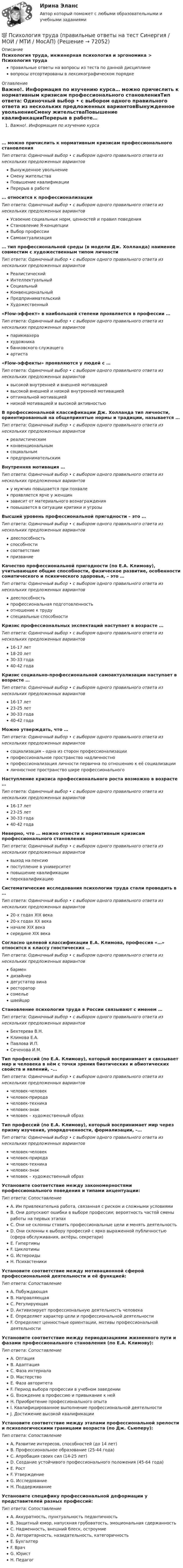      
            Описание
            Психология труда, инженерная психология и эргономика > Психология трудаправильные ответы на вопросы из теста по данной дисциплиневопросы отсортированы в лексикографическом порядке 
            Оглавление
            Важно!. Информация по изучению курса… можно причислить к нормативным кризисам профессионального становленияТип ответа: Одиночный выбор • с выбором одного правильного ответа из нескольких предложенных вариантовВынужденное увольнениеСмену жительстваПовышение квалификацииПерерыв в работе… относится к профессионализацииТип ответа: Одиночный выбор • с выбором одного правильного ответа из нескольких предложенных вариантовУсвоение социальных норм, ценностей и правил поведенияСтановление Я-концепцииВыбор профессииСамоактуализация… тип профессиональной среды (в модели Дж. Холланда) наименее совместим с художественным типом личностиТип ответа: Одиночный выбор • с выбором одного правильного ответа из нескольких предложенных вариантовРеалистическийИнтеллектуальныйСоциальныйКонвенциональныйПредпринимательскийХудожественный«Flow-эффект» в наибольшей степени проявляется в профессии …Тип ответа: Одиночный выбор • с выбором одного правильного ответа из нескольких предложенных вариантовпарикмахерахудожникабанковского служащегоартиста«Flow-эффекты» проявляются у людей с …Тип ответа: Одиночный выбор • с выбором одного правильного ответа из нескольких предложенных вариантоввысокой внутренней и внешней мотивациейвысокой внешней и низкой внутренней мотивациейоптимальной мотивациейнизкой мотивацией и высокой активностьюВ профессиональной классификации Дж. Холланда тип личности, ориентированный на общепринятые нормы и традиции, называется …Тип ответа: Одиночный выбор • с выбором одного правильного ответа из нескольких предложенных вариантовреалистическимконвенциональнымсоциальнымпредпринимательскимВнутренняя мотивация …Тип ответа: Одиночный выбор • с выбором одного правильного ответа из нескольких предложенных вариантову мужчин повышается при похвалепроявляется ярче у женщинзависит от материального вознагражденияповышается в ситуации критики и угрозыВысший уровень профессиональной пригодности – это …Тип ответа: Одиночный выбор • с выбором одного правильного ответа из нескольких предложенных вариантовдееспособностьспособностисоответствиепризваниеКачество профессиональной пригодности (по Е.А. Климову), учитывающее общие способности, физическое развитие, особенности соматического и психического здоровья, – это …Тип ответа: Одиночный выбор • с выбором одного правильного ответа из нескольких предложенных вариантовдееспособностьпрофессиональная подготовленностьотношение к трудуспециальные способностиКризис профессиональных экспектаций наступает в возрасте …Тип ответа: Одиночный выбор • с выбором одного правильного ответа из нескольких предложенных вариантов16-17 лет18-20 лет30-33 года40-42 годаКризис социально-профессиональной самоактуализации наступает в возрасте …Тип ответа: Одиночный выбор • с выбором одного правильного ответа из нескольких предложенных вариантов16-17 лет23-25 лет30-33 года40-42 годаМожно утверждать, что …Тип ответа: Одиночный выбор • с выбором одного правильного ответа из нескольких предложенных вариантовсоциализация – одна из сторон профессионализациипрофессиональное пространство надличностнопрофессионализация личности первична по отношению к её социализацииличностное пространство шире профессиональногоНаступление кризиса профессионального роста возможно в возрасте …Тип ответа: Одиночный выбор • с выбором одного правильного ответа из нескольких предложенных вариантов16-17 лет23-25 лет30-33 года40-42 годаНеверно, что … можно отнести к нормативным кризисам профессионального становленияТип ответа: Одиночный выбор • с выбором одного правильного ответа из нескольких предложенных вариантоввыход на пенсиюпоступление в университетповышение квалификациипереквалификациюСистематические исследования психологии труда стали проводить в …Тип ответа: Одиночный выбор • с выбором одного правильного ответа из нескольких предложенных вариантов20-х годах XIX века20-х годах XX веканачале XIX векасередине XIX векаСогласно целевой классификации Е.А. Климова, профессия «…» относится к классу гностических …Тип ответа: Одиночный выбор • с выбором одного правильного ответа из нескольких предложенных вариантовбармендизайнердегустатор винарестораторсомельешвейцарСтановление психологии труда в России связывают с именем …Тип ответа: Одиночный выбор • с выбором одного правильного ответа из нескольких предложенных вариантовБехтерева В.Н.Климова Е.А.Павлова И.П.Сеченова И.М.Тип профессий (по Е.А. Климову), который воспринимает и связывает мир и человека в нём с точки зрения биотических и абиотических свойств и явлений, –…Тип ответа: Одиночный выбор • с выбором одного правильного ответа из нескольких предложенных вариантовчеловек-человекчеловек-природачеловек-техникачеловек-знакчеловек – художественный образТип профессий (по Е.А. Климову), который воспринимает мир через призму изучения, упорядоченности, формализации, –…Тип ответа: Одиночный выбор • с выбором одного правильного ответа из нескольких предложенных вариантовчеловек-человекчеловек-природачеловек-техникачеловек-знакчеловек – художественный образУстановите соответствие между закономерностями профессионального поведения и типами акцентуации:Тип ответа: СопоставлениеA. Им привлекательна работа, связанная с риском и сложными условиямиB. Они допускают ошибки в выборе профессии; вероятность частой смены работы на первых этапахC. Они не склонны ставить профессиональные цели и менять деятельностьD. Они склонны к выбору профессий с ярко выраженной публичностью (сфера обслуживания, актёры, секретари)E. ГипертимыF. ЦиклотимыG. ИстероидыH. ПсихастеникиУстановите соответствие между мотивационной сферой профессиональной деятельности и её функцией:Тип ответа: СопоставлениеA. ПобуждающаяB. НаправляющаяC. РегулирующаяD. Активизирует профессиональную деятельность человекаE. Определяет характер цели и профессиональной деятельностиF. Определяет ценностные ориентации, мотивы профессиональной деятельностиУстановите соответствие между периодизациями жизненного пути и фазами профессионального становления (по Е.А. Климову):Тип ответа: СопоставлениеA. ОптацияB. АдаптацияC. Фаза интерналаD. МастерствоE. Фаза авторитетаF. Период выбора профессии в учебном заведенииG. Вхождение в профессию и привыкание к нейH. Приобретение профессионального опытаI. Квалифицированное выполнение профессиональной деятельностиJ. Достижение высокой квалификацииУстановите соответствие между этапами профессиональной зрелости и психологическими границами возраста (по Дж. Сьюперу):Тип ответа: СопоставлениеA. Развитие интересов, способностей (до 14 лет)B. Профессиональное образование (25-44 года)C. Апробация своих сил (14-25 лет)D. Создание устойчивого профессионального положения (45-64 года)E. РостF. УтверждениеG. ИсследованиеH. ПоддерживаниеУстановите специфику профессиональной деформации у представителей разных профессий:Тип ответа: СопоставлениеA. Аккуратность, пунктуальность педантичностьB. Защитный юмор, напускная грубоватость, эмоциональная сдержанностьC. Надменность, внешний блеск, остроумиеD. Авторитарность, назидательность, категоричностьE. БухгалтерF. ВрачG. ЮристH. Педагог  
            
            
            Психология труда, организационная психология (НИИ ДПО)💯 Психология труда (правильные ответы на тест Синергия / МОИ / МТИ / МосАП)Психология управления - Z//ИНСТИТУТ БИЗНЕСА БГУПсихология управления - Z//ИНСТИТУТ БИЗНЕСА БГУПсихология управления ММУ 2023г.Психология управления Практическая работа ММУПсихология учебной деятельности (1-4 тест) ВиттеПсихология труда, инженерная психология и эргономикаПсихология труда, инженерная психология и эргономикаПсихология труда, инженерная психология и эргономика / 24 вопросаПсихология труда, инженерная психология и эргономика.Ответы на тесты + итоговый. Росдистант«Психология труда. Инженерная психология и эргономика». Тест для сдачи в МФПУ «Синергия»Психология труда, организационная психологияПсихология труда, организационная психология