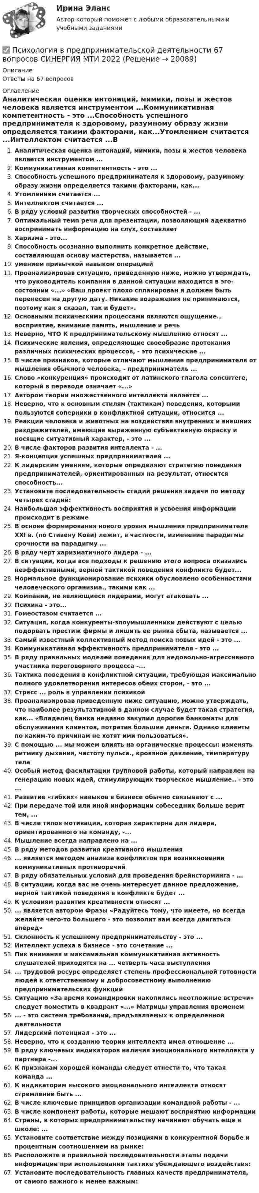      
          Описание
          Ответы на 67 вопросов 
          Оглавление
          Аналитическая оценка интонаций, мимики, позы и жестов человека является инструментом ...Коммуникативная компетентность - это ...Способность успешного предпринимателя к здоровому, разумному образу жизни определяется такими факторами, как...Утомлением считается ...Интеллектом считается ...В ряду условий развития творческих способностей - ...Оптимальный темп речи для презентации, позволяющий адекватно воспринимать информацию на слух, составляетХаризма - это...Способность осознанно выполнить конкретное действие, составляющая основу мастерства, называется ...умением привычкой навыком операциейПроанализировав ситуацию, приведенную ниже, можно утверждать, что руководитель компании в данной ситуации находится в эго-состоянии «...» «Ваш проект плохо спланирован и должен быть перенесен на другую дату. Никакие возражения не принимаются, поэтому как я сказал, так и будет».Основными психическими процессами являются ощущение., восприятие, внимание память, мышление и речьНеверно, ЧТО К предпринимательскому мышлению относят ...Психические явления, определяющие своеобразие протекания различных психических процессов, - это психические ...В числе признаков, которые отличают мышление предпринимателя от мышления обычного человека, - предприниматель ...Слово «конкуренция» происходит от латинского глагола concurrere, который в переводе означает «...»Автором теории множественного интеллекта является ...Неверно, что к основным стилям (тактикам) поведения, которыми пользуются соперники в конфликтной ситуации, относится ...Реакции человека и животных на воздействия внутренних и внешних раздражителей, имеющие выраженную субъективную окраску и носящие ситуативный характер, - это ...В числе факторов развития интеллекта - ...Я-концепция успешных предпринимателей ...К лидерским умениям, которые определяют стратегию поведения предпринимателей, ориентированных на результат, относится способность...Установите последовательность стадий решения задачи по методу четырех стадий: Наибольшая эффективность восприятия и усвоения информации происходит в режимеВ основе формирования нового уровня мышления предпринимателя XXI в. (по Стивену Кови) лежит, в частности, изменение парадигмы срочности на парадигму ...В ряду черт харизматичного лидера - ... В ситуации, когда все подходы к решению этого вопроса оказались неэффективными, верной тактикой поведения конфликте будет...Нормальное функционирование психики обусловлено особенностями человеческого организма., такими как ...Компании, не являющиеся лидерами, могут атаковать ...Психика - это...Гомеостазом считается ...Ситуация, когда конкуренты-злоумышленники действуют с целью подорвать престиж фирмы и лишить ее рынка сбыта, называется ...Самый известный коллективный метод поиска новых идей - это ...Коммуникативная эффективность предпринимателя - это ...В ряду правильных моделей поведения для недовольно-агрессивного участника переговорного процесса -...Тактика поведения в конфликтной ситуации, требующая максимально полного удовлетворения интересов обеих сторон, - это ...Стресс ... роль в управлении психикойПроанализировав приведенную ниже ситуацию, можно утверждать, что наиболее результативной в данном случае будет такая стратегия, как... «Владелец банка недавно закупил дорогие банкоматы для обслуживания клиентов, потратив большие деньги. Однако клиенты по каким-то причинам не хотят ими пользоваться».С помощью ... мы можем влиять на органические процессы: изменять ритмику дыхания, частоту пульса., кровяное давление, температуру телаОсобый метод фасилитации групповой работы, который направлен на генерацию новых идей, стимулирующих творческое мышление.. - это ...Развитие «гибких» навыков в бизнесе обычно связывают с ...При передаче той или иной информации собеседник больше верит тем, ...В числе типов мотивации, которая характерна для лидера, ориентированного на команду, -...Мышление всегда направлено на ...В ряду методов развития креативного мышления... является методом анализа конфликтов при возникновении коммуникативных противоречийВ ряду обязательных условий для проведения брейнсторминга - ...В ситуации, когда вас не очень интересует данное предложение, верной тактикой поведения в конфликте будет ...К условиям развития креативности относят ...... является автором Фразы «Радуйтесь тому, что имеете, но всегда желайте чего-то большего - это позволит вам всегда двигаться вперед»Склонность к успешному предпринимательству - это ...Интеллект успеха в бизнесе - это сочетание ...Пик внимания и максимальная коммуникативная активность слушателей приходятся на ... четверть часа выступления... трудовой ресурс определяет степень профессиональной готовности людей к ответственному и добросовестному выполнению предпринимательских функцийСитуацию «За время командировки накопились неотложные встречи» следует поместить в квадрант «...» Матрицы управления временем... - это система требований, предъявляемых к определенной деятельностиЛидерский потенциал - это ...Неверно, что к созданию теории интеллекта имел отношение ...В ряду ключевых индикаторов наличия эмоционального интеллекта у партнера -...К признакам хорошей команды следует отнести то, что такая команда ...К индикаторам высокого эмоционального интеллекта относят стремление быть ...В числе ключевые принципов организации командной работы - ...В числе компонент работы, которые мешают восприятию информацииСтраны, в которых предпринимательству начинают обучать еще в школе: ...Установите соответствие между позициями в конкурентной борьбе и процентным соотношением на рынке:Расположите в правильной последовательности этапы подачи информации при использовании тактике убеждающего воздействия:Установите последовательность главных качеств предпринимателя, от самого важного к менее важным: 
            
            
            Психология власти (тест с ответами «Синергия» МФПУ / МОИ / МТИ / МосАП)✅ Психология в предпринимательской деятельности 67 вопросов СИНЕРГИЯ МТИ 2022Психология в предпринимательской деятельности СИНЕРГИЯ ОТВЕТЫ 2022ПСИХОЛОГИЯ В ПРОФЕССИОНАЛЬНОЙ ДЕЯТЕЛЬНОСТИ  Практическое задание 2  Задача 1ПСИХОЛОГИЯ В ПРОФЕССИОНАЛЬНОЙ ДЕЯТЕЛЬНОСТИ  Практическое задание 2  Задача 2ПСИХОЛОГИЯ В ПРОФЕССИОНАЛЬНОЙ ДЕЯТЕЛЬНОСТИ  ПР.ЧАСТЬ ПСИХОЛОГИЯ В ПРОФЕССИОНАЛЬНОЙ ДЕЯТЕЛЬНОСТИ  ПР.ЧАСТЬ В.2 З.3Психология власти//СИНЕРГИЯ//МОСап//МТИ//МОИПсихология власти. Синергия. На отлично!Психология власти Синергия тест (все ответы 100 баллов 2022)Психология власти тест бакалавриат (ответы на тест Синергия / МТИ / МОИ / МосАП)Психология власти (Тест с ответами, Синергия)Психология власти (Тест с ответами СИНЕРГИЯ / МОИ / МТИ)Психология власти (тест с ответами Синергия/МОИ/ МТИ /МОСАП)
