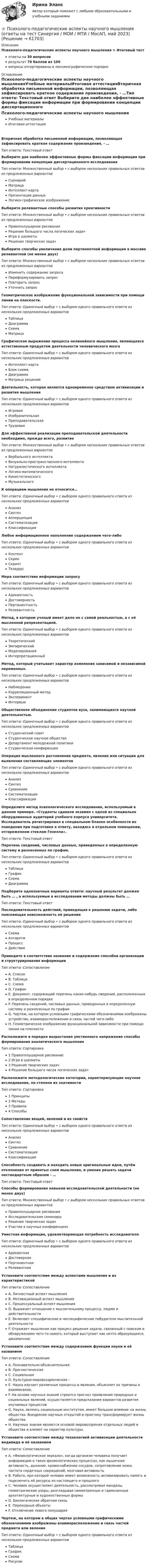      
            Описание
            Психолого-педагогические аспекты научного мышления > Итоговый тестответы на 30 вопросоврезультат 70 баллов из 100вопросы отсортированы в лексикографическом порядке 
            Оглавление
            Психолого-педагогические аспекты научного мышленияУчебные материалыИтоговая аттестацияВторичная обработка письменной информации, позволяющая зафиксировать краткое содержание произведения, - …Тип ответа: Текcтовый ответ Выберите две наиболее эффективные формы фиксации информации при формировании концепции диссертационного исследованияТип ответа: Множественный выбор • с выбором нескольких правильных ответов из предложенных вариантовСценарийМатрицаИнтеллект-картаПрезентация данныхЛогико-графическое изображениеВыберите релевантные способы развития креативностиТип ответа: Множественный выбор • с выбором нескольких правильных ответов из предложенных вариантовПравополушарное рисованиеРешение большого числа логических задачИгра в шахматыРешение творческих задачВыберите способы увеличения доли пертинентной информации в массиве релевантной (не менее двух)Тип ответа: Множественный выбор • с выбором нескольких правильных ответов из предложенных вариантовИзменить содержание запросаПереформулировать запросПовторить запросУточнить запросГеометрическое изображение функциональной зависимости при помощи линии на плоскости.Тип ответа: Одиночный выбор • с выбором одного правильного ответа из нескольких предложенных вариантовТаблицаДиаграммаСхемаМатрицаГрафическое выражение процесса нелинейного мышления, являющееся естественным продуктом деятельности человеческого мозгаТип ответа: Одиночный выбор • с выбором одного правильного ответа из нескольких предложенных вариантовИнтеллект-картаБлок-схемаДиаграммаМатрица решенийДеятельность, которая является одновременно средством активизации и развития мышленияТип ответа: Одиночный выбор • с выбором одного правильного ответа из нескольких предложенных вариантовИгроваяИзобразительнаяПреподавательскаяТрудоваяДля эффективной реализации преподавательской деятельности необходимо, прежде всего, развитиеТип ответа: Множественный выбор • с выбором нескольких правильных ответов из предложенных вариантовВербального интеллектаВизуально-пространственного интеллектаНатуралистического интеллектаЛогико-математическогоКинестетическогоМузыкальногоК операциям мышления не относится…Тип ответа: Одиночный выбор • с выбором одного правильного ответа из нескольких предложенных вариантовАнализСинтезАпперцепцияСистематизацияКлассификацияЛюбое информационное наполнение содержанием чего-либоТип ответа: Одиночный выбор • с выбором одного правильного ответа из нескольких предложенных вариантовКонтентСкринСкриптТезаурусМера соответствия информации запросуТип ответа: Одиночный выбор • с выбором одного правильного ответа из нескольких предложенных вариантовАдекватностьДостоверностьПертинентностьРелевантностьМетод, в котором ученый имеет дело не с самой реальностью, а с её мысленной репрезентацией.Тип ответа: Одиночный выбор • с выбором одного правильного ответа из нескольких предложенных вариантовТеоретическийЭмпирическийМоделированияИнтерпретационныйМетод, который учитывает характер изменения зависимой и независимой переменных.Тип ответа: Одиночный выбор • с выбором одного правильного ответа из нескольких предложенных вариантовНаблюдениеКорреляционный методЭкспериментИнтервьюОбщественное объединение студентов вуза, занимающихся научной деятельностью.Тип ответа: Одиночный выбор • с выбором одного правильного ответа из нескольких предложенных вариантовСтуденческий советСтуденческое научное обществоДепартамент молодежной политикиСтуденческая конференцияОперация мысленного расчленения предмета, явления или ситуации для выявления составляющих элементовТип ответа: Одиночный выбор • с выбором одного правильного ответа из нескольких предложенных вариантовАнализСинтезСравнениеСистематизацияКлассификацияОпределите метод психологического исследования, используемый в данном примере. «Студенты сдавали экзамен с одной из специально оборудованных аудиторий учебного корпуса университета. Исследователь регистрировал в специальном бланке особенности их поведения при подготовке к ответу, находясь в отдельном помещении, отгороженном стеклом Гезелла».Тип ответа: Текcтовый ответ Перечень сведений, числовых данных, приведенных в определенную систему и разнесенных по графам.Тип ответа: Одиночный выбор • с выбором одного правильного ответа из нескольких предложенных вариантовТаблицаГрафикСхемаДиаграммаПодберите однозначные варианты ответа: научный результат должен быть … , а используемые в исследовании методы должны быть …Тип ответа: Текcтовый ответ Последовательность действий, приводящая к решению задачи, либо поясняющая невозможность её решенияТип ответа: Одиночный выбор • с выбором одного правильного ответа из нескольких предложенных вариантовСхемаАлгоритмПроцессДействиеПриведите в соответствие название и содержание способов организации и структурирования информацииТип ответа: СопоставлениеA. СписокB. ТаблицаC. СхемаD. ГрафикE. Документ, содержащий перечень каких-нибудь сведений, расположенных в определенном порядкеF. Перечень сведений, числовых данных, приведенных в определенную систему и разнесенных по графамG. Чертеж, на котором условными графическими обозначениями изображены устройство, взаиморасположение и связь частей чего-либоH. Геометрическое изображение функциональной зависимости при помощи линии на плоскостиРасположите в порядке возрастания умственного напряжения способы формирования аналитического мышленияТип ответа: Сортировка1 Правополушарное рисование2 Игра в шахматы3 Решение творческих задач4 Решение большого числа логических задачРасположите методологические категории, характеризующие научное исследование, по степени их значимостиТип ответа: Сортировка1 Принципы2 Методы3 Правила4 СпособыСопоставление вещей, явлений и их свойствТип ответа: Одиночный выбор • с выбором одного правильного ответа из нескольких предложенных вариантовАнализСинтезСравнениеСистематизацияКлассификацияСпособность создавать и находить новые оригинальные идеи, путём отклонения от принятых схем мышления, и умение решать задачи нестандартным образом - …Тип ответа: Текcтовый ответ Способы формирования навыков исследовательской деятельности (не менее двух)Тип ответа: Множественный выбор • с выбором нескольких правильных ответов из предложенных вариантовПравополушарное рисованиеИсследовательские семинарыРешение творческих задачУчастие в научных конференцияхУместная информация, удовлетворяющая потребность исследователяТип ответа: Одиночный выбор • с выбором одного правильного ответа из нескольких предложенных вариантовАдекватнаяДостовернаяПертинентнаяРелевантнаяУстановите соответствие между аспектами мышления и их характеристикойТип ответа: СопоставлениеA. Личностный аспект мышленияB. Мотивационный аспект мышленияC. Процессуальный аспект мышленияD. Выражает отношение к мыслительному процессу, людям и действительностиE. Включает специфические и неспецифические побудители мыслительной деятельностиF. Отражает мышление как процесс решения задачи, связанный с поиском и обнаружением чего-то нового, который выступает как нечто образующееся, динамичное.Установите соответствие между содержанием функции науки и её названиемТип ответа: СопоставлениеA. Познавательно-объяснительнаяB. ПрогностическаяC. СоциальнаяD. Культурно-мировоззренческая –E. Наука изучает различные процессы и явления, объясняет их причины и взаимосвязи;F. На основе научных знаний строится прогноз проявления природных и социальных явлений, осуществляется предсказание вариантов развития изучаемых процессовG. Наука, являясь социальным институтом, имеет большое влияние на жизнь общества. Внедрение научных открытий в практику трансформирует жизнь общества.H. Научные знания являются основой мировоззрения отдельных людей и общества и влияют на характер культуры.Установите соответствие между технологией активизации деятельности индивида и её названиемТип ответа: СопоставлениеA. «Физиологическое зеркало», когда организм человека получает информацию о таких физиологических процессах, как мышечная активность, дыхание, кровоснабжение сосудов, сопротивление кожи, частота сердечных сокращений, мозговая активностьB. Работа, при которой человек имеет возможность активизировать память и подключить её ресурсы из настоящего и прошлогоC. Человек осуществляет деятельность, рассматривая мандалы, геометрические узоры, разглядывая симметричные и гармоничные архитектурные и художественные формыD. Биологическая обратная связьE. Переходные объектыF. Отключение левого полушарияЧертеж, на котором в общих чертах условными графическими обозначениями изображены взаиморасположение и связь частей предмета или явленияТип ответа: Одиночный выбор • с выбором одного правильного ответа из нескольких предложенных вариантовТаблицаГрафикСхемаРисунок  
            
            
            Психолого-педагогические аспекты научного мышления (Ответы на тест Синергия/МОИ/ МТИ)⭐ Психолого-педагогические аспекты научного мышления (ответы на тест Синергия / МОИ / МТИ / МосАП, май 2023)Психолого-педагогические аспекты научного мышления. Синергия. ✅ Ответы на ИТОГОВЫЙ ТЕСТ. На отлично!Психолого-педагогические аспекты научного мышления (тест с ответами Синергия)Психолого-педагогические аспекты научного мышления (Тест с ответами СИНЕРГИЯ / МОИ / МТИ)Психолого-педагогические аспекты научного мышления (тест с ответами Синергия/МОИ/ МТИ /МОСАП)Психолого-педагогические основы дошкольного образования (НИИ ДПО)Психолого-педагогическая диагностика (Ответы на тест Синергия/МОИ/ МТИ)Психолого-педагогическая диагностика (Ответы на тест СИНЕРГИЯ / МТИ / МОИ)Психолого-педагогическая диагностика_ ПрЗаданиеПсихолого-педагогическая диагностика (тест с ответами Синергия)Психолого-педагогическая диагностика (Тест с ответами СИНЕРГИЯ / МОИ / МТИ)Психолого-педагогическая диагностика (Тест с ответами СИНЕРГИЯ / МОИ / МТИ)💯 Психолого-педагогические аспекты научного мышления [Конспект 1-4] (ответы на тест Синергия / МОИ / МТИ / МосАП, сентябрь 2023)