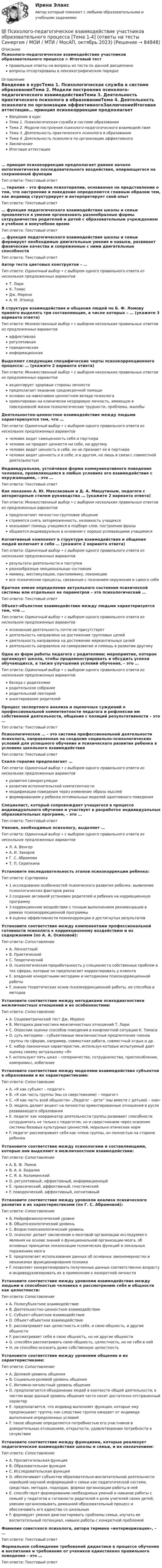      
            Описание
            Психолого-педагогическое взаимодействие участников образовательного процесса > Итоговый тестправильные ответы на вопросы из теста по данной дисциплиневопросы отсортированы в лексикографическом порядке 
            Оглавление
            Введение в курсТема 1. Психологическая служба в системе образованияТема 2. Модели построения психолого-педагогического взаимодействияТема 3. Деятельность практического психолога в образованииТема 4. Деятельность психолога по организации эффективногоЗаключениеИтоговая аттестация… принцип психокоррекции предполагает раннее начало онтогенетически последовательного воздействия, опирающегося на сохраненный функцииТип ответа: Текcтовый ответ … терапия – это форма психотерапии, основанная на представлении о том, что настроение и поведение определяются главным образом тем, как индивид структурирует и интерпретирует свой опытТип ответа: Текcтовый ответ … функция педагогического взаимодействия школы и семьи проявляется в умении организовать разнообразные формы сотрудничества родителей и детей с образовательным учреждением в учебное и внеучебное времяТип ответа: Текcтовый ответ … функция педагогического взаимодействия школы и семьи формирует необходимые двигательные умения и навыки, развивает физические качества и сопряженные с ними двигательные способностиТип ответа: Текcтовый ответ Автор теста цветовых конструктов – …Тип ответа: Одиночный выбор • с выбором одного правильного ответа из нескольких предложенных вариантовТ. ЛириК. ТомасДж. МореноА. М. ЭткиндВ структуре взаимодействия и общения людей по Б. Ф. Ломову принято выделять три составляющие, в числе которых – … (укажите 3 варианта ответа)Тип ответа: Множественный выбор • с выбором нескольких правильных ответов из предложенных вариантоваффективнаярегулятивнаяповеденческаяинформационнаяВыделяют следующие специфические черты психокоррекционного процесса: … (укажите 2 варианта ответа)Тип ответа: Множественный выбор • с выбором нескольких правильных ответов из предложенных вариантовакцентирует здоровые стороны личностипредполагает оказание среднесрочной помощиоснован на навязчивом ценностном вкладе психологаориентирован на клинически нездоровую личность, имеющую в повседневной жизни психологические трудности, проблемы, жалобыДеятельностно-ценностное взаимодействие между людьми характеризуется тем, что …Тип ответа: Одиночный выбор • с выбором одного правильного ответа из нескольких предложенных вариантовчеловек видит самоценность себя и партнерачеловек не придает ценности ни себе, ни другомучеловек видит ценность в себе, но не признает ее в партнеречеловек видит ценность и в себе, и в другом, но лишь в связи с совместной деятельностьюИндивидуальная, устойчивая форма коммуникативного поведения человека, проявляющаяся в любых условиях его взаимодействия с окружающими, – это …Тип ответа: Текcтовый ответ Как показано А. Ю. Максаковым и Д. А. Мишутиным, педагоги с авторитарным стилем руководства … (укажите 2 варианта ответа)Тип ответа: Множественный выбор • с выбором нескольких правильных ответов из предложенных вариантовпредпочитают личностно-групповое общениестремятся снять заторможенность, неловкость учащихсяоказывают помощь учащимся в подборе слов, построении фразыобщаются индивидуально в основном с хорошо успевающими учащимисяКогнитивный компонент в структуре взаимодействия и общения людей включает в себя … (укажите 2 варианта ответа)Тип ответа: Одиночный выбор • с выбором одного правильного ответа из нескольких предложенных вариантоврезультаты деятельности и поступкиразнообразные эмоциональные состояниямимику, жестикуляцию, пантомимику, локомоциювсе психические процессы, связанные с познанием окружения и самого себяКраткое емкое определение актуального состояния психической системы или отдельных ее параметров – это психологический …Тип ответа: Текcтовый ответ Объект-объектное взаимодействие между людьми характеризуется тем, что …Тип ответа: Одиночный выбор • с выбором одного правильного ответа из нескольких предложенных вариантовосознанная деятельность почти не присутствуетдеятельность направлена на достижение групповых целейдеятельность направлена на достижение меркантильных целейдеятельность направлена на саморазвитие и помощь в развитии другомуОдна из форм работы педагога с родителями; мероприятие, которое организует школа, чтобы продемонстрировать и обсудить успехи обучающихся, а также улучшения условий обучения, – это …Тип ответа: Одиночный выбор • с выбором одного правильного ответа из нескольких предложенных вариантовбеседа с родителямиродительское собраниеродительский лекторийанкетирование родителейПроцесс экспертного анализа и оценочных суждений о профессиональной компетентности педагога и рефлексии им собственной деятельности, общения с позиций результативности – это …Тип ответа: Текcтовый ответ Психологическое … – это система профессиональной деятельности психолога, направленная на создание социально-психологических условий для успешного обучения и психи­ческого развития ребенка в условиях школьного взаимодействияТип ответа: Текcтовый ответ Скилл-терапия предполагает …Тип ответа: Одиночный выбор • с выбором одного правильного ответа из нескольких предложенных вариантовразвития саморегуляцииразвития исполнительской компетентностимодификации поведения через изменение образа мыслейформированием у ребенка оптимальных моделей адаптивного поведенияСпециалист, который сопровождает учащегося в процессе индивидуального обучения и участвует в разработке индивидуальных образовательных программ, – это …Тип ответа: Текcтовый ответ Умения, необходимые психологу, выделяет …Тип ответа: Одиночный выбор • с выбором одного правильного ответа из нескольких предложенных вариантовЛ. А. ВенгерА. И. ЗахаровГ. С. АбрамоваТ. П. СкрипкинаУстановите последовательность этапов психокоррекции ребенка:Тип ответа: Сортировка1 исследование особенностей психического развития ребенка, выявление психологических факторов риска2 создание активной установки родителей и ребенка на коррекционную программу3 коррекционное воздействие с точным выполнением рекомендаций в рамках психокоррекционной программы4 оценка эффективности психокоррекции и достигнутых результатовУстановите соответствие между компонентами профессиональной готовности психолога к коррекционному воздействию и их содержанием (по А. А. Осиповой):Тип ответа: СопоставлениеA. ЛичностныйB. ПрактическийC. ТеоретическийD. психологическая проработанность у специалиста собственных проблем в тех сферах, которые он предполагает корректировать у клиентаE. владение конкретными методами и методиками психокоррекционной работыF. знание теоретических основ психокоррекционной работы, ее способов и методовУстановите соответствие между методиками психодиагностики межличностных отношений и их особенностями:Тип ответа: СопоставлениеA. Социометрический тест Дж. МореноB. Методика диагностики межличностных отношений Т. ЛириC. Опросник оценки способов поведения в конфликтной ситуации К. ТомасаD. суть методики – субъективные межличностные предпочтения членов группы по сферам, например, совместная работа, совместный отдых и др.E. набор лаконичных характеристик, используя которые испытуемый дает оценку своему актуальному «Я»F. используют пять шкал – соперничество, сотрудничество, приспособление, компромисс, избеганиеУстановите соответствие между моделями взаимодействия субъектов в образовании и их характеристиками:Тип ответа: СопоставлениеA. «Я как субъект – педагог»B. «Я как часть группы (мы со сверстниками) – педагог»C. «Я как часть всей общности» „Педагог – дети” (мы вместе с детьми) – они»D. модель делает акцент на личностно ориентированные отношения в русле развивающего образованияE. педагог как координатор деятельности группы развивает способности сотрудничать не только с педагогом, но и сверстниками через освоение системы базовых культурных ценностей, морально-этических нормF. педагог рассматривает себя как члена группы, он полностью на стороне ребенкаУстановите соответствие между психологами и составляющими, которые они выделяют в межличностном взаимодействии:Тип ответа: СопоставлениеA. Б. Ф. ЛомовB. А. А. БодалевC. Я. А. КоломинскийD. регулятивный, аффективный, информационныйE. праксический, аффективный, гностическийF. поведенческий, аффективный, когнитивныйУстановите соответствие между уровняли анализа психического развития и их характеристиками (по Г. С. Абрамовой):Тип ответа: СопоставлениеA. Нейрофизиологический уровнеB. Общепсихологический уровеньC. Возрастнопсихологический уровеньD. психолог делает заключение о мозговой организации исследуемого явления на основе знаний о функциональной организации мозга, об основных принципах локализации психических функций и локальных поражениях мозгаE. предполагает использование данных об основных закономерностях и механизмах функционирования психикиF. позволяет конкретизировать полученные данные соответственно возрасту и индивидуализировать их в применении к конкретной личностиУстановите соответствие между уровнями взаимодействия между людьми и способностью человека к рассмотрению себя и общности как целостности:Тип ответа: СопоставлениеA. Полисубъектное взаимодействиеB. Деятельностно-ценностное взаимодействиеC. Субъект-объектное взаимодействиеD. Объект-объектное взаимодействиеE. рассматривает как целостность и себя, и свою общность, и другие общностиF. рассматривает себя и свою общность, но не другие общностиG. способен рассматривать свою общность, целостность, но не себя в нейH. не способен осознать даже собственную целостностьУстановите соответствие между уровнями общения и их характеристиками:Тип ответа: СопоставлениеA. Деловой уровень общенияB. Социально-ролевой уровень общенияC. Интимно-личностный уровень общенияD. предполагается объединение людей в контексте общей деятельности; в чистом виде данный уровень общения часто носит достаточно отстраненный характерE. предполагается, что индивид выполняет функции, которые ему предписывает группа; как следствие группа ожидает от индивида выполнения определенных условийF. такое общение определяется потребностью его участников в доверительных отношениях, открытости, удовлетворении потребности в сочувствииУстановите соответствие между функциями, которые реализует педагогическое взаимодействие школы и семьи, и их назначением:Тип ответа: СопоставлениеA. Просветительская функцияB. Образовательная функцияC. Исследовательская функцияD. обеспечивает субъектов образовательно-воспитательной деятельности новейшей научной информацией о семье как педагогической системе, средствах, методах, подходах, формах организации работы в нейE. способствует формированию необходимых умений и навыков работы с семьей у педагогов и готовности родителей к роли учителей своих детей, умению организовывать домашний образовательный процесс и обеспечивать его единство со школьнымF. формирует умения диагностировать проблемы семьи, изучать ее воспитательный потенциал, навыки работы с конкретной проблемойФамилия советского психолога, автора термина «интериоризация», – …Тип ответа: Текcтовый ответ Формальное соблюдение требований дидактики в процессе обучения и воспитания и требование от учеников единственно правильного поведения – это …Тип ответа: Текcтовый ответ   
            
            
            💯 Психолого-педагогическое взаимодействие участников образовательного процесса [Тема 1-4] (ответы на тесты Синергия / МОИ / МТИ / МосАП, ноябрь 2023)💯 Психолого-педагогическое взаимодействие участников образовательного процесса [Тема 1-4] (ответы на тесты Синергия / МОИ / МТИ / МосАП, октябрь 2023)Психолого-педагогическое взаимодействие участников образовательного процесса (Темы 1-4) тест с ответами Синергия/МОИ/ МТИ /МОСАППсихолого-педагогическое взаимодействие участников образовательного процесса (тест с ответами Синергия/МОИ/ МТИ /МОСАП)Психолого-педагогическое образование Психолого – педагогическое просвещение родителей Психолого-педагогическое сопровождение основных и дополнительных образовательных программ (1-4 тест) ВиттеПсихолого-педагогическое взаимодействие участников образовательного процессаПсихолого-педагогическое взаимодействие участников образовательного процессаПсихолого-педагогическое взаимодействие участников образовательного процессаПсихолого-педагогическое взаимодействие участников образовательного процессаПсихолого-педагогическое взаимодействие участников образовательного процессаПсихолого-педагогическое взаимодействие участников образовательного процессаПсихолого-педагогическое взаимодействие участников образовательного процесса. 4 курс. синергия. 