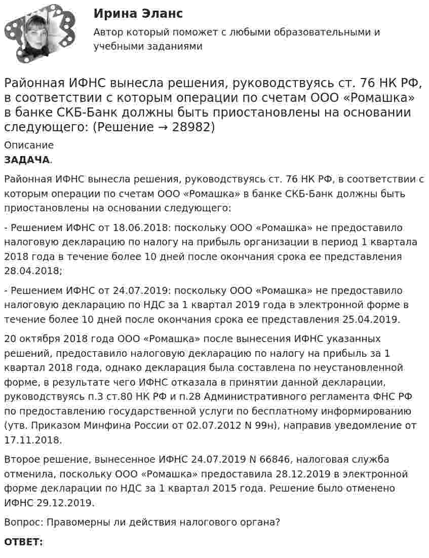      
          Описание
           ЗАДАЧА.	Районная ИФНС вынесла решения, руководствуясь ст. 76 НК РФ, в соответствии с которым операции по счетам ООО «Ромашка» в банке СКБ-Банк должны быть приостановлены на основании следующего:	- Решением ИФНС от 18.06.2018: поскольку ООО «Ромашка» не предоставило налоговую декларацию по налогу на прибыль организации в период 1 квартала 2018 года в течение более 10 дней после окончания срока ее представления 28.04.2018;	- Решением ИФНС от 24.07.2019: поскольку ООО «Ромашка» не предоставило налоговую декларацию по НДС  за 1 квартал 2019 года в электронной форме в течение более 10 дней после окончания срока ее представления 25.04.2019.	20 октября 2018 года ООО «Ромашка» после вынесения ИФНС указанных решений, предоставило налоговую декларацию по налогу на прибыль за 1 квартал 2018 года, однако декларация была составлена по неустановленной форме, в результате чего ИФНС отказала в принятии данной декларации, руководствуясь п.3 ст.80 НК РФ и п.28 Административного регламента ФНС РФ по предоставлению государственной услуги по бесплатному информированию (утв. Приказом Минфина России от 02.07.2012 N 99н), направив уведомление от 17.11.2018.	Второе решение, вынесенное ИФНС 24.07.2019 N 66846, налоговая служба отменила, поскольку ООО «Ромашка» предоставила 28.12.2019 в электронной форме декларации по НДС за 1 квартал 2015 года. Решение было отменено  ИФНС 29.12.2019.	Вопрос: Правомерны ли действия налогового органа? ОТВЕТ:  
            
            
            Раймонд Смаллиан встретил на острове рыцарей и лжецов человека, который произнес:	Районная ИФНС вынесла решения, руководствуясь ст. 76 НК РФ, в соответствии с которым операции по счетам ООО «Ромашка» в банке СКБ-Банк должны быть приостановлены на основании следующего:Районные Думы Нижневодского и Верхневодского районов приняли решение об объединении двух районов. Правомерно ли такое решение? В каком порядке осуществляется объединение муниципальных районов? Ракета была запущена с Земли с начальной скоростью 10 км/с. Определить скорость ракеты на орбите, предположив, что орбита круговая и её радиус равен двум радиусам Земли. Сопротивление воздуха не учитывать.Ракета запускается в вертикальном направлении с поверхности планеты со скоростью v_1=6 км/с. На высоте h скорость ракеты равна v_2=0. Найдите высоту h, если вторая космическая скорость для данной планеты будет равна V_II=11,2 км/с, радиус планеты равРакета запускается в вертикальном направлении с поверхности планеты со скоростью v_1=8 км/с. На высоте h=R скорость ракеты равна v_2. Найдите скорость ракеты v_2, если первая космическая скорость для данной планеты будет равна V_I=8 км/с.Ракета, исходная масса которой равна 300 г, выбрасывает продукты сгорания с относительной скоростью 200 м/с, расходуя 100 г/с горючего. Если пренебречь сопротивлением воздуха и тяготением, то ракета достигнет скорости 50 м/с за интервал Разрешение конфликтов в системе государственного и муниципального управления (тест с ответами Синергия/МОИ/ МТИ /МОСАП) Разрешено ли должностным лицам органов государственной власти и управления заниматься самостоятельно предпринимательской деятельностью?Разрешительный порядок публикации рукописи произведения, которая только после предварительного просмотра или проверки за пределами редакции (издательства) может быть принята к печати, - это ...Разрешите ситуацию: В судебное заседание о расторжении брака Киселевы представили  на утверждение мирового судьи следующее соглашение:Разрешите ситуацию: В судебное заседание о расторжении брака Киселевы представили на утверждение мирового судьи следующее соглашение:Разрешите ситуацию: В судебное заседание о расторжении брака Киселевы представили на утверждение мирового судьи следующее соглашение: Соглашение о ребенке г. Новосибирск 09 января 2 013г. Мы, нижеподписавшиеся, П. П. Киселева, зарегистрированная по адресу: г. Новосибирск, ул. Мира, д. 56, кв. 31, и Киселев И.И., зарегистрированный по адресу: г. Новосибирск, ул. Ленина, д. 18, кв. 12, в связи с расторжением брака заключили настоящее соглашение о следующем:Разрушительная деятельность льда называется… 