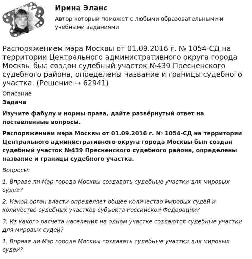      
            Описание
             Задача   Изучите фабулу и нормы права, дайте развёрнутый ответ на поставленные вопросы.   Распоряжением мэра Москвы от 01.09.2016 г. № 1054-СД на территории Центрального административного округа города Москвы был создан судебный участок №439 Пресненского судебного района, определены название и границы судебного участка.  Вопросы: 1.        Вправе ли Мэр города Москвы создавать судебные участки для мировых судей? 2.        Какой орган власти определяет общее количество мировых судей и количество судебных участков субъекта Российской Федерации? 3.        Из какого расчета населения на одном участке создаются судебные участки для мировых судей?   1.        Вправе ли Мэр города Москвы создавать судебные участки для мировых судей?   
            
            
            Расположите этапы дополнительного обучения персонала в правильной технологической последовательности: Распоряжением мэра Москвы от 01.09.2016 г. № 1054-СД на территории Центрального административного округа города Москвы был создан судебный участок №439 Пресненского судебного района, определены название и границы судебного участка.Распределение бюджетных ассигнований, предусмотренных законом (решением) о бюджете, по главным распорядителям, разделам, подразделам, целевым статьям, группам (группам и подгруппам) видов расходов бюджетов, государственным (муниципальным) программам Распределение внимания — это:Распределение доходов, эффективность и благосостояниеРаспределение количества киосков по средней дневной выручки представлено в таблице:  Определите модальный интервалРаспределение рабочих организации по уровню ежемесячной оплаты трудаРасположите типы мировоззрения в хронологическом порядке (по времени возникновения):Расположите хронологически элементы продающего текста по мере его написания:Расположите хронологически элементы продающего текста по мере его написания:Расположите цитаты известных педагогов в хронологической последовательности, начиная с самой ранней:Расположите шаги алгоритма диагностики ситуации в логической последовательности:Расположите шаги алгоритма контроля в логической последовательности:Расположите шаги по применению рейтинговых шкал наблюдения за поведением (BOS):