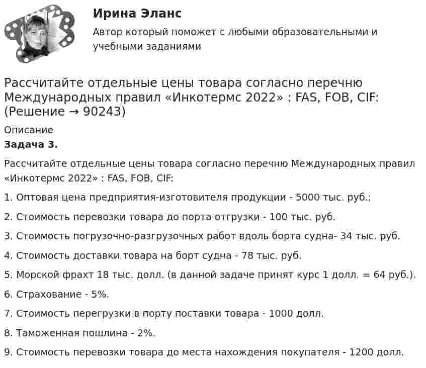      
            Описание
             Задача 3.	Рассчитайте отдельные цены товара согласно перечню Международных правил «Инкотермс 2022» : FAS, FOB, CIF:1. Оптовая цена предприятия-изготовителя продукции - 5000 тыс. руб.;2. Стоимость перевозки товара до порта отгрузки - 100 тыс. руб.	3. Стоимость погрузочно-разгрузочных работ вдоль борта судна- 34 тыс. руб.4.    Стоимость доставки товара на борт судна - 78 тыс. руб.	5. Морской фрахт 18 тыс. долл. (в данной задаче принят курс 1 долл. = 64 руб.).6. Страхование - 5%.7.    Стоимость перегрузки в порту поставки товара - 1000 долл.	8. Таможенная пошлина - 2%.	9. Стоимость перевозки товара до места нахождения покупателя - 1200 долл.   
            
            
            Рассчитайте массу навески соли K2Cr2O7, необходимую для приготовления 2 л 0,1500 М раствора дихромата калия. 	Рассчитайте отдельные цены товара согласно перечню Международных правил «Инкотермс 2022» : FAS, FOB, CIF:Рассчитайте планируемую чистую прибыль на акцию в будущем году, если планируется возрастание выручки от реализации на 20 , чистая прибыль на акцию в текущем году достигла 1,904 тыс. руб. при силе воздействия операционного рычага 1,43 рассчитайте плановые и фактические затраты на 1 рубль реализованной продукции.Рассчитайте плановый баланс рабочего времени Рассчитайте показатель уровня существенности по финансовой (бухгалтерской) отчетности в целом и по строке бухгалтерского баланса «Основные средства», используя данные таблицы.Рассчитайте показатель уровня существенности по финансовой (бухгалтерской) отчетности в целом и по строке бухгалтерского баланса «Основные средства», используя данные таблицы.. 2    Рассчитайте влияние факторов на изменение прибыли от продажи продукцииРассчитайте давление газа в сосуде вместимостью 500 см3, содержащем 0,89 г водорода при температуре 17 °C.Рассчитайте длительность операции клепки транспортной ленты, если нормативная трудоемкость 20 часов, длительность рабочей смены 8 часов, коэффициент выполнения норм 0,97, на операции занято двое рабочих.Рассчитайте длительность фронта выходного сигнала tф, приняв диод идеальным, Rн=Ro=200 Ом, Сд=Сн=10 пФ.Рассчитайте индивидуальные базисные индексы цен и базисные индексы цен Ласпейреса и Пааше на сырье и на готовую продукцию. Как изменились на рынке ценовые условия бизнеса для фирмы, если судить по «идеальному» индексу цен Фишера?Рассчитайте итоговый пенсионный коэффициент, если заработная плата составляла в 2012 году – 28 тыс. в месяц; в 2013 году – 35 тыс. в месяц, в 2014 году 30 тыс. в месяц, в 2015 году – 42 тыс. в месяц.Рассчитайте коэффициент утраты платежеспособности за период