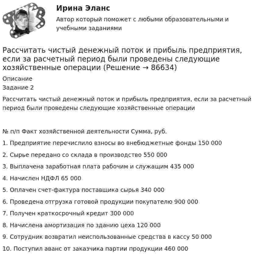      
            Описание
            Задание 2      Рассчитать чистый денежный поток и прибыль предприятия, если за расчетный период были проведены следующие хозяйственные операции№ п/п	Факт хозяйственной деятельности	Сумма, руб.1.	Предприятие перечислило взносы во внебюджетные фонды	150 0002.	Сырье передано со склада в производство	550 0003.	Выплачена заработная плата рабочим и служащим	435 0004.	Начислен НДФЛ	65 0005.	Оплачен счет-фактура поставщика сырья	340 0006.	Проведена отгрузка готовой продукции покупателю	900 0007.	Получен краткосрочный кредит	300 0008.	Начислена амортизация по зданию цеха	120 0009.	Сотрудник возвратил неиспользованные средства в кассу  	50 00010.	Поступил аванс от заказчика партии продукции	460 000    
            
            
             Рассчитать фактическую годовую процентную ставку по кредиту, Рассчитать чистый денежный поток и прибыль предприятия, если за расчетный период были проведены следующие хозяйственные операцииРассчитать электрические нагрузки цеха, в котором находится следующее оборудование:Рассчитать эффективность использования основных фондов. Сделать анализ по полученным результатам. Рассчитать эффект финансового рычага и определить, какая компания эффективно использует заемные средства. … рассчитывается как отношение рыночной цены акции к доходу на акциюРаствор с плотностью более 1500 кг/м^3 называется:Рассчитать средневзвешенную стоимость капитала	Рассчитать средневзвешенную стоимость капитала корпорации,  если она на 25% финансируется за счет заемных источников,Рассчитать степень извлечения комплекса бензолом из водного раствора, если исходная концентрация комплекса 0,0025 моль/л, а содержание в бензоле 0,040 моль/л. Отношение объемов органической и водной фаз в процессе экстракции составляет 1 : 20. Рассчитать суточную, месячную и годовую производительность одноковшового экскаватора ЭКГ-4,6.Рассчитать температуру горения муравьиной кислоты в окислительной среде Рассчитать толщину стенки подземного магистрального нефтепровода наружным диаметром 1020 мм, проложенного на территории НПС, вблизи от г. Челябинск. Произвести проверку на деформацию. Рабочее давление – 4,77 МПа. Класс прочности стали – К55.Рассчитать толщины стенки и кровли вертикального резервуара с цилиндри-ческой кровлей объёмом 1000м3. Для расчёта: диаметр резервуара – 10,43м; диаметр цилиндрической кровли – 10,43м; высота резервуара L – 11,92м; pизб=0,1961МПа.
