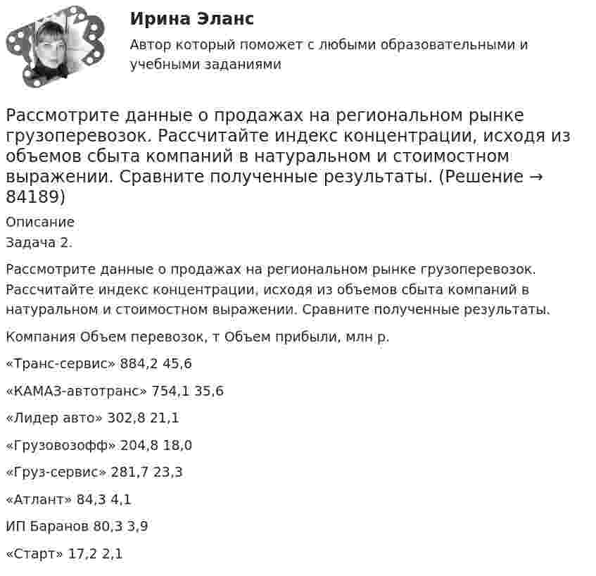      
            Описание
            	Задача 2. 	 	Рассмотрите данные о продажах на региональном рынке грузоперевозок. Рассчитайте индекс концентрации, исходя из объемов сбыта компаний в натуральном и стоимостном выражении. Сравните полученные результаты.	   	Компания 	Объем перевозок, т 	Объем прибыли, млн р.   	«Транс-сервис» 	884,2 	45,6   	«КАМАЗ-автотранс» 	754,1 	35,6   	«Лидер авто» 	302,8 	21,1   	«Грузовозофф» 	204,8 	18,0   	«Груз-сервис» 	281,7 	23,3   	«Атлант» 	84,3 	4,1   	ИП Баранов 	80,3 	3,9   	«Старт»	17,2 	2,1     
            
            
            Рассмотрите графические или текстовые условия. Найдите величину при каждом заданном условии и впишите правильный ответ в виде числового значения.	Рассмотрите данные о продажах на региональном рынке грузоперевозок. Рассчитайте индекс концентрации, исходя из объемов сбыта компаний в натуральном и стоимостном выражении. Сравните полученные результаты.Рассмотрите две ситуации и выберите правильный ответ: Дан вариационный ряд выборки объема п = 10: -2, 0, 3, 3, 4, 5, 9, 9, 11, 12. Выборочная медиана для этого ряда равна 4. Дан вариационный ряд выборки объема п = 8: -2, 0, 1, 3, 4, 4, 5, 8. Выборочн	Рассмотрите приведенные в таблице данные об объеме продаж климатическими компаниями кондиционеров на региональном рынке, рассчитайте их доли рынка, индекс концентрации, индекс Херфиндаля-ХиршманаРассмотрите таблицу, содержащую характеристики некоторых спутников планет Солнечной системы. Выберите два утверждения, которые соответствуют характеристикам планет. 1) Масса Луны больше массы Ио. 2) Ускорение свободного падения на Тритоне примерно равно 0,79 м/с2.Расставьте в правильной последовательности статьи раздела баланса «Оборотные активы»:Расставьте в правильной последовательности этапов разработки экспертной системыРассматриваются два варианта проекта. Определите плановую численность основных и вспомогательных рабочих, численность специалистов Рассматривая институт, инструмент и систему банкротства, можно отметить, что более общим понятием является ... банкротстваРассматривая … как фактор производства, экономисты понимают под ним средства производства, созданные людьми, включая инфраструктуру (машины, оборудование, здания, сооружения, транспорт, связь и т.п.)рассмотрение понятий «речевое воздействие», «суггестия» и «манипуляция», выявление специфики этих понятийрассмотреть еще одно судебное разбирательство, в котором суд первой и апелляционной инстанций вынесли приговор с ошибкой. Постановление № 44У-126/2015 4У-1906/2015 от 22 июля 2015 г. по делу № 44У-126/2015- рассмотреть понятие и сущность атомистического учения; - определить историю возникновения атомистики; - провести анализ современной теории атомизма; - определить перспективы развития атомистического учения.- рассмотреть современные концепции финансов; - показать практическое применение современных концепций сущности финансов. Методы исследования анализ законодательства, научной и учебной литературы, статистических данных, метод
