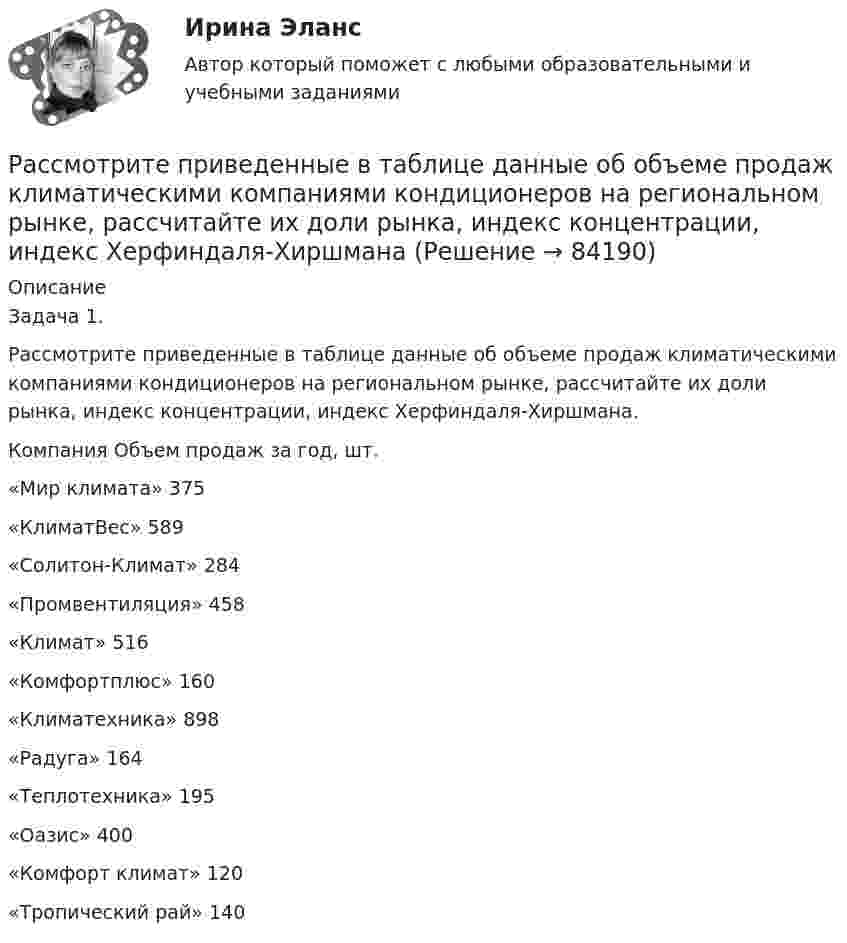      
            Описание
            	Задача 1. 	 	Рассмотрите приведенные в таблице данные об объеме продаж климатическими компаниями кондиционеров на региональном рынке, рассчитайте их доли рынка, индекс концентрации, индекс Херфиндаля-Хиршмана.Компания Объем продаж за год, шт.  «Мир климата» 375   «КлиматВес» 589   «Солитон-Климат» 284   «Промвентиляция» 458   «Климат» 516   «Комфортплюс» 160   «Климатехника» 898   «Радуга» 164   «Теплотехника» 195   «Оазис» 400   «Комфорт климат» 120   «Тропический рай» 140    
            
            
            Рассмотрите две ситуации и выберите правильный ответ: Дан вариационный ряд выборки объема п = 10: -2, 0, 3, 3, 4, 5, 9, 9, 11, 12. Выборочная медиана для этого ряда равна 4. Дан вариационный ряд выборки объема п = 8: -2, 0, 1, 3, 4, 4, 5, 8. Выборочн	Рассмотрите приведенные в таблице данные об объеме продаж климатическими компаниями кондиционеров на региональном рынке, рассчитайте их доли рынка, индекс концентрации, индекс Херфиндаля-ХиршманаРассмотрите таблицу, содержащую характеристики некоторых спутников планет Солнечной системы. Выберите два утверждения, которые соответствуют характеристикам планет. 1) Масса Луны больше массы Ио. 2) Ускорение свободного падения на Тритоне примерно равно 0,79 м/с2.Расставьте в правильной последовательности статьи раздела баланса «Оборотные активы»:Расставьте в правильной последовательности этапов разработки экспертной системыРасставьте в правильной последовательности этапы процесса стратегического управления:Расставьте модели занятости в хронологической последовательности их появления:Рассматривая … как фактор производства, экономисты понимают под ним средства производства, созданные людьми, включая инфраструктуру (машины, оборудование, здания, сооружения, транспорт, связь и т.п.)рассмотрение понятий «речевое воздействие», «суггестия» и «манипуляция», выявление специфики этих понятийрассмотреть еще одно судебное разбирательство, в котором суд первой и апелляционной инстанций вынесли приговор с ошибкой. Постановление № 44У-126/2015 4У-1906/2015 от 22 июля 2015 г. по делу № 44У-126/2015- рассмотреть понятие и сущность атомистического учения; - определить историю возникновения атомистики; - провести анализ современной теории атомизма; - определить перспективы развития атомистического учения.- рассмотреть современные концепции финансов; - показать практическое применение современных концепций сущности финансов. Методы исследования анализ законодательства, научной и учебной литературы, статистических данных, методРассмотрим пример государственного гражданского служащего - специалиста территориального управления Министерства социальной защиты населения М-ской области по N-скому району, ответственного за заполнение страховых полисов. Рассмотрите графические или текстовые условия. Найдите величину при каждом заданном условии и впишите правильный ответ в виде числового значения.