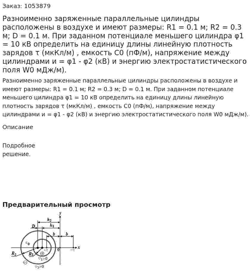  Разноименно заряженные параллельные цилиндры расположены в воздухе и имеют размеры: R1 = 0.1 м; R2 = 0.3 м; D = 0.1 м. При заданном потенциале меньшего цилиндра φ1 = 10 кВ определить на единицу длины линейную плотность зарядов τ (мкКл/м) , емкость С0 (пФ/м), напряжение между цилиндрами и = φ1 - φ2 (кВ) и энергию электростатистического поля W0 мДж/м). 