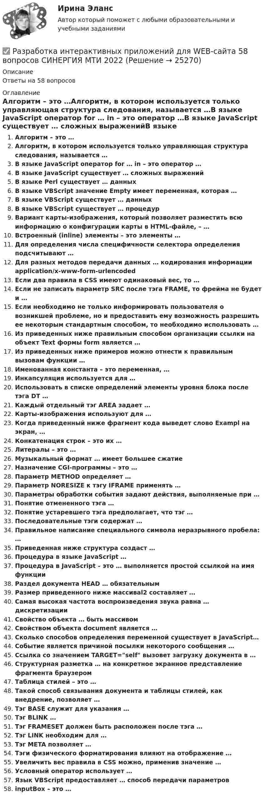      
          Описание
          Ответы на 58 вопросов 
          Оглавление
          Алгоритм – это …Алгоритм, в котором используется только управляющая структура следования, называется …В языке JavaScript оператор for … in – это оператор …В языке JavaScript существует … сложных выраженийВ языке Perl существует … данныхВ языке VBScript значение Empty имеет переменная, которая …В языке VBScript существует … данныхВ языке VBScript существует … процедурВариант карты-изображения, который позволяет разместить всю информацию о конфигурации карты в HTML-файле, – …Встроенный (inline) элементы – это элементы …Для определения числа специфичности селектора определения подсчитывают …Для разных методов передачи данных … кодирования информации application/x-www-form-urlencodedЕсли два правила в CSS имеют одинаковый вес, то …Если не записать параметр SRC после тэга FRAME, то фрейма не будет и …Если необходимо не только информировать пользователя о возникшей проблеме, но и предоставить ему возможность разрешить ее некоторым стандартным способом, то необходимо использовать …Из приведенных ниже правильным способом организации ссылки на объект Text формы form является …Из приведенных ниже примеров можно отнести к правильным вызовам функции …Именованная константа – это переменная, …Инкапсуляция используется для …Использовать в списке определений элементы уровня блока после тэга DT …Каждый отдельный тэг AREA задает …Карты-изображения используют для …Когда приведенный ниже фрагмент кода выведет слово Exampl на экран, …Конкатенация строк – это их …Литералы – это …Музыкальный формат … имеет большее сжатиеНазначение CGI-программы – это …Параметр METHOD определяет …Параметр NORESIZE к тэгу IFRAME применять …Параметры обработки события задают действия, выполняемые при …Понятие отмененного тэга …Понятие устаревшего тэга предполагает, что тэг …Последовательные тэги содержат …Правильное написание специального символа неразрывного пробела: …Приведенная ниже структура создаст …Процедура в языке JavaScript …Процедура в JavaScript – это … выполняется простой ссылкой на имя функцииРаздел документа HEAD … обязательнымРазмер приведенного ниже массиваl2 составляет …Самая высокая частота воспроизведения звука равна … дискретизацииСвойство объекта … быть массивомСвойством объекта document является …Сколько способов определения переменной существует в JavaScript…Событие является причиной посылки некоторого сообщения …Ссылка со значением TARGET=self вызовет загрузку документа в …Структурная разметка … на конкретное экранное представление фрагмента браузеромТаблица стилей – это …Такой способ связывания документа и таблицы стилей, как внедрение, позволяет …Тэг BASE служит для указания …Тэг BLINK …Тэг FRAMESET должен быть расположен после тэга …Тэг LINK необходим для …Тэг META позволяет …Тэги физического форматирования влияют на отображение …Увеличить вес правила в CSS можно, применив значение …Условный оператор использует …Язык VBScript предоставляет … способ передачи параметровinputBox – это … 
            
            
            Разработка интерактивных приложений для WEB-сайта✅ Разработка интерактивных приложений для WEB-сайта 58 вопросов СИНЕРГИЯ МТИ 2022⭐ Разработка интерактивных приложений для WEB-сайта (все ответы на тест Синергия / МТИ / МосАП, июль 2022)💯 Разработка интерактивных приложений для WEB-сайта (все ответы на тест Синергия / МТИ / МосАП, сентябрь 2022)Разработка интерактивных приложений для WEB сайта - Синергия 3 семестрРазработка интерактивных приложений для WEB сайта - Синергия 3 семестр Разработка и представление в Бюджетную комиссию методики расчета базовых бюджетных ассигнований по государственным программам РФ и непрограммным направлениям деятельности на очередной финансовый год и плановый период - это функции ... РФРазработка и конфигурирование централизованной беспроводной сети на 10 точек и 4 SSIDРазработка инновационной стратегии предприятия вариант №1Разработка инновационной стратегии предприятия вариант №11РАЗРАБОТКА ИННОВАЦИОННОЙ СТРАТЕГИИ ПРЕДПРИЯТИЯ ВАРИАНТ №4Разработка инновационной стратегии предприятия вариант №6Разработка инновационной стратегии предприятия вариант №7Разработка инновационной стратегии предприятия вариант №8