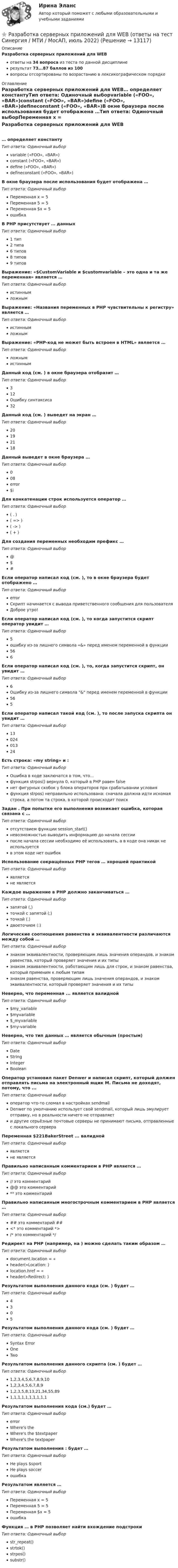     
          Описание
          Разработка серверных приложений для WEBответы на 34 вопроса из теста по данной дисциплинерезультат 73...87 баллов из 100вопросы отсортированы по возрастанию в лексикографическом порядке 
          Оглавление
          Разработка серверных приложений для WEB… определяет константуТип ответа: Одиночный выборvariable («FOO», «BAR»)constant («FOO», «BAR»)define («FOO», «BAR»)defineconstant («FOO», «BAR»)В окне браузера после использования   будет отображена …Тип ответа: Одиночный выборПеременная х = 5Переменная 5 = 5Переменная $х = 5ошибкаВ PHP присутствует … данныхТип ответа: Одиночный выбор1 тип2 типа6 типов8 типов9 типовВыражение: «$CustomVariable и $customvariable – это одна и та же переменная» является …Тип ответа: Одиночный выбористиннымложнымВыражение: «Названия переменных в PHP чувствительны к регистру» является … Тип ответа: Одиночный выбористиннымложнымВыражение: «PHP-код не может быть встроен в HTML» является … Тип ответа: Одиночный выборложнымистиннымДанный код (см. ) в окне браузера отобразит … Тип ответа: Одиночный выбор312Ошибку синтаксиса32Данный код (см. ) выведет на экран … Тип ответа: Одиночный выбор20192118Данный   выведет в окне браузера …Тип ответа: Одиночный выбор008error$iДля конкатенации строк используется оператор … Тип ответа: Одиночный выбор( . )( => )( -> )( + )Для создания переменных необходим префикс … Тип ответа: Одиночный выбор@$#Если оператор написал код (см. ), то в окне браузера будет отображено … Тип ответа: Одиночный выборerrorСкрипт начинается с вывода приветственного сообщения для пользователяДоброе утро!Если оператор написал код (см. ), то когда запустится скрипт оператор увидит … Тип ответа: Одиночный выбор5ошибку из-за лишнего символа «&amp;» перед именем переменной в функции566Если оператор написал код (см. ), то, когда запустится скрипт, он увидит … Тип ответа: Одиночный выбор6Ошибку из-за лишнего символа &amp; перед именем переменной в функции565Если оператор написал такой код (см. ), то после запуска скрипта он увидит … Тип ответа: Одиночный выбор1302401324Есть строка: «my string» и : Тип ответа: Одиночный выборОшибка в коде заключатся в том, что...функция strpos() вернула 0, который в PHP равен falseнет фигурных скобок у блока операторов при срабатывании условияфункция strpos) неправильно использована: сначала должна идти искомая строка, а потом та строка, в которой происходит поискЗадан  . При попытке его выполнения возникает ошибка, которая связана с …Тип ответа: Одиночный выборотсутствием функции session_start()невозможностью выводить информацию до начала сессиипосле начала сессии необходимо её использовать, а в коде она никак не используетсяв этом коде нет ошибокИспользование сокращённых PHP тегов … хорошей практикойТип ответа: Одиночный выборявляетсяне являетсяКаждое выражение в PHP должно заканчиваться …Тип ответа: Одиночный выборзапятой (,)точкой с запятой (;)точкой (.)двоеточием (:)Логические соотношения равенства и эквивалентности различаются между собой … Тип ответа: Одиночный выборзнаком эквивалентности, проверяющим лишь значения операндов, и знаком равенства, который проверяет значения и их типызнаком эквивалентности, работающим лишь для строк, и знаком равенства, который применим к любым типамзнаком равенства, проверяющим лишь значения операндов, и знаком эквивалентности, который проверяет значения и их типыНеверно, что переменная ... является валиднойТип ответа: Одиночный выбор$my_variable$myvariable$_myvariable$my-variableНеверно, что тип данных … является обычным (простым)Тип ответа: Одиночный выборDateStringIntegerBooleanОператор установил пакет Denwer и написал скрипт, который должен отправлять письма на электронный ящик М. Письма не доходят, потому, что ...Тип ответа: Одиночный выбороператор что-то сломал в настройках sendmailDenwer по умолчанию использует свой sendmail, который лишь эмулирует отправку, но в реальности ничего не отправляет и другие серьёзные почтовые серверы не принимают письма, отправленные с локального сервераПеременная $221BakerStreet ... валиднойТип ответа: Одиночный выборявляетсяне являетсяПравильно написанным комментарием в PHP является … Тип ответа: Одиночный выбор// это комментарий@@ это комментарий** это комментарийПравильно написанным многострочным комментарием в PHP является …Тип ответа: Одиночный выбор## это комментарий ##<* это комментарий *>/* это комментарий */Редирект на PHP (например, на ) можно сделать таким образом …Тип ответа: Одиночный выборdocument.location = «header(«Location: )location.href = «header(«Redirect: )Результатом выполнения данного кода (см. ) будет … Тип ответа: Одиночный выбор4305Результатом выполнения данного кода (см. ) будет … Тип ответа: Одиночный выборSyntax ErrorOneTwoРезультатом выполнения данного скрипта (см. ) будет … Тип ответа: Одиночный выбор1,2,3,4,5,6,7,8,9,101,2,3,4,5,6,7,8,91,2,3,5,8,13,21,34,55,891,1,1,1,1,1,1,1,1,1Результатом выполнения кода (см.) будет … Тип ответа: Одиночный выборerrorWhere's theWhere's the $textpaperWhere's the textpaperРезультатом выполнения : будет …Тип ответа: Одиночный выборHe plays $sportHe plays soccerошибкаРезультатом   является …Тип ответа: Одиночный выборПеременная х = 5Переменная 5 = 5Переменная $х = 5ошибкаФункция … в PHP позволяет найти вхождение подстрокиТип ответа: Одиночный выборstr_repeat()strtok()strpos()substr()  
            
            
            Разработка серверных приложений для WEB (ответы на тест Синергия / МТИ / МОИ / МосАП)⭐ Разработка серверных приложений для WEB (ответы на тест Синергия / МТИ / МосАП, июль 2022)Разработка серверных приложений для WEB. СИНЕРГИЯРазработка серверных приложений для WEB/СИНЕРГИЯ//МОСАП//МОИ//МТИРазработка серверных приложений для WEB.  Синергия. ✅ Ответы на ИТОГОВЫЙ ТЕСТ. На отлично!💯 Разработка серверных приложений для WEB [Тема 1-6] (ответы на тест Синергия / МОИ / МТИ / МосАП, декабрь 2023)💯 Разработка серверных приложений для WEB [Тема 1-6] (ответы на тест Синергия / МОИ / МТИ / МосАП, январь 2024)Разработка серверных приложений для WEBРазработка серверных приложений для WEBРазработка серверных приложений для WEB / 15 вопросовРазработка серверных приложений для WEB (2023г.) тест с ответами Синергия/МОИ/ МТИ /МОСАП💯 Разработка серверных приложений для WEB [6 тем] (правильные ответы на тест Синергия / МОИ / МТИ / МосАП)⭐ Разработка серверных приложений для WEB (все ответы на тест Синергия / МТИ / МосАП, ноябрь 2022)⭐ Разработка серверных приложений для WEB (все ответы на тест Синергия / МТИ / МосАП, февраль 2023)