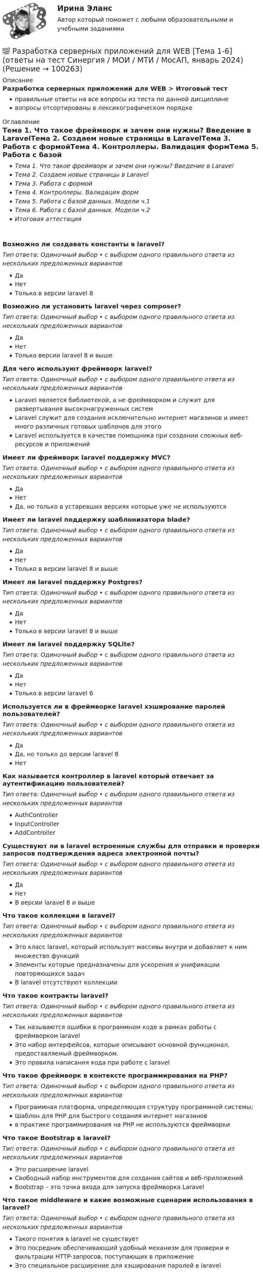      
            Описание
            Разработка серверных приложений для WEB > Итоговый тестправильные ответы на все вопросы из теста по данной дисциплиневопросы отсортированы в лексикографическом порядке 
            Оглавление
            Тема 1. Что такое фреймворк и зачем они нужны? Введение в LaravelТема 2. Создаем новые страницы в LaravelТема 3. Работа с формойТема 4. Контроллеры. Валидация формТема 5. Работа с базой данных. Модели ч.1Тема 6. Работа с базой данных. Модели ч.2Итоговая аттестацияВозможно ли создавать константы в laravel?Тип ответа: Одиночный выбор • с выбором одного правильного ответа из нескольких предложенных вариантовДаНетТолько в версии laravel 8Возможно ли установить laravel через composer?Тип ответа: Одиночный выбор • с выбором одного правильного ответа из нескольких предложенных вариантовДаНетТолько версии laravel 8 и вышеДля чего используют фреймворк laravel?Тип ответа: Одиночный выбор • с выбором одного правильного ответа из нескольких предложенных вариантовLaravel является библиотекой, а не фреймворком и служит для развертывания высоконагруженных системLaravel служит для создания исключительно интернет магазинов и имеет много различных готовых шаблонов для этогоLaravel используется в качестве помощника при создании сложных веб-ресурсов и приложенийИмеет ли фреймворк laravel поддержку MVC?Тип ответа: Одиночный выбор • с выбором одного правильного ответа из нескольких предложенных вариантовДаНетДа, но только в устаревших версиях которые уже не используютсяИмеет ли laravel поддержку шаблонизатора blade?Тип ответа: Одиночный выбор • с выбором одного правильного ответа из нескольких предложенных вариантовДаНетТолько в версии laravel 8 и вышеИмеет ли laravel поддержку Postgres?Тип ответа: Одиночный выбор • с выбором одного правильного ответа из нескольких предложенных вариантовДаНетТолько в версии laravel 8 и вышеИмеет ли laravel поддержку SQLite?Тип ответа: Одиночный выбор • с выбором одного правильного ответа из нескольких предложенных вариантовДаНетТолько в версии laravel 6Используется ли в фреймворке laravel хэширование паролей пользователей?Тип ответа: Одиночный выбор • с выбором одного правильного ответа из нескольких предложенных вариантовДаДа, но только до версии laravel 8НетКак называется контроллер в laravel который отвечает за аутентификацию пользователей?Тип ответа: Одиночный выбор • с выбором одного правильного ответа из нескольких предложенных вариантовAuthControllerInputControllerAddControllerСуществуют ли в laravel встроенные службы для отправки и проверки запросов подтверждения адреса электронной почты?Тип ответа: Одиночный выбор • с выбором одного правильного ответа из нескольких предложенных вариантовДаНетВ версии laravel 8 и вышеЧто такое коллекции в laravel?Тип ответа: Одиночный выбор • с выбором одного правильного ответа из нескольких предложенных вариантовЭто класс laravel, который использует массивы внутри и добавляет к ним множество функцийЭлементы которые предназначены для ускорения и унификации повторяющихся задачВ laravel отсутствуют коллекцииЧто такое контракты laravel?Тип ответа: Одиночный выбор • с выбором одного правильного ответа из нескольких предложенных вариантовТак называются ошибки в программном коде в рамках работы с фреймворком laravelЭто набор интерфейсов, которые описывают основной функционал, предоставляемый фреймворком.Это правила написания кода при работе с laravelЧто такое фреймворк в контексте программирования на PHP?Тип ответа: Одиночный выбор • с выбором одного правильного ответа из нескольких предложенных вариантовПрограммная платформа, определяющая структуру программной системы;Шаблон для PHP для быстрого создания интернет магазиновв практике программирования на PHP не используются фреймворкиЧто такое Bootstrap в laravel?Тип ответа: Одиночный выбор • с выбором одного правильного ответа из нескольких предложенных вариантовЭто расширение laravelСвободный набор инструментов для создания сайтов и веб-приложенийBootstrap – это точка входа для запуска фреймворка LaravelЧто такое middleware и какие возможные сценарии использования в laravel?Тип ответа: Одиночный выбор • с выбором одного правильного ответа из нескольких предложенных вариантовТакого понятия в laravel не существуетЭто посредник обеспечивающий удобный механизм для проверки и фильтрации HTTP-запросов, поступающих в приложениеЭто специальное расширение для хэширования паролей в laravel  
            
            
            💯 Разработка серверных приложений для WEB [Тема 1-6] (ответы на тест Синергия / МОИ / МТИ / МосАП, декабрь 2023)💯 Разработка серверных приложений для WEB [Тема 1-6] (ответы на тест Синергия / МОИ / МТИ / МосАП, январь 2024)Разработка серверных приложений для WEB (Тест с ответами, Синергия)Разработка серверных приложений для WEB (тест с ответами Синергия/МОИ/ МТИ)Разработка системы оценочных средств подготовки рабочих по профессии  Наладчик сварочного и газоплазморезательРазработка способов отслеживания DDOS-атак в компьютерных сетяхРазработка стратегии предприятия⭐ Разработка серверных приложений для WEB (все ответы на тест Синергия / МТИ / МосАП, ноябрь 2022)⭐ Разработка серверных приложений для WEB (все ответы на тест Синергия / МТИ / МосАП, февраль 2023)⭐ Разработка серверных приложений для WEB (все ответы на тест Синергия / МТИ / МосАП, январь 2023)Разработка серверных приложений для WEB (ответы на тест Синергия / МТИ / МОИ / МосАП)⭐ Разработка серверных приложений для WEB (ответы на тест Синергия / МТИ / МосАП, июль 2022)Разработка серверных приложений для WEB. СИНЕРГИЯРазработка серверных приложений для WEB/СИНЕРГИЯ//МОСАП//МОИ//МТИ