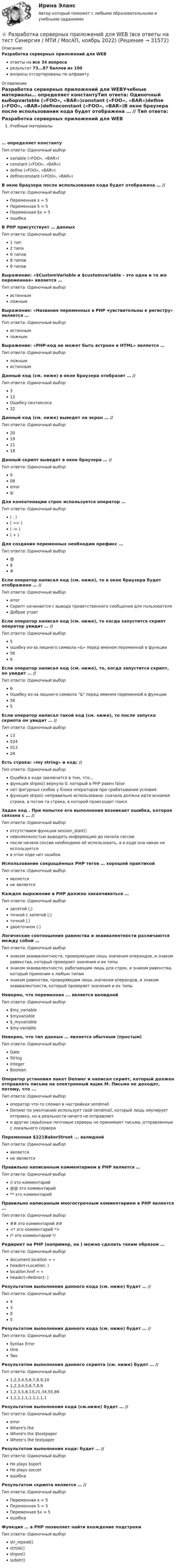      
          Описание
          Разработка серверных приложений для WEBответы на все 34 вопросарезультат 73...87 баллов из 100вопросы отсортированы по алфавиту 
          Оглавление
          Разработка серверных приложений для WEBУчебные материалы… определяет константуТип ответа: Одиночный выборvariable («FOO», «BAR»)constant («FOO», «BAR»)define («FOO», «BAR»)defineconstant («FOO», «BAR»)В окне браузера после использования кода  будет отображена … //  Тип ответа: Одиночный выборПеременная х = 5Переменная 5 = 5Переменная $х = 5ошибкаВ PHP присутствует … данныхТип ответа: Одиночный выбор1 тип2 типа6 типов8 типов9 типовВыражение: «$CustomVariable и $customvariable – это одна и та же переменная» является …Тип ответа: Одиночный выбористиннымложнымВыражение: «Названия переменных в PHP чувствительны к регистру» является … Тип ответа: Одиночный выбористиннымложнымВыражение: «PHP-код не может быть встроен в HTML» является … Тип ответа: Одиночный выборложнымистиннымДанный код (см. ниже) в окне браузера отобразит … //  Тип ответа: Одиночный выбор312Ошибку синтаксиса32Данный код (см. ниже) выведет на экран …  //  Тип ответа: Одиночный выбор20192118Данный скрипт  выведет в окне браузера … //  Тип ответа: Одиночный выбор008error$iДля конкатенации строк используется оператор … Тип ответа: Одиночный выбор( . )( => )( -> )( + )Для создания переменных необходим префикс … Тип ответа: Одиночный выбор@$#Если оператор написал код (см. ниже), то в окне браузера будет отображено … //  Тип ответа: Одиночный выборerrorСкрипт начинается с вывода приветственного сообщения для пользователяДоброе утро!Если оператор написал код (см. ниже), то когда запустится скрипт оператор увидит … //  Тип ответа: Одиночный выбор5ошибку из-за лишнего символа «&amp;» перед именем переменной в функции566Если оператор написал код (см. ниже), то, когда запустится скрипт, он увидит … //  Тип ответа: Одиночный выбор6Ошибку из-за лишнего символа &amp; перед именем переменной в функции565Если оператор написал такой код (см. ниже), то после запуска скрипта он увидит … //  Тип ответа: Одиночный выбор1302401324Есть строка: «my string» и код: //  Тип ответа: Одиночный выборОшибка в коде заключатся в том, что...функция strpos() вернула 0, который в PHP равен falseнет фигурных скобок у блока операторов при срабатывании условияфункция strpos) неправильно использована: сначала должна идти искомая строка, а потом та строка, в которой происходит поискЗадан код . При попытке его выполнения возникает ошибка, которая связана с … //  Тип ответа: Одиночный выборотсутствием функции session_start()невозможностью выводить информацию до начала сессиипосле начала сессии необходимо её использовать, а в коде она никак не используетсяв этом коде нет ошибокИспользование сокращённых PHP тегов … хорошей практикойТип ответа: Одиночный выборявляетсяне являетсяКаждое выражение в PHP должно заканчиваться …Тип ответа: Одиночный выборзапятой (,)точкой с запятой (;)точкой (.)двоеточием (:)Логические соотношения равенства и эквивалентности различаются между собой … Тип ответа: Одиночный выборзнаком эквивалентности, проверяющим лишь значения операндов, и знаком равенства, который проверяет значения и их типызнаком эквивалентности, работающим лишь для строк, и знаком равенства, который применим к любым типамзнаком равенства, проверяющим лишь значения операндов, и знаком эквивалентности, который проверяет значения и их типыНеверно, что переменная ... является валиднойТип ответа: Одиночный выбор$my_variable$myvariable$_myvariable$my-variableНеверно, что тип данных … является обычным (простым)Тип ответа: Одиночный выборDateStringIntegerBooleanОператор установил пакет Denwer и написал скрипт, который должен отправлять письма на электронный ящик М. Письма не доходят, потому, что ...Тип ответа: Одиночный выбороператор что-то сломал в настройках sendmailDenwer по умолчанию использует свой sendmail, который лишь эмулирует отправку, но в реальности ничего не отправляет и другие серьёзные почтовые серверы не принимают письма, отправленные с локального сервераПеременная $221BakerStreet ... валиднойТип ответа: Одиночный выборявляетсяне являетсяПравильно написанным комментарием в PHP является … Тип ответа: Одиночный выбор// это комментарий@@ это комментарий** это комментарийПравильно написанным многострочным комментарием в PHP является …Тип ответа: Одиночный выбор## это комментарий ##<* это комментарий *>/* это комментарий */Редирект на PHP (например, на ) можно сделать таким образом …Тип ответа: Одиночный выборdocument.location = «header(«Location: )location.href = «header(«Redirect: )Результатом выполнения данного кода (см. ниже) будет …  //  Тип ответа: Одиночный выбор4305Результатом выполнения данного кода (см. ниже) будет … //  Тип ответа: Одиночный выборSyntax ErrorOneTwoРезультатом выполнения данного скрипта (см. ниже) будет … //  Тип ответа: Одиночный выбор1,2,3,4,5,6,7,8,9,101,2,3,4,5,6,7,8,91,2,3,5,8,13,21,34,55,891,1,1,1,1,1,1,1,1,1Результатом выполнения кода (см.ниже) будет … //  Тип ответа: Одиночный выборerrorWhere's theWhere's the $textpaperWhere's the textpaperРезультатом выполнения кода: будет … //  Тип ответа: Одиночный выборHe plays $sportHe plays soccerошибкаРезультатом скрипта  является … //  Тип ответа: Одиночный выборПеременная х = 5Переменная 5 = 5Переменная $х = 5ошибкаФункция … в PHP позволяет найти вхождение подстрокиТип ответа: Одиночный выборstr_repeat()strtok()strpos()substr() 
            
            
            💯 Разработка серверных приложений для WEB [6 тем] (правильные ответы на тест Синергия / МОИ / МТИ / МосАП)⭐ Разработка серверных приложений для WEB (все ответы на тест Синергия / МТИ / МосАП, ноябрь 2022)⭐ Разработка серверных приложений для WEB (все ответы на тест Синергия / МТИ / МосАП, февраль 2023)⭐ Разработка серверных приложений для WEB (все ответы на тест Синергия / МТИ / МосАП, январь 2023)Разработка серверных приложений для WEB (ответы на тест Синергия / МТИ / МОИ / МосАП)⭐ Разработка серверных приложений для WEB (ответы на тест Синергия / МТИ / МосАП, июль 2022)Разработка серверных приложений для WEB. СИНЕРГИЯРазработка рекомендаций по повышению эффективности экономической безопасности в ВТБ СтрахованииРазработка рекомендаций по управлению конфликтомРазработка рекомендаций по управлению конфликтом в деятельности подразделения организацииРазработка решений по организации функционирования и развития предприятияРазработка серверных приложений для WEBРазработка серверных приложений для WEBРазработка серверных приложений для WEB / 15 вопросов