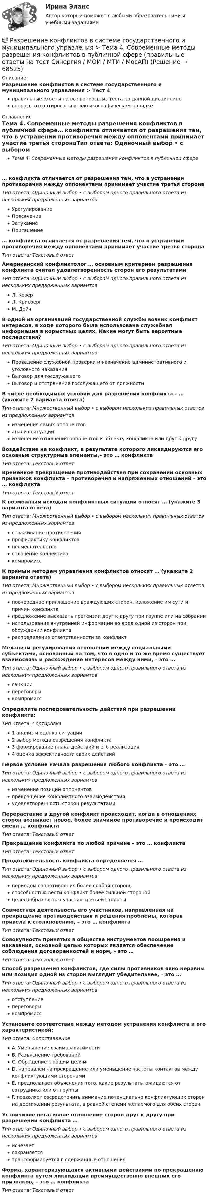      
            Описание
            Разрешение конфликтов в системе государственного и муниципального управления > Тест 4правильные ответы на все вопросы из теста по данной дисциплиневопросы отсортированы в лексикографическом порядке 
            Оглавление
            Тема 4. Современные методы разрешения конфликтов в публичной сфере… конфликта отличается от разрешения тем, что в устранении противоречия между оппонентами принимает участие третья сторонаТип ответа: Одиночный выбор • с выбором одного правильного ответа из нескольких предложенных вариантовУрегулированиеПресечениеЗатуханиеПригашение… конфликта отличается от разрешения тем, что в устранении противоречия между оппонентами принимает участие третья сторонаТип ответа: Текcтовый ответ Американский конфликтолог … основным критерием разрешения конфликта считал удовлетворенность сторон его результатамиТип ответа: Одиночный выбор • с выбором одного правильного ответа из нескольких предложенных вариантовЛ. КозерЛ. КрисбергМ. ДойчВ одной из организаций государственной службы возник конфликт интересов, в ходе которого была использована служебная информация в корыстных целях. Какие могут быть вероятные последствия?Тип ответа: Одиночный выбор • с выбором одного правильного ответа из нескольких предложенных вариантовПроведение служебной проверки и назначение административного и уголовного наказанияВыговор для госслужащегоВыговор и отстранение госслужащего от должностиВ числе необходимых условий для разрешения конфликта – … (укажите 2 варианта ответа)Тип ответа: Множественный выбор • с выбором нескольких правильных ответов из предложенных вариантовизменения самих оппонентованализ ситуацииизменение отношения оппонентов к объекту конфликта или друг к другуВоздействие на конфликт, в результате которого ликвидируются его основные структурные элементы,– это … конфликтаТип ответа: Текcтовый ответ Временное прекращение противодействия при сохранении основных признаков конфликта – противоречия и напряженных отношений – это … конфликтаТип ответа: Текcтовый ответ К возможным исходам конфликтных ситуаций относят … (укажите 3 варианта ответа)Тип ответа: Множественный выбор • с выбором нескольких правильных ответов из предложенных вариантовсглаживание противоречийпрофилактику конфликтовневмешательствосплочение коллективакомпромиссК прямым методам управления конфликтов относят … (укажите 2 варианта ответа)Тип ответа: Множественный выбор • с выбором нескольких правильных ответов из предложенных вариантовпоочередное приглашение враждующих сторон, изложение им сути и причин конфликтапредложение высказать претензии друг к другу при группе или на собраниииспользование внутренней информации во вред одной из сторон при обсуждении конфликтараспределение ответственности за конфликтМеханизм регулирования отношений между социальными субъектами, основанный на том, что в одно и то же время существует взаимосвязь и расхождение интересов между ними, – это …Тип ответа: Одиночный выбор • с выбором одного правильного ответа из нескольких предложенных вариантовсанкциипереговорыкомпромиссОпределите последовательность действий при разрешении конфликта:Тип ответа: Сортировка1 анализ и оценка ситуации2 выбор метода разрешения конфликта3 формирование плана действий и его реализация4 оценка эффективности своих действийПервое условие начала разрешения любого конфликта – это …Тип ответа: Одиночный выбор • с выбором одного правильного ответа из нескольких предложенных вариантовизменение позиций оппонентовпрекращение конфликтного взаимодействияудовлетворенность сторон результатамиПерерастание в другой конфликт происходит, когда в отношениях сторон возникает новое, более значимое противоречие и происходит смена … конфликтаТип ответа: Текcтовый ответ Прекращение конфликта по любой причине – это … конфликтаТип ответа: Текcтовый ответ Продолжительность конфликта определяется …Тип ответа: Одиночный выбор • с выбором одного правильного ответа из нескольких предложенных вариантовпериодом сопротивления более слабой стороныспособностью вести конфликт более сильной сторонойцелесообразностью участия третьей стороныСовместная деятельность его участников, направленная на прекращение противодействия и решения проблемы, которая привела к столкновению, – это … конфликтаТип ответа: Текcтовый ответ Совокупность принятых в обществе инструментов поощрения и наказания, основной целью которых является обеспечение соблюдения договоренностей и норм, – это …Тип ответа: Текcтовый ответ Способ разрешения конфликтов, где силы противников явно неравны или позиция одной из сторон выглядит убедительнее, – это …Тип ответа: Одиночный выбор • с выбором одного правильного ответа из нескольких предложенных вариантовотступлениепереговорыкомпромиссУстановите соответствие между методом устранения конфликта и его характеристикой:Тип ответа: СопоставлениеA. Уменьшение взаимозависимостиB. Разъяснение требованийC. Обращение к общим целямD. направлен на прекращение или уменьшение частоты контактов между конфликтующими сторонамиE. предполагает объяснения того, какие результаты ожидаются от сотрудника или от группыF. позволяет сосредоточить внимание потенциально конфликтующих сторон на достижении результата, в равной степени желаемого для обеих сторонУстойчивое негативное отношение сторон друг к другу при разрешении конфликта …Тип ответа: Одиночный выбор • с выбором одного правильного ответа из нескольких предложенных вариантовисчезаетсохраняетсятрансформируется в сдержанные отношенияФорма, характеризующаяся активными действиями по прекращению конфликта путем ликвидации преимущественно внешних его признаков, – это … конфликтаТип ответа: Текcтовый ответ   
            
            
            💯 Разрешение конфликтов в системе государственного и муниципального управления > Тема 3. Анализ конфликтов в публичной сфере на разных уровнях (правильные ответы на тест Синергия / МОИ / МТИ / МосАП)💯 Разрешение конфликтов в системе государственного и муниципального управления > Тема 4. Современные методы разрешения конфликтов в публичной сфере (правильные ответы на тест Синергия / МОИ / МТИ / МосАП)💯 Разрешение конфликтов в системе государственного и муниципального управления > Тема 5. Конструктивное завершение конфликтов (правильные ответы на тест Синергия / МОИ / МТИ / МосАП)Разрешение конфликтов в системе государственного и муниципального управления (тест с ответами Синергия/МОИ/ МТИ /МОСАП) Разрешено ли должностным лицам органов государственной власти и управления заниматься самостоятельно предпринимательской деятельностью?Разрешительный порядок публикации рукописи произведения, которая только после предварительного просмотра или проверки за пределами редакции (издательства) может быть принята к печати, - это ...Разрешите ситуацию: В судебное заседание о расторжении брака Киселевы представили  на утверждение мирового судьи следующее соглашение:Разрешение конфликтов в системе государственного и муниципального управления. Синергия. Компетентностный тест. На отлично!Разрешение конфликтов в системе государственного и муниципального управления Синергия МТИ МОСАП Ответы на Компетентностный тестРазрешение конфликтов в системе государственного и муниципального управления Синергия МТИ МОСАП Ответы на тесты для самопроверки 1-5 и итоговый тестРазрешение конфликтов в системе государственного и муниципального управления Синергия МТИ МОСАП Ответы на тесты для самопроверки 1-5, итоговый и компетентностный тесты💯 Разрешение конфликтов в системе государственного и муниципального управления [Тема 1-5] (ответы на тесты Синергия / МОИ / МТИ / МосАП, октябрь 2023)💯 Разрешение конфликтов в системе государственного и муниципального управления [Тема 1-5] (ответы на тесты Синергия / МОИ / МТИ / МосАП, сентябрь 2023)💯 Разрешение конфликтов в системе государственного и муниципального управления > Тема 1. Сущность конфликтов в государственном управлении (правильные ответы на тест Синергия / МОИ / МТИ / МосАП)