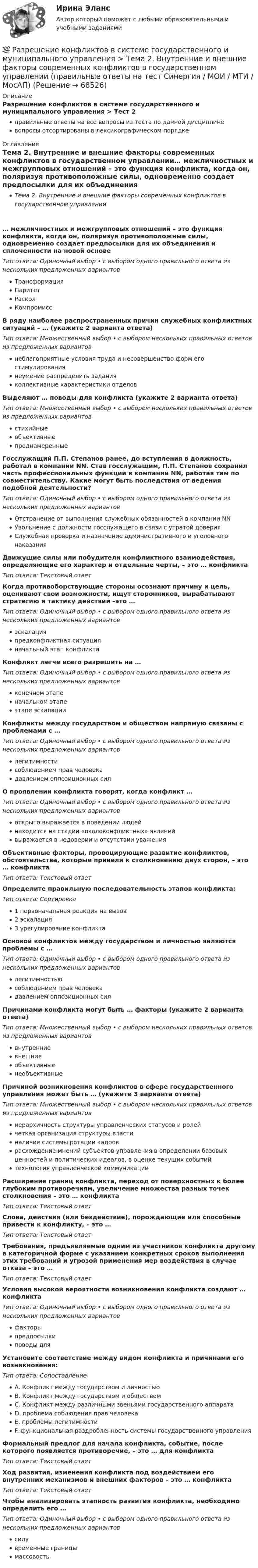      
            Описание
            Разрешение конфликтов в системе государственного и муниципального управления > Тест 2правильные ответы на все вопросы из теста по данной дисциплиневопросы отсортированы в лексикографическом порядке 
            Оглавление
            Тема 2. Внутренние и внешние факторы современных конфликтов в государственном управлении… межличностных и межгрупповых отношений – это функция конфликта, когда он, поляризуя противоположные силы, одновременно создает предпосылки для их объединения и сплоченности на новой основеТип ответа: Одиночный выбор • с выбором одного правильного ответа из нескольких предложенных вариантовТрансформацияПаритетРасколКомпромиссВ ряду наиболее распространенных причин служебных конфликтных ситуаций – … (укажите 2 варианта ответа)Тип ответа: Множественный выбор • с выбором нескольких правильных ответов из предложенных вариантовнеблагоприятные условия труда и несовершенство форм его стимулированиянеумение распределить заданияколлективные характеристики отделовВыделяют … поводы для конфликта (укажите 2 варианта ответа)Тип ответа: Множественный выбор • с выбором нескольких правильных ответов из предложенных вариантовстихийныеобъективныепреднамеренныеГосслужащий П.П. Степанов ранее, до вступления в должность, работал в компании NN. Став госслужащим, П.П. Степанов сохранил часть профессиональных функций в компании NN, работая там по совместительству. Какие могут быть последствия от ведения подобной деятельности?Тип ответа: Одиночный выбор • с выбором одного правильного ответа из нескольких предложенных вариантовОтстранение от выполнения служебных обязанностей в компании NNУвольнение с должности госслужащего в связи с утратой доверияСлужебная проверка и назначение административного и уголовного наказанияДвижущие силы или побудители конфликтного взаимодействия, определяющие его характер и отдельные черты, – это … конфликтаТип ответа: Текcтовый ответ Когда противоборствующие стороны осознают причину и цель, оценивают свои возможности, ищут сторонников, вырабатывают стратегию и тактику действий –это …Тип ответа: Одиночный выбор • с выбором одного правильного ответа из нескольких предложенных вариантовэскалацияпредконфликтная ситуацияначальный этап конфликтаКонфликт легче всего разрешить на …Тип ответа: Одиночный выбор • с выбором одного правильного ответа из нескольких предложенных вариантовконечном этапеначальном этапеэтапе эскалацииКонфликты между государством и обществом напрямую связаны с проблемами с …Тип ответа: Одиночный выбор • с выбором одного правильного ответа из нескольких предложенных вариантовлегитимностисоблюдением прав человекадавлением оппозиционных силО проявлении конфликта говорят, когда конфликт …Тип ответа: Одиночный выбор • с выбором одного правильного ответа из нескольких предложенных вариантовоткрыто выражается в поведении людейнаходится на стадии «околоконфликтных» явленийвыражается в недоверии и отсутствии уваженияОбъективные факторы, провоцирующие развитие конфликтов, обстоятельства, которые привели к столкновению двух сторон, – это … конфликтаТип ответа: Текcтовый ответ Определите правильную последовательность этапов конфликта:Тип ответа: Сортировка1 первоначальная реакция на вызов2 эскалация3 урегулирование конфликтаОсновой конфликтов между государством и личностью являются проблемы с …Тип ответа: Одиночный выбор • с выбором одного правильного ответа из нескольких предложенных вариантовлегитимностьюсоблюдением прав человекадавлением оппозиционных силПричинами конфликта могут быть … факторы (укажите 2 варианта ответа)Тип ответа: Множественный выбор • с выбором нескольких правильных ответов из предложенных вариантоввнутренниевнешниеобъективныенеобъективныеПричиной возникновения конфликтов в сфере государственного управления может быть … (укажите 3 варианта ответа)Тип ответа: Множественный выбор • с выбором нескольких правильных ответов из предложенных вариантовиерархичность структуры управленческих статусов и ролейчеткая организация структуры властиналичие системы ротации кадроврасхождение мнений субъектов управления в определении базовых ценностей и политических идеалов, в оценке текущих событийтехнология управленческой коммуникацииРасширение границ конфликта, переход от поверхностных к более глубоким противоречиям, увеличение множества разных точек столкновения – это … конфликтаТип ответа: Текcтовый ответ Слова, действия (или бездействие), порождающие или способные привести к конфликту, – это …Тип ответа: Текcтовый ответ Требования, предъявляемые одним из участников конфликта другому в категоричной форме с указанием конкретных сроков выполнения этих требований и угрозой применения мер воздействия в случае отказа – это …Тип ответа: Текcтовый ответ Условия высокой вероятности возникновения конфликта создают … конфликтаТип ответа: Одиночный выбор • с выбором одного правильного ответа из нескольких предложенных вариантовфакторыпредпосылкиповоды дляУстановите соответствие между видом конфликта и причинами его возникновения:Тип ответа: СопоставлениеA. Конфликт между государством и личностьюB. Конфликт между государством и обществомC. Конфликт между различными звеньями государственного аппаратаD. проблема соблюдения прав человекаE. проблемы легитимностиF. функциональная раздробленность системы государственного управленияФормальный предлог для начала конфликта, событие, после которого появляется противоречие, – это … для конфликтаТип ответа: Текcтовый ответ Ход развития, изменения конфликта под воздействием его внутренних механизмов и внешних факторов – это … конфликтаТип ответа: Текcтовый ответ Чтобы анализировать этапность развития конфликта, необходимо определить его …Тип ответа: Одиночный выбор • с выбором одного правильного ответа из нескольких предложенных вариантовсилувременные границымассовость  
            
            
            💯 Разрешение конфликтов в системе государственного и муниципального управления > Тема 1. Сущность конфликтов в государственном управлении (правильные ответы на тест Синергия / МОИ / МТИ / МосАП)💯 Разрешение конфликтов в системе государственного и муниципального управления > Тема 2. Внутренние и внешние факторы современных конфликтов в государственном управлении (правильные ответы на тест Синергия / МОИ / МТИ / МосАП)💯 Разрешение конфликтов в системе государственного и муниципального управления > Тема 3. Анализ конфликтов в публичной сфере на разных уровнях (правильные ответы на тест Синергия / МОИ / МТИ / МосАП)💯 Разрешение конфликтов в системе государственного и муниципального управления > Тема 4. Современные методы разрешения конфликтов в публичной сфере (правильные ответы на тест Синергия / МОИ / МТИ / МосАП)💯 Разрешение конфликтов в системе государственного и муниципального управления > Тема 5. Конструктивное завершение конфликтов (правильные ответы на тест Синергия / МОИ / МТИ / МосАП)Разрешение конфликтов в системе государственного и муниципального управления (тест с ответами Синергия/МОИ/ МТИ /МОСАП) Разрешено ли должностным лицам органов государственной власти и управления заниматься самостоятельно предпринимательской деятельностью?💯 Разрешение конфликтов в системе государственного и муниципального управления > Компетентностный тест (правильные ответы на тест Синергия / МОИ / МТИ / МосАП)🌞Разрешение конфликтов в системе государственного и муниципального управления / Промежуточные тесты Темы 1-5  + Итоговый тест + Компетентностный тест / Синергия / МТИ / МосАП / Новый сборник на отлично! Ответы на 220 вопросов 100 / 100Разрешение конфликтов в системе государственного и муниципального управления. Синергия. Компетентностный тест. На отлично!Разрешение конфликтов в системе государственного и муниципального управления Синергия МТИ МОСАП Ответы на Компетентностный тестРазрешение конфликтов в системе государственного и муниципального управления Синергия МТИ МОСАП Ответы на тесты для самопроверки 1-5 и итоговый тестРазрешение конфликтов в системе государственного и муниципального управления Синергия МТИ МОСАП Ответы на тесты для самопроверки 1-5, итоговый и компетентностный тесты💯 Разрешение конфликтов в системе государственного и муниципального управления [Тема 1-5] (ответы на тесты Синергия / МОИ / МТИ / МосАП, октябрь 2023)