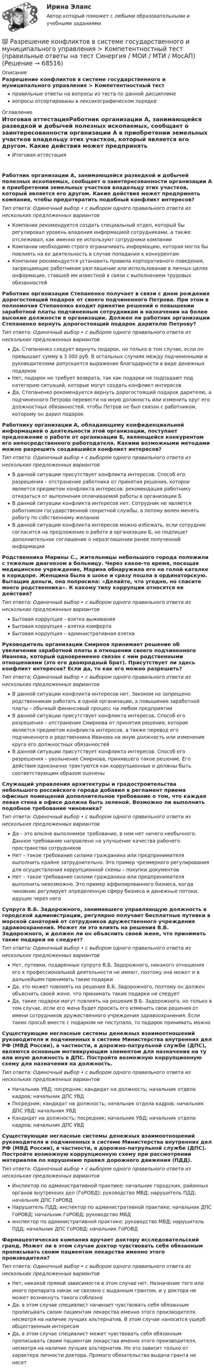      
            Описание
            Разрешение конфликтов в системе государственного и муниципального управления > Компетентностный тестправильные ответы на вопросы из теста по данной дисциплиневопросы отсортированы в лексикографическом порядке 
            Оглавление
            Итоговая аттестацияРаботник организации А, занимающейся разведкой и добычей полезных ископаемых, сообщает о заинтересованности организации А в приобретении земельных участков владельцу этих участков, который является его другом. Какие действия может предпринять компания, чтобы предотвратить подобный конфликт интересов?Тип ответа: Одиночный выбор • с выбором одного правильного ответа из нескольких предложенных вариантовКомпании рекомендуется создать специальный отдел, который бы регулировал уровень владения информацией сотрудниками, а также отслеживал, как именно ее используют сотрудники компанииКомпании необходимо строго ограничивать информацию, которая могла бы повлиять на ее деятельность в случае попадания к конкурентамКомпании рекомендуется установить правила корпоративного поведения, запрещающие работникам разглашение или использование в личных целях информации, ставшей им известной в связи с выполнением трудовых обязанностейРаботник организации Степаненко получает в связи с днем рождения дорогостоящий подарок от своего подчиненного Петрова. При этом в полномочия Степаненко входит принятие решений о повышении заработной платы подчиненным сотрудникам и назначении на более высокие должности в организации. Должен ли работник организации Степаненко вернуть дорогостоящий подарок дарителю Петрову?Тип ответа: Одиночный выбор • с выбором одного правильного ответа из нескольких предложенных вариантовДа, Степаненко следует вернуть подарок, но только в том случае, если он превышает сумму в 3 000 руб. В остальных случаях между подчиненными и руководителями допускается выражение благодарности в виде денежных подарковНет, подарок не требует возврата, так как подарки не подпадают под категорию ситуаций, которые могут создать конфликт интересовДа, Степаненко рекомендуется вернуть дорогостоящий подарок дарителю, а подчиненного Петрова перевести на иную должность или изменить круг его должностных обязанностей, чтобы Петров не был связан с работником, которому он дарил подарокРаботнику организации А, обладающему конфиденциальной информацией о деятельности этой организации, поступает предложение о работе от организации Б, являющейся конкурентом его непосредственного работодателя. Какими возможными методами можно разрешить создавшийся конфликт интересов?Тип ответа: Одиночный выбор • с выбором одного правильного ответа из нескольких предложенных вариантовВ данной ситуации присутствует конфликта интересов. Способ его разрешения – отстранение работника от принятия решения, которое является предметом конфликта интересов; рекомендация работнику отказаться от выполнения оплачиваемой работы в организации БВ данной ситуации конфликта интересов нет. Сотрудник не является работником государственной секретной службы, а потому волен менять работу по собственному желаниюВ данной ситуации конфликта интересов можно избежать, если сотрудник согласится на предложение о работе в организации Б, но подпишет дополнительное соглашение о неразглашении ранее полученной информацииРодственника Марины С., жительницы небольшого города положили с тяжелым диагнозом в больницу. Через какое-то время, посещая медицинское учреждение, Марина обнаружила его на голой каталке в коридоре. Женщина была в шоке и сразу пошла в ординаторскую. Вытащив деньги, она попросила: «Делайте, что угодно, но спасите моего родственника». К какому типу коррупции относятся ее действия?Тип ответа: Одиночный выбор • с выбором одного правильного ответа из нескольких предложенных вариантовБытовая коррупция – взятка выживанияБытовая коррупция – взятка комфортаБытовая коррупция – административная взяткаРуководитель организации Смирнов принимает решение об увеличении заработной платы в отношении своего подчиненного Иванова, который одновременно связан с ним родственными отношениями (это его двоюродный брат). Присутствует ли здесь конфликт интересов? Если да, то как его можно разрешить?Тип ответа: Одиночный выбор • с выбором одного правильного ответа из нескольких предложенных вариантовВ данной ситуации конфликта интересов нет. Законом не запрещено родственникам работать в одной организации, а повышение заработной платы – обычный финансовый процесс на любом предприятииВ данной ситуации присутствует конфликта интересов. Способ его разрешения – отстранение Смирнова от принятия решения, которое является предметом конфликта интересов, а также перевод его подчиненного и родственника Иванова на иную должность или изменение круга его должностных обязанностейВ данной ситуации присутствует конфликта интересов. Способ его разрешения – увольнение Смирнова, принявшего такое решение. Его действия однозначно трактуются как коррупционные и должны быть соответствующим образом оцененыСлужащий управления архитектуры и градостроительства небольшого российского города добавил в регламент приема офисных помещений дополнительное требование о том, что каждая левая стена в офисе должна быть зеленой. Возможно ли выполнить подобное требование чиновника?Тип ответа: Одиночный выбор • с выбором одного правильного ответа из нескольких предложенных вариантовДа – это вполне выполнимое требование, в нем нет ничего необычного. Данное требование направлено на улучшение качества рабочего пространства сотрудниковНет – такое требование силами гражданина или предпринимателя выполнить крайне затруднительно. Это пример чрезмерного регулирования для осуществления коррупционной схемы – покупки документовНет – такое требование силами гражданина или предпринимателя выполнить невозможно. Это пример аффилированного бизнеса, когда чиновник регулирует определенную сферу бизнеса и денежные потоки, идущие через негоСупруга В.Б. Задорожного, занимавшего управляющую должность в городской администрации, регулярно получает бесплатные путевки в морской санаторий от сотрудников дружественного учреждения здравоохранения. Может ли это влиять на решения В.Б. Задорожного, и должен ли он объяснить своей жене, что принимать такие подарки не следует?Тип ответа: Одиночный выбор • с выбором одного правильного ответа из нескольких предложенных вариантовНет, путевки, подаренные супруге В.Б. Задорожного, никакого отношения его к профессиональной деятельности не имеют, поэтому она может и в дальнейшем принимать такие подаркиДа, это может повлиять на решения В.Б. Задорожного, поэтому он должен объяснить своей жене, что принимать такие подарки не следуетДа, такие подарки могут повлиять на решения В.Б. Задорожного, но только в том случае, если его жена будет просить его изменить свои решения от имени сотрудников дружественного учреждения здравоохранения. Если таких просьб вместе с подарком не поступало, то подарок принимать можноСуществующие негласные системы денежных взаимоотношений руководителя и подчиненных в системе Министерства внутренних дел РФ (МВД России), в частности, в дорожно-патрульной службе (ДПС), являются основным мотивирующим элементом для назначения на ту или иную должность в ДПС. Постройте возможную коррупционную схему для назначения на должность.Тип ответа: Одиночный выбор • с выбором одного правильного ответа из нескольких предложенных вариантовНачальник УВД; посредник; кандидат на должность; начальник отдела кадров; начальник ДПС УВДПосредник; кандидат на должность; начальник отдела кадров; начальник ДПС УВД; начальник УВДКандидат на должность; посредник; начальник УВД; начальник отдела кадров; начальник ДПС УВДСуществующие негласные системы денежных взаимоотношений руководителя и подчиненных в системе Министерства внутренних дел РФ (МВД России), в частности, в дорожно-патрульной службе (ДПС). Постройте возможную коррупционную схему при рассмотрении материалов по нарушению правил дорожного движения (ПДД).Тип ответа: Одиночный выбор • с выбором одного правильного ответа из нескольких предложенных вариантовИнспектор по административной практике; начальник городских, районных органов внутренних дел (ГоРОВД); руководство МВД; нарушитель ПДД; начальник ДПС ГоРОВДНарушитель ПДД; инспектор по административной практике; начальник ДПС ГоРОВД; начальник ГоРОВД; руководство МВДинспектор по административной практике; руководство МВД; нарушитель ПДД; начальник ДПС ГоРОВД; начальник ГоРОВДФармацевтическая компания вручает доктору исследовательский гранд. Может ли в этом случае доктор чувствовать себя обязанным прописывать своим пациентам лекарства именно этого производителя?Тип ответа: Одиночный выбор • с выбором одного правильного ответа из нескольких предложенных вариантовНет, никакой прямой зависимости в этом случае нет. Назначение того или иного препарата никак не связано с выданным грантом, и у доктора не может возникнуть такого соблазнаДа, в этом случае специалист начинает чувствовать себя обязанным прописывать своим пациентам лекарства именно этого производителя, несмотря на наличие лучших альтернатив. В этом случае наносится ущерб общественным интересамДа, в этом случае специалист может чувствовать себя обязанным прописывать своим пациентам лекарства именно этого производителя, несмотря на наличие лучших альтернатив. Но это зависит только от характера личности доктора. Прямого обязательства выдача гранта не несет  
            
            
            💯 Разрешение конфликтов в системе государственного и муниципального управления > Итоговый тест (правильные ответы на тест Синергия / МОИ / МТИ / МосАП)💯 Разрешение конфликтов в системе государственного и муниципального управления > Компетентностный тест (правильные ответы на тест Синергия / МОИ / МТИ / МосАП)🌞Разрешение конфликтов в системе государственного и муниципального управления / Промежуточные тесты Темы 1-5  + Итоговый тест + Компетентностный тест / Синергия / МТИ / МосАП / Новый сборник на отлично! Ответы на 220 вопросов 100 / 100Разрешение конфликтов в системе государственного и муниципального управления. Синергия. Компетентностный тест. На отлично!Разрешение конфликтов в системе государственного и муниципального управления Синергия МТИ МОСАП Ответы на Компетентностный тестРазрешение конфликтов в системе государственного и муниципального управления Синергия МТИ МОСАП Ответы на тесты для самопроверки 1-5 и итоговый тестРазрешение конфликтов в системе государственного и муниципального управления Синергия МТИ МОСАП Ответы на тесты для самопроверки 1-5, итоговый и компетентностный тестыРазработка шельфовых месторождений. EDUCONРазработка эф-ных упр-ских решений Разработку систем сертификации однородной продукции организует… Выберите один ответ:  a. центральный орган по сертификации  b. орган по стандартизации  c. научно-методический центр по сертификации  d. федеральное агентство по техническому Разработку теории систем связывают, прежде всего, с именем …Разрешается ли перемещать предохранительные козырьки на плоскошлифовальных станках?Разрешается ли потеря местной устойчивости стенки внецентренно сжатой сплошной колонны?Разрешается ли потеря местной устойчивости стенки внецентренно сжатой сплошной колонны? ТулГУ