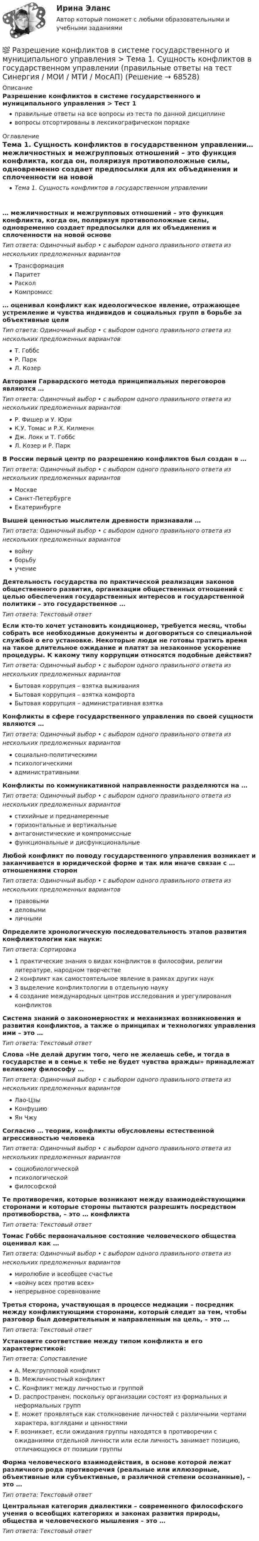      
            Описание
            Разрешение конфликтов в системе государственного и муниципального управления > Тест 1правильные ответы на все вопросы из теста по данной дисциплиневопросы отсортированы в лексикографическом порядке 
            Оглавление
            Тема 1. Сущность конфликтов в государственном управлении… межличностных и межгрупповых отношений – это функция конфликта, когда он, поляризуя противоположные силы, одновременно создает предпосылки для их объединения и сплоченности на новой основеТип ответа: Одиночный выбор • с выбором одного правильного ответа из нескольких предложенных вариантовТрансформацияПаритетРасколКомпромисс… оценивал конфликт как идеологическое явление, отражающее устремление и чувства индивидов и социальных групп в борьбе за объективные целиТип ответа: Одиночный выбор • с выбором одного правильного ответа из нескольких предложенных вариантовТ. ГоббсР. ПаркЛ. КозерАвторами Гарвардского метода принципиальных переговоров являются …Тип ответа: Одиночный выбор • с выбором одного правильного ответа из нескольких предложенных вариантовР. Фишер и У. ЮриК.У. Томас и Р.Х. КилменнДж. Локк и Т. ГоббсЛ. Козер и Р. ПаркВ России первый центр по разрешению конфликтов был создан в …Тип ответа: Одиночный выбор • с выбором одного правильного ответа из нескольких предложенных вариантовМосквеСанкт-ПетербургеЕкатеринбургеВышей ценностью мыслители древности признавали …Тип ответа: Одиночный выбор • с выбором одного правильного ответа из нескольких предложенных вариантоввойнуборьбуучениеДеятельность государства по практической реализации законов общественного развития, организации общественных отношений с целью обеспечения государственных интересов и государственной политики – это государственное …Тип ответа: Текcтовый ответ Если кто-то хочет установить кондиционер, требуется месяц, чтобы собрать все необходимые документы и договориться со специальной службой о его установке. Некоторые люди не готовы тратить время на такое длительное ожидание и платят за незаконное ускорение процедуры. К какому типу коррупции относятся подобные действия?Тип ответа: Одиночный выбор • с выбором одного правильного ответа из нескольких предложенных вариантовБытовая коррупция – взятка выживанияБытовая коррупция – взятка комфортаБытовая коррупция – административная взяткаКонфликты в сфере государственного управления по своей сущности являются …Тип ответа: Одиночный выбор • с выбором одного правильного ответа из нескольких предложенных вариантовсоциально-политическимипсихологическимиадминистративнымиКонфликты по коммуникативной направленности разделяются на …Тип ответа: Одиночный выбор • с выбором одного правильного ответа из нескольких предложенных вариантовстихийные и преднамеренныегоризонтальные и вертикальныеантагонистические и компромиссныефункциональные и дисфункциональныеЛюбой конфликт по поводу государственного управления возникает и заканчивается в юридической форме и так или иначе связан с … отношениями сторонТип ответа: Одиночный выбор • с выбором одного правильного ответа из нескольких предложенных вариантовправовымиделовымиличнымиОпределите хронологическую последовательность этапов развития конфликтологии как науки:Тип ответа: Сортировка1 практические знания о видах конфликтов в философии, религии литературе, народном творчестве2 конфликт как самостоятельное явление в рамках других наук3 выделение конфликтологии в отдельную науку4 создание международных центров исследования и урегулирования конфликтовСистема знаний о закономерностях и механизмах возникновения и развития конфликтов, а также о принципах и технологиях управления ими – это …Тип ответа: Текcтовый ответ Слова «Не делай другим того, чего не желаешь себе, и тогда в государстве и в семье к тебе не будет чувства вражды» принадлежат великому философу …Тип ответа: Одиночный выбор • с выбором одного правильного ответа из нескольких предложенных вариантовЛао-ЦзыКонфуциюЯн ЧжуСогласно … теории, конфликты обусловлены естественной агрессивностью человекаТип ответа: Одиночный выбор • с выбором одного правильного ответа из нескольких предложенных вариантовсоциобиологическойпсихологическойфилософскойТе противоречия, которые возникают между взаимодействующими сторонами и которые стороны пытаются разрешить посредством противоборства, – это … конфликтаТип ответа: Текcтовый ответ Томас Гоббс первоначальное состояние человеческого общества оценивал как …Тип ответа: Одиночный выбор • с выбором одного правильного ответа из нескольких предложенных вариантовмиролюбие и всеобщее счастье«войну всех против всех»непрерывное соревнованиеТретья сторона, участвующая в процессе медиации – посредник между конфликтующими сторонами, который следит за тем, чтобы разговор был доверительным и направленным на цель, – это …Тип ответа: Текcтовый ответ Установите соответствие между типом конфликта и его характеристикой:Тип ответа: СопоставлениеA. Межгрупповой конфликтB. Межличностный конфликтC. Конфликт между личностью и группойD. распространен, поскольку организации состоят из формальных и неформальных группE. может проявляться как столкновение личностей с различными чертами характера, взглядами и ценностямиF. возникает, если ожидания группы находятся в противоречии с ожиданиями отдельной личности или если личность занимает позицию, отличающуюся от позиции группыФорма человеческого взаимодействия, в основе которой лежат различного рода противоречия (реальные или иллюзорные, объективные или субъективные, в различной степени осознанные), – это …Тип ответа: Текcтовый ответ Центральная категория диалектики – современного философского учения о всеобщих категориях и законах развития природы, общества и человеческого мышления – это …Тип ответа: Текcтовый ответ   
            
            
            💯 Разрешение конфликтов в системе государственного и муниципального управления [Тема 1-5] (ответы на тесты Синергия / МОИ / МТИ / МосАП, сентябрь 2023)💯 Разрешение конфликтов в системе государственного и муниципального управления > Тема 1. Сущность конфликтов в государственном управлении (правильные ответы на тест Синергия / МОИ / МТИ / МосАП)💯 Разрешение конфликтов в системе государственного и муниципального управления > Тема 2. Внутренние и внешние факторы современных конфликтов в государственном управлении (правильные ответы на тест Синергия / МОИ / МТИ / МосАП)💯 Разрешение конфликтов в системе государственного и муниципального управления > Тема 3. Анализ конфликтов в публичной сфере на разных уровнях (правильные ответы на тест Синергия / МОИ / МТИ / МосАП)💯 Разрешение конфликтов в системе государственного и муниципального управления > Тема 4. Современные методы разрешения конфликтов в публичной сфере (правильные ответы на тест Синергия / МОИ / МТИ / МосАП)💯 Разрешение конфликтов в системе государственного и муниципального управления > Тема 5. Конструктивное завершение конфликтов (правильные ответы на тест Синергия / МОИ / МТИ / МосАП)Разрешение конфликтов в системе государственного и муниципального управления (тест с ответами Синергия/МОИ/ МТИ /МОСАП)💯 Разрешение конфликтов в системе государственного и муниципального управления > Итоговый тест (правильные ответы на тест Синергия / МОИ / МТИ / МосАП)💯 Разрешение конфликтов в системе государственного и муниципального управления > Компетентностный тест (правильные ответы на тест Синергия / МОИ / МТИ / МосАП)🌞Разрешение конфликтов в системе государственного и муниципального управления / Промежуточные тесты Темы 1-5  + Итоговый тест + Компетентностный тест / Синергия / МТИ / МосАП / Новый сборник на отлично! Ответы на 220 вопросов 100 / 100Разрешение конфликтов в системе государственного и муниципального управления. Синергия. Компетентностный тест. На отлично!Разрешение конфликтов в системе государственного и муниципального управления Синергия МТИ МОСАП Ответы на Компетентностный тестРазрешение конфликтов в системе государственного и муниципального управления Синергия МТИ МОСАП Ответы на тесты для самопроверки 1-5 и итоговый тестРазрешение конфликтов в системе государственного и муниципального управления Синергия МТИ МОСАП Ответы на тесты для самопроверки 1-5, итоговый и компетентностный тесты