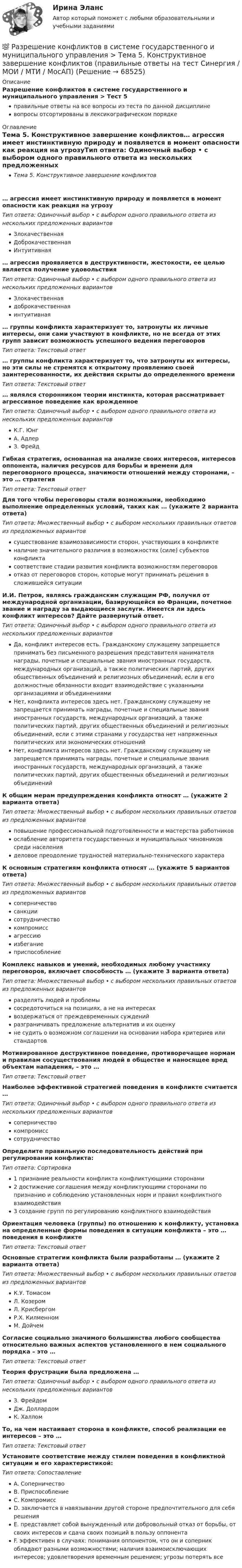      
            Описание
            Разрешение конфликтов в системе государственного и муниципального управления > Тест 5правильные ответы на все вопросы из теста по данной дисциплиневопросы отсортированы в лексикографическом порядке 
            Оглавление
            Тема 5. Конструктивное завершение конфликтов… агрессия имеет инстинктивную природу и появляется в момент опасности как реакция на угрозуТип ответа: Одиночный выбор • с выбором одного правильного ответа из нескольких предложенных вариантовЗлокачественнаяДоброкачественнаяИнтуитивная… агрессия проявляется в деструктивности, жестокости, ее целью является получение удовольствияТип ответа: Одиночный выбор • с выбором одного правильного ответа из нескольких предложенных вариантовЗлокачественнаядоброкачественнаяинтуитивная… группы конфликта характеризует то, затронуты их личные интересы, они сами участвуют в конфликте, но не всегда от этих групп зависит возможность успешного ведения переговоровТип ответа: Текcтовый ответ … группы конфликта характеризует то, что затронуты их интересы, но эти силы не стремятся к открытому проявлению своей заинтересованности, их действия скрыты до определенного времениТип ответа: Текcтовый ответ … являлся сторонником теории инстинкта, которая рассматривает агрессивное поведение как врожденноеТип ответа: Одиночный выбор • с выбором одного правильного ответа из нескольких предложенных вариантовК.Г. ЮнгА. АдлерЗ. ФрейдГибкая стратегия, основанная на анализе своих интересов, интересов оппонента, наличия ресурсов для борьбы и времени для переговорного процесса, значимости отношений между сторонами, – это … стратегияТип ответа: Текcтовый ответ Для того чтобы переговоры стали возможными, необходимо выполнение определенных условий, таких как … (укажите 2 варианта ответа)Тип ответа: Множественный выбор • с выбором нескольких правильных ответов из предложенных вариантовсуществование взаимозависимости сторон, участвующих в конфликтеналичие значительного различия в возможностях (силе) субъектов конфликтасоответствие стадии развития конфликта возможностям переговоровотказ от переговоров сторон, которые могут принимать решения в сложившейся ситуацииИ.И. Петров, являясь гражданским служащим РФ, получил от международной организации, базирующейся во Франции, почетное звание и награду за выдающиеся заслуги. Имеется ли здесь конфликт интересов? Дайте развернутый ответ.Тип ответа: Одиночный выбор • с выбором одного правильного ответа из нескольких предложенных вариантовДа, конфликт интересов есть. Гражданскому служащему запрещается принимать без письменного разрешения представителя нанимателя награды, почетные и специальные звания иностранных государств, международных организаций, а также политических партий, других общественных объединений и религиозных объединений, если в его должностные обязанности входит взаимодействие с указанными организациями и объединениямиНет, конфликта интересов здесь нет. Гражданскому служащему не запрещается принимать награды, почетные и специальные звания иностранных государств, международных организаций, а также политических партий, других общественных объединений и религиозных объединений, если с этими странами у государства нет напряженных политических или экономических отношенийНет, конфликта интересов здесь нет. Гражданскому служащему не запрещается принимать награды, почетные и специальные звания иностранных государств, международных организаций, а также политических партий, других общественных объединений и религиозных объединенийК общим мерам предупреждения конфликта относят … (укажите 2 варианта ответа)Тип ответа: Множественный выбор • с выбором нескольких правильных ответов из предложенных вариантовповышение профессиональной подготовленности и мастерства работниковослабление авторитета государственных и муниципальных чиновников среди населенияделовое преодоление трудностей материально-технического характераК основным стратегиям конфликта относят … (укажите 5 вариантов ответа)Тип ответа: Множественный выбор • с выбором нескольких правильных ответов из предложенных вариантовсоперничествосанкциисотрудничествокомпромиссагрессиюизбеганиеприспособлениеКомплекс навыков и умений, необходимых любому участнику переговоров, включает способность … (укажите 3 варианта ответа)Тип ответа: Множественный выбор • с выбором нескольких правильных ответов из предложенных вариантовразделять людей и проблемысосредоточиться на позициях, а не на интересахвоздержаться от преждевременных сужденийразграничивать предложение альтернатив и их оценкуне судить о возможном соглашении на основании набора критериев или стандартовМотивированное деструктивное поведение, противоречащее нормам и правилам сосуществования людей в обществе и наносящее вред объектам нападения, – это …Тип ответа: Текcтовый ответ Наиболее эффективной стратегией поведения в конфликте считается …Тип ответа: Одиночный выбор • с выбором одного правильного ответа из нескольких предложенных вариантовсоперничествокомпромисссотрудничествоОпределите правильную последовательность действий при регулировании конфликта:Тип ответа: Сортировка1 признание реальности конфликта конфликтующими сторонами2 достижение соглашения между конфликтующими сторонами по признанию и соблюдению установленных норм и правил конфликтного взаимодействия3 создание групп по регулированию конфликтного взаимодействияОриентация человека (группы) по отношению к конфликту, установка на определенные формы поведения в ситуации конфликта – это … поведения в конфликтеТип ответа: Текcтовый ответ Основные стратегии конфликта были разработаны … (укажите 2 варианта ответа)Тип ответа: Множественный выбор • с выбором нескольких правильных ответов из предложенных вариантовК.У. ТомасомЛ. КозеромЛ. КрисбергомР.Х. КилменномМ. ДойчемСогласие социально значимого большинства любого сообщества относительно важных аспектов установленного в нем социального порядка – это …Тип ответа: Текcтовый ответ Теория фрустрации была предложена …Тип ответа: Одиночный выбор • с выбором одного правильного ответа из нескольких предложенных вариантовЗ. ФрейдомДж. ДоллардомК. ХалломТо, на чем настаивает сторона в конфликте, способ реализации ее интересов – это …Тип ответа: Текcтовый ответ Установите соответствие между стилем поведения в конфликтной ситуации и его характеристикой:Тип ответа: СопоставлениеA. СоперничествоB. ПриспособлениеC. КомпромиссD. заключается в навязывании другой стороне предпочтительного для себя решенияE. представляет собой вынужденный или добровольный отказ от борьбы, от своих интересов и сдача своих позиций в пользу оппонентаF. эффективен в случаях: понимания оппонентом, что он и соперник обладают разными возможностями; наличия взаимоисключающих интересов; удовлетворения временным решением; угрозы потерять все  
            
            
            💯 Разрешение конфликтов в системе государственного и муниципального управления > Тема 4. Современные методы разрешения конфликтов в публичной сфере (правильные ответы на тест Синергия / МОИ / МТИ / МосАП)💯 Разрешение конфликтов в системе государственного и муниципального управления > Тема 5. Конструктивное завершение конфликтов (правильные ответы на тест Синергия / МОИ / МТИ / МосАП)Разрешение конфликтов в системе государственного и муниципального управления (тест с ответами Синергия/МОИ/ МТИ /МОСАП) Разрешено ли должностным лицам органов государственной власти и управления заниматься самостоятельно предпринимательской деятельностью?Разрешительный порядок публикации рукописи произведения, которая только после предварительного просмотра или проверки за пределами редакции (издательства) может быть принята к печати, - это ...Разрешите ситуацию: В судебное заседание о расторжении брака Киселевы представили  на утверждение мирового судьи следующее соглашение:Разрешите ситуацию: В судебное заседание о расторжении брака Киселевы представили на утверждение мирового судьи следующее соглашение:Разрешение конфликтов в системе государственного и муниципального управления Синергия МТИ МОСАП Ответы на Компетентностный тестРазрешение конфликтов в системе государственного и муниципального управления Синергия МТИ МОСАП Ответы на тесты для самопроверки 1-5 и итоговый тестРазрешение конфликтов в системе государственного и муниципального управления Синергия МТИ МОСАП Ответы на тесты для самопроверки 1-5, итоговый и компетентностный тесты💯 Разрешение конфликтов в системе государственного и муниципального управления [Тема 1-5] (ответы на тесты Синергия / МОИ / МТИ / МосАП, октябрь 2023)💯 Разрешение конфликтов в системе государственного и муниципального управления [Тема 1-5] (ответы на тесты Синергия / МОИ / МТИ / МосАП, сентябрь 2023)💯 Разрешение конфликтов в системе государственного и муниципального управления > Тема 1. Сущность конфликтов в государственном управлении (правильные ответы на тест Синергия / МОИ / МТИ / МосАП)💯 Разрешение конфликтов в системе государственного и муниципального управления > Тема 2. Внутренние и внешние факторы современных конфликтов в государственном управлении (правильные ответы на тест Синергия / МОИ / МТИ / МосАП)