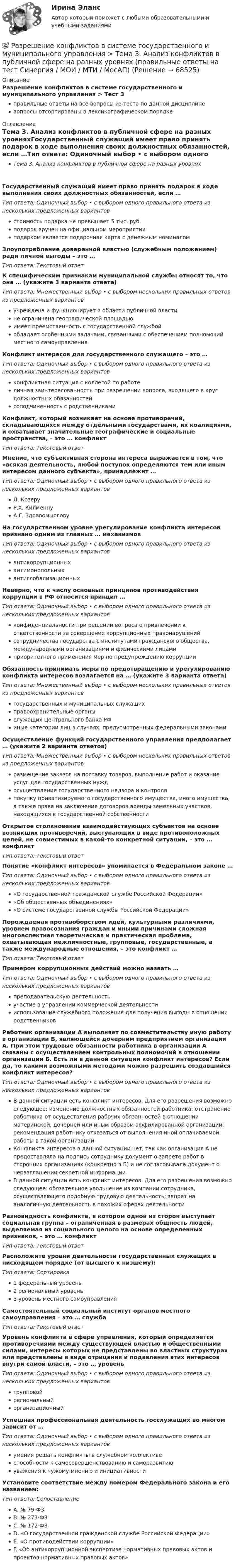      
            Описание
            Разрешение конфликтов в системе государственного и муниципального управления > Тест 3правильные ответы на все вопросы из теста по данной дисциплиневопросы отсортированы в лексикографическом порядке 
            Оглавление
            Тема 3. Анализ конфликтов в публичной сфере на разных уровняхГосударственный служащий имеет право принять подарок в ходе выполнения своих должностных обязанностей, если …Тип ответа: Одиночный выбор • с выбором одного правильного ответа из нескольких предложенных вариантовстоимость подарка не превышает 5 тыс. руб.подарок вручен на официальном мероприятииподарком является подарочная карта с денежным номиналомЗлоупотребление доверенной властью (служебным положением) ради личной выгоды – это …Тип ответа: Текcтовый ответ К специфическим признакам муниципальной службы относят то, что она … (укажите 3 варианта ответа)Тип ответа: Множественный выбор • с выбором нескольких правильных ответов из предложенных вариантовучреждена и функционирует в области публичной властине ограничена географической площадьюимеет преемственность с государственной службойобладает особенными задачами, связанными с обеспечением полномочий местного самоуправленияКонфликт интересов для государственного служащего – это …Тип ответа: Одиночный выбор • с выбором одного правильного ответа из нескольких предложенных вариантовконфликтная ситуация с коллегой по работеличная заинтересованность при разрешении вопроса, входящего в круг должностных обязанностейсоподчиненность с родственникамиКонфликт, который возникает на основе противоречий, складывающихся между отдельными государствами, их коалициями, и охватывает значительные географические и социальные пространства, – это … конфликтТип ответа: Текcтовый ответ Мнение, что субъективная сторона интереса выражается в том, что «всякая деятельность, любой поступок определяются тем или иным интересом данного субъекта», принадлежит …Тип ответа: Одиночный выбор • с выбором одного правильного ответа из нескольких предложенных вариантовЛ. КозеруР.Х. КилменнуА.Г. ЗдравомысловуНа государственном уровне урегулирование конфликта интересов признано одним из главных … механизмовТип ответа: Одиночный выбор • с выбором одного правильного ответа из нескольких предложенных вариантовантикоррупционныхантимонопольныхантиглобализационныхНеверно, что к числу основных принципов противодействия коррупции в РФ относится принцип …Тип ответа: Одиночный выбор • с выбором одного правильного ответа из нескольких предложенных вариантовконфиденциальности при решении вопроса о привлечении к ответственности за совершение коррупционных правонарушенийсотрудничества государства с институтами гражданского общества, международными организациями и физическими лицамиприоритетного применения мер по предупреждению коррупцииОбязанность принимать меры по предотвращению и урегулированию конфликта интересов возлагается на … (укажите 3 варианта ответа)Тип ответа: Множественный выбор • с выбором нескольких правильных ответов из предложенных вариантовгосударственных и муниципальных служащихправоохранительные органыслужащих Центрального банка РФиные категории лиц в случаях, предусмотренных федеральными законамиОсуществление функций государственного управления предполагает … (укажите 2 варианта ответов)Тип ответа: Множественный выбор • с выбором нескольких правильных ответов из предложенных вариантовразмещение заказов на поставку товаров, выполнение работ и оказание услуг для государственных нуждосуществление государственного надзора и контроляпокупку приватизируемого государственного имущества, иного имущества, а также права на заключение договоров аренды земельных участков, находящихся в государственной собственностиОткрытое столкновение взаимодействующих субъектов на основе возникших противоречий, выступающих в виде противоположных целей, не совместимых в какой-то конкретной ситуации, – это … конфликтТип ответа: Текcтовый ответ Понятие «конфликт интересов» упоминается в Федеральном законе …Тип ответа: Одиночный выбор • с выбором одного правильного ответа из нескольких предложенных вариантов«О государственной гражданской службе Российской Федерации»«Об общественных объединениях»«О системе государственной службы Российской Федерации»Порождаемая противоборством идей, культурными различиями, уровнем правосознания граждан и иными причинами сложная многоаспектная теоретическая и практическая проблема, охватывающая межличностные, групповые, государственные, а также международные отношения, – это конфликт …Тип ответа: Текcтовый ответ Примером коррупционных действий можно назвать …Тип ответа: Одиночный выбор • с выбором одного правильного ответа из нескольких предложенных вариантовпреподавательскую деятельностьучастие в управлении коммерческой деятельностииспользование служебного положения для получения выгоды в отношении родственниковРаботник организации А выполняет по совместительству иную работу в организации Б, являющейся дочерним предприятием организации А. При этом трудовые обязанности работника в организации А связаны с осуществлением контрольных полномочий в отношении организации Б. Есть ли в данной ситуации конфликт интересов? Если да, то какими возможными методами можно разрешить создавшийся конфликт интересов?Тип ответа: Одиночный выбор • с выбором одного правильного ответа из нескольких предложенных вариантовВ данной ситуации есть конфликт интересов. Для его разрешения возможно следующее: изменение должностных обязанностей работника; отстранение работника от осуществления рабочих обязанностей в отношении материнской, дочерней или иным образом аффилированной организации; рекомендация работнику отказаться от выполнения иной оплачиваемой работы в такой организацииКонфликта интересов в данной ситуации нет, так как организация А не предоставляла на подпись сотруднику документ о запрете работ в сторонних организациях (конкретно в Б) и не согласовывала документ о неразглашении секретной информацииВ данной ситуации есть конфликт интересов. Для его разрешения возможно следующее: обязательное увольнение из компании сотрудника, осуществляющего подобную трудовую деятельность; запрет на аналогичную деятельность в похожих сферах деятельностиРазновидность конфликта, в котором одной из сторон выступает социальная группа – ограниченная в размерах общность людей, выделяемая из социального целого на основе определенных признаков, – это … конфликтТип ответа: Текcтовый ответ Расположите уровни деятельности государственных служащих в нисходящем порядке (от высшего к низшему):Тип ответа: Сортировка1 федеральный уровень2 региональный уровень3 уровень местного самоуправленияСамостоятельный социальный институт органов местного самоуправления – это … службаТип ответа: Текcтовый ответ Уровень конфликта в сфере управления, который определяется противоречиями между существующей властью и общественными силами, интересы которых не представлены во властных структурах или представлены в виде отрицания и подавления этих интересов внутри самой власти, – это … уровеньТип ответа: Одиночный выбор • с выбором одного правильного ответа из нескольких предложенных вариантовгрупповойрегиональныйорганизационныйУспешная профессиональная деятельность госслужащих во многом зависит от …Тип ответа: Одиночный выбор • с выбором одного правильного ответа из нескольких предложенных вариантовумения решать конфликты в служебном коллективеспособности к самосовершенствованию и саморазвитиюуважения к чужому мнению и инициативностиУстановите соответствие между номером Федерального закона и его названием:Тип ответа: СопоставлениеA. № 79-ФЗB. № 273-ФЗC. № 172-ФЗD. «О государственной гражданской службе Российской Федерации»E. «О противодействии коррупции»F. «Об антикоррупционной экспертизе нормативных правовых актов и проектов нормативных правовых актов»  
            
            
            💯 Разрешение конфликтов в системе государственного и муниципального управления > Тема 2. Внутренние и внешние факторы современных конфликтов в государственном управлении (правильные ответы на тест Синергия / МОИ / МТИ / МосАП)💯 Разрешение конфликтов в системе государственного и муниципального управления > Тема 3. Анализ конфликтов в публичной сфере на разных уровнях (правильные ответы на тест Синергия / МОИ / МТИ / МосАП)💯 Разрешение конфликтов в системе государственного и муниципального управления > Тема 4. Современные методы разрешения конфликтов в публичной сфере (правильные ответы на тест Синергия / МОИ / МТИ / МосАП)💯 Разрешение конфликтов в системе государственного и муниципального управления > Тема 5. Конструктивное завершение конфликтов (правильные ответы на тест Синергия / МОИ / МТИ / МосАП)Разрешение конфликтов в системе государственного и муниципального управления (тест с ответами Синергия/МОИ/ МТИ /МОСАП) Разрешено ли должностным лицам органов государственной власти и управления заниматься самостоятельно предпринимательской деятельностью?Разрешительный порядок публикации рукописи произведения, которая только после предварительного просмотра или проверки за пределами редакции (издательства) может быть принята к печати, - это ...🌞Разрешение конфликтов в системе государственного и муниципального управления / Промежуточные тесты Темы 1-5  + Итоговый тест + Компетентностный тест / Синергия / МТИ / МосАП / Новый сборник на отлично! Ответы на 220 вопросов 100 / 100Разрешение конфликтов в системе государственного и муниципального управления. Синергия. Компетентностный тест. На отлично!Разрешение конфликтов в системе государственного и муниципального управления Синергия МТИ МОСАП Ответы на Компетентностный тестРазрешение конфликтов в системе государственного и муниципального управления Синергия МТИ МОСАП Ответы на тесты для самопроверки 1-5 и итоговый тестРазрешение конфликтов в системе государственного и муниципального управления Синергия МТИ МОСАП Ответы на тесты для самопроверки 1-5, итоговый и компетентностный тесты💯 Разрешение конфликтов в системе государственного и муниципального управления [Тема 1-5] (ответы на тесты Синергия / МОИ / МТИ / МосАП, октябрь 2023)💯 Разрешение конфликтов в системе государственного и муниципального управления [Тема 1-5] (ответы на тесты Синергия / МОИ / МТИ / МосАП, сентябрь 2023)