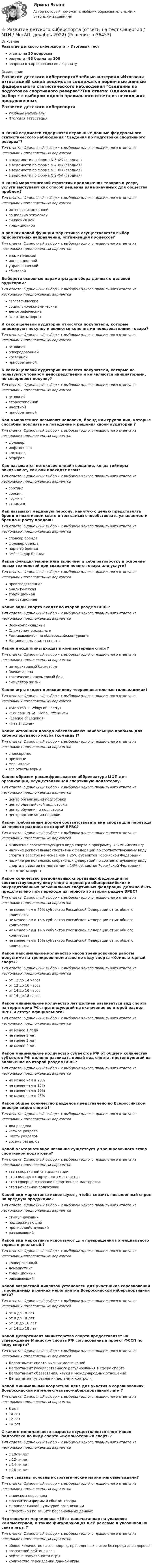      
          Описание
          Развитие детского киберспорта > Итоговый тестответы на 30 вопросоврезультат 93 балла из 100вопросы отсортированы по алфавиту 
          Оглавление
          Развитие детского киберспортаУчебные материалыИтоговая аттестацияВ какой ведомости содержатся первичные данные федерального статистического наблюдения Сведения по подготовке спортивного резерва?Тип ответа: Одиночный выбор • с выбором одного правильного ответа из нескольких предложенных вариантовв ведомости по форме N 5-ФК (сводная)в ведомости по форме N 4-ФК (сводная)в ведомости по форме N 3-ФК (сводная)в ведомости по форме N 2-ФК (сводная)В какой маркетинговой стратегии продвижения товаров и услуг, услуги выступают как способ решения ряда значимых для общества проблем?Тип ответа: Одиночный выбор • с выбором одного правильного ответа из нескольких предложенных вариантовинтенсификационнойсоциально-этическойснижения центрадиционнойВ рамках какой функции маркетинга осуществляется выбор приоритетных направлений, оптимизация процессов?Тип ответа: Одиночный выбор • с выбором одного правильного ответа из нескольких предложенных вариантованалитическойинновационнойуправленческойсбытовойВыберете основные параметры для сбора данных о целевой аудитории?Тип ответа: Одиночный выбор • с выбором одного правильного ответа из нескольких предложенных вариантовгеографическиесоциально-экономическиедемографическиевсе ответы верныК какой целевой аудитории относятся покупатели, которые инициируют покупку и являются конечными пользователями товара?Тип ответа: Одиночный выбор • с выбором одного правильного ответа из нескольких предложенных вариантовосновнойопосредованнойкосвеннойприобретённойК какой целевой аудитории относятся покупатели, которые не пользуются товаром непосредственно и не являются инициаторами, но совершают покупку?Тип ответа: Одиночный выбор • с выбором одного правильного ответа из нескольких предложенных вариантовосновнойвторостепеннойинертнойприобретённойКак в маркетинге называют человека, бренд или группа лиц, которые способны повлиять на поведение и решения своей аудитории ?Тип ответа: Одиночный выбор • с выбором одного правильного ответа из нескольких предложенных вариантовфоловеринфлюенсеркосплееррефералКак называется потоковое онлайн вещание, когда геймеры показывают, как они проходят игры?Тип ответа: Одиночный выбор • с выбором одного правильного ответа из нескольких предложенных вариантовсортингворкинггрумингстримингКак называют медийную персону, нанятую с целью представлять бренд в позитивном свете и тем самым способствовать узнаваемости бренда и росту продаж?Тип ответа: Одиночный выбор • с выбором одного правильного ответа из нескольких предложенных вариантовспонсор брендафоловер брендапартнёр брендаамбассадор брендаКакая функция маркетинга включает в себя разработку и освоение новых технологий при создании нового товара или услуги?Тип ответа: Одиночный выбор • с выбором одного правильного ответа из нескольких предложенных вариантовпроизведственнаяаналитическаятрадиционнаяинновационнаяКакие виды спорта входят во второй раздел ВРВС?Тип ответа: Одиночный выбор • с выбором одного правильного ответа из нескольких предложенных вариантовВоенно-прикладные Служебно-прикладныеРазвивающиеся на общероссийском уровне Национальные виды спорта Какие дисциплины входят в компьютерный спорт?Тип ответа: Одиночный выбор • с выбором одного правильного ответа из нескольких предложенных вариантовинтерактивный баскетболбоевая аренатактический трехмерный бойсимулятор жизниКакие игры входят в дисциплину «соревновательные головоломки»?Тип ответа: Одиночный выбор • с выбором одного правильного ответа из нескольких предложенных вариантов«StarCraft II: Wings of Liberty»«Counter-Strike: Global Offensive»«League of Legends»«Hearthstone»Какие источники дохода обеспечивают наибольшую прибыль для киберспортивного клуба (команды)?Тип ответа: Одиночный выбор • с выбором одного правильного ответа из нескольких предложенных вариантовспонсорствопризовыемерчиндайзвсе ответы верныКаким образом расшифровывается аббревиатура ЦОП для организации, осуществляющей спортивную подготовку?Тип ответа: Одиночный выбор • с выбором одного правильного ответа из нескольких предложенных вариантовцентр организации подготовкицентр олимпийской подготовкицентр обучения и подготовкицентр организации порядкиКаким требованиям должен соответствовать вид спорта для перевода из первого раздела во второй ВРВС?Тип ответа: Одиночный выбор • с выбором одного правильного ответа из нескольких предложенных вариантоввключение соответствующего вида спорта в программу Олимпийских игрналичие региональных спортивных федераций по соответствующему виду спорта в реестре не менее чем в 25% субъектов Российской Федерацииналичие региональных спортивных федераций по соответствующему виду спорта в реестре не менее чем в 14% субъектов Российской Федерациивсе ответы верныКакое количество региональных спортивных федераций по соответствующему виду спорта в реестре общероссийских и аккредитованных региональных спортивных федераций должно быть представлено при переходе из первого во второй раздел ВРВС?Тип ответа: Одиночный выбор • с выбором одного правильного ответа из нескольких предложенных вариантовне менее чем в 20% субъектов Российской Федерации от их общего количестване менее чем в 16% субъектов Российской Федерации от их общего количестване менее чем в 14% субъектов Российской Федерации от их общего количестване менее чем в 10% субъектов Российской Федерации от их общего количестваКакое максимальное количество часов тренировочной работы допустимо на тренировочном этапе по виду спорта «Компьютерный спорт»?Тип ответа: Одиночный выбор • с выбором одного правильного ответа из нескольких предложенных вариантовот 12 до 14 часовот 12 до 16 часовот 14 до 16 часовот 14 до 18 часовКакое минимальное количество лет должен развиваться вид спорта на территории РФ, претендующий на включение во второй раздел ВРВС и статус официального?Тип ответа: Одиночный выбор • с выбором одного правильного ответа из нескольких предложенных вариантовне менее 1 годане менее 2 летне менее 3 летне менее 4 летКакое минимальное количество субъектов РФ от общего количества субъектов РФ должно развивать новый вид спорта, претендующий на включение во второй раздел ВРВС?Тип ответа: Одиночный выбор • с выбором одного правильного ответа из нескольких предложенных вариантовне менее чем в 20%не менее чем в 25%не менее чем в 30%не менее чем в 45%Какое общее количество разделов представлено во Всероссийском реестре видов спорта?Тип ответа: Одиночный выбор • с выбором одного правильного ответа из нескольких предложенных вариантовдва разделачетыре разделашесть разделоввосемь разделовКакой альтернативное название существует у тренировочного этапа спортивной подготовки?Тип ответа: Одиночный выбор • с выбором одного правильного ответа из нескольких предложенных вариантовэтап спортивной специализацииэтап высшего спортивного мастерстваэтап совершенствования спортивного мастерстваэтап начальной подготовкиКакой вид маркетинга используют , чтобы снизить повышенный спрос на вредную продукцию?Тип ответа: Одиночный выбор • с выбором одного правильного ответа из нескольких предложенных вариантовстимулирующийподдерживающийпротиводействующийразвивающийКакой вид маркетинга используют для превращения потенциального спроса в реальный.?Тип ответа: Одиночный выбор • с выбором одного правильного ответа из нескольких предложенных вариантовконверсионныйдемаркетингтрадиционныйразвивающийКакой возрастной диапазон установлен для участников соревнований , проводимых в рамках мероприятий Всероссийской киберспортивной лиги?Тип ответа: Одиночный выбор • с выбором одного правильного ответа из нескольких предложенных вариантовот 6 до 18 летот 8 до 18 летот 10 до 16 летот 14 до 18 летКакой Департамент Министерства спорта предоставляет на утверждение Министру спорта РФ согласованный проект ФССП по виду спорта?Тип ответа: Одиночный выбор • с выбором одного правильного ответа из нескольких предложенных вариантовДепартамент спорта высших достиженийДепартамент государственного регулирования в сфере спортаДепартамент образования, науки и международных отношенийДепартамент управления делами и контроляКакой минимальный возрастной ценз для участия в соревнованиях Всероссийской интеллектуально-киберспортивной лиги ?Тип ответа: Одиночный выбор • с выбором одного правильного ответа из нескольких предложенных вариантов8 лет10 лет12 лет14 летС какого минимального возраста осуществляется спортивная подготовка по виду спорта «Компьютерный спорт»?Тип ответа: Одиночный выбор • с выбором одного правильного ответа из нескольких предложенных вариантовс 10-ти летс 12-ти летс 14-ти летс 16-ти летС чем связаны основные стратегические маркетинговые задачи?Тип ответа: Одиночный выбор • с выбором одного правильного ответа из нескольких предложенных вариантовс поиском персоналас развитием фирмы и сбытом товарас корпоративной культурой организациис полотикой по защите персональных данныхЧто означает маркировка «18+» напечатанная на упаковке компьютерной, а также фигурирующая в её рекламе и указанная на сайте игры ?Тип ответа: Одиночный выбор • с выбором одного правильного ответа из нескольких предложенных вариантовобщее количество часов подряд, проведенных в игре без вреда для здоровьявозрастной рейтинг игрырейтинг популярности игрыколичество переизданий данной игры 
            
            
            Развитие библиотечного дела в России⭐ Развитие детского киберспорта (ответы на тест Синергия / МТИ / МосАП, декабрь 2022)Развитие детского киберспорта (тест с ответами Синергия/МОИ/ МТИ /МОСАП)Развитие законодательства о прокурорском надзореРазвитие информационных технологий определяется…Развитие и современное состояния систем питания дизельного двигателя. КРРазвитие коммуникативных навыков (тест с ответами ММА/ИДО)Радуйся, Петр, ибо дана тебе была от Бога сила убить летающего …. (1) змея! Радуйся, Феврония, ибо в женской голове твоей мудрость … (2) мужей заключалась! Разбирательство дел о банкротстве практические работыРазбой окончен с момента …Разбор задачи по уголовному праву с заполнением таблицыРазбор кейс-ситуации и выработка последовательности управленческих действийРазбор статей по философииРазвёрнутая (позиционная), матричная и нормальная форма представления игры и методы решения