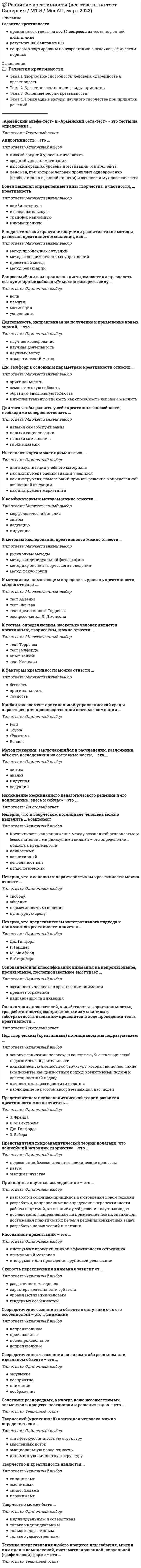      
          Описание
          Развитие креативности. Психология. Синергия 
          Оглавление
          1. Сосредоточенность сознания на каком-либо реальном или идеальном объекте – это ... ощущение восприятие внимание воображение 2. Под творческим (креативным) потенциалом мы подразумеваем ... основу реализации человека в качестве субъекта творческой педагогической деятельности динамическую личностную структуру, которая включает такие компоненты, как ценностный подход, когнитивный подход и деятельностный подход личностные характеристики педагога наблюдение за работой авторитетных для нас людей 3. «Армейский альфа-тест» и «Армейский бета-тест» − это тесты на определение ... 4. Сочетание разнородных, а иногда даже несовместимых элементов в процессе постановки и  решения задач – это ...5. Прикладные научные исследования – это ... разработки основных принципов изготовления новой техники разработки, направленные на определение перспективности работы над темой, отыскание путей решения научных задачисследования, направленные на применение новых знаний для достижения практических целей и решения конкретных задач разработка новых теорий и методик 6. К методикам, помогающим определить уровень креативности, можно отнести ... тест Айзенка тест Люшера тест креативности Торренса экспресс-метод Д. Джонсона 7. Основанием для классификации внимания на непроизвольное, произвольное, послепроизвольное выступает ... активность человека в организации внимания предмет отражения направленность внимания 8. Скорость переключения внимания зависит от ... раздаточного материала характера деятельности субъекта уровня мотивации человека гендерных особенностей 9. Боден выделял определенные типы творчества, в частности, ... креативность комбинаторную исследовательскую трансформационную инновационную 10. Канбан как элемент оригинальной управленческой среды характерен для производственной системы компании ...Ford Toyota «Росатом» Renault 11. Сосредоточение сознания на объекте в силу каких-то его особенностей – это ... внимание непроизвольное произвольное послепроизвольное допроизвольное 12. Рисованные презентации – это ... инструмент проверки личной эффективности сотрудника стимульный материал инструмент для проведения групповой релаксации 13. Неверно, что к основным характеристикам креативности можно отнести ... свободу общение нормативность мышления культурную среду 14. К методам исследования креативности можно отнести ... рисуночные методы метод «индивидуальной фотографии» методику оценки творческого поведения метод фокус-групп 15. Творчество может быть ... индивидуальным и совместным только индивидуальным только коллективным только художественным 16. К тестам, определяющим, насколько человек является креативным, творческим, можно отнести ... тест Торренса тест Гилфорда опыт Тойнби тест Кеттелла 17. Для того чтобы развить у себя креативные способности, необходимо совершенствовать...навыки самообслуживания навыки социализации навыки самоанализа гибкие навыки 18. Представители психоаналитической теории полагали, что важнейший источник творчества – это ...подсознание, бессознательные психические процессыразумэмоции и чувства 19. Творческий (креативный) потенциал человека можно определить как ... статическую личностную структуру мысленный поток эмоциональную вовлеченность динамичную личностную структуру 20. Вопросом «Если вам прописана диета, сможете ли преодолеть все кулинарные соблазны?» можно измерить силу ...воли памяти мотивации успешности 21. Неверно, что представителем интегративного подхода к пониманию креативности является ... Дж. Гилфорд Г. Гарднер М. Мамфорд Р. Стернберг 22. Творчество и креативность являются ... синонимами омонимами силлогизмами паронимами 23. В педагогической практике получили развитие такие методы развития креативного мышления, как ... метод проблемных ситуаций метод экспериментальных упражнений проектный метод метод релаксации 24. Деятельность, направленная на получение и применение новых знаний, – это ... научное исследование научная деятельность научный метод стохастический метод 25. Метод познания, заключающийся в расчленении, разложении объекта исследования на составные части, – это ... синтез анализ индукция дедукция 26. Нахождение неожиданного педагогического решения и его воплощение «здесь и сейчас» −это ... 27. Андрогинность – это ... низкий средний уровень интеллекта средний уровень мотивации высокий средний уровень и мотивации, и интеллекта феномен, при котором человек проявляет одновременно (необязательно в равной степени) и женские и мужские качества 28. Неверно, что в творческом потенциале человека можно выделить ... компонент ценностный когнитивный деятельностный психологический 29. Дж. Гилфорд к основным параметрам креативности относил ... оригинальность семантическую гибкость образную адаптивную гибкость интеллектуальную гибкость как способность человека мыслить 30. Представителем психоаналитической теории развития креативности можно считать ... З. Фрейда В.М. Бехтерева Дж. Гилфорда Э. Вебера 31. Интеллект-карта может применяться ... для визуализации учебного материала как инструмент оценки знаний учащихся как инструмент, помогающий принять решение в определенной жизненной ситуации как инструмент маркетинга 32. К факторам креативности можно отнести ... беглость оригинальность точность 33. Техника представления любого процесса или события, мысли или идеи в комплексной, систематизированной, визуальной (графической) форме – это ... 34. К комбинаторным методам можно отнести ... морфологический анализ синтез дедукцию индукцию 35. Оценка таких показателей, как «беглость», «оригинальность», «разработанность», «сопротивление замыканию» и «абстрактность названий» проводится в ходе проведения теста креативности ... 
            
            
            Развитие креативности. Психология. СинергияРазвитие креативности. Синергия (Обновленный. Все ответы на 50 вопросов). МОИРазвитие креативности.Тест Синергия 2021гРазвитие креативности (тест с ответами Синергия)Развитие речи в норме и недоразвитие речи (тестовые и практические задания с верными ответами) ВГАПС.Развитие сотрудника в организации путем периодического перевода его на новые должности примерного равного статуса в иерархии управления, но с иными, обычно более значимыми функциональными задачами предполагает … тип профессиональной карьерыРаздел 2. Системно-деятельностный подход как основа современного урока Тест № 3. Современный урокРадиус-вектор частицы изменяется во времени по закону . В момент времени t=1с частица оказалась в точке А. Выберите правильное направление ускорения частицы в этот момент времени.Развертка поверхности построена способом:Развиваемая спортсменом мощность может быть увеличена …Развитие комплексной механизации и автоматизации производственных процессов, повышение технического уровня производства, улучшение технических и эксплуатационных характеристик машин и их использование, повышение сменности работы машин, применение Развитие креативностиРазвитие креативности (2021) СИНЕРГИЯ ответы к тесту 100 БАЛЛОВ💯 Развитие креативности (все ответы на тест Синергия / МТИ / МосАП)