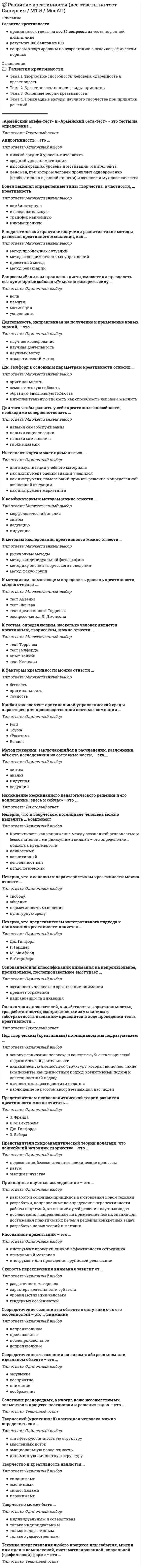    
          Описание
          Развитие креативностиправильные ответы на все 35 вопросов из теста по данной дисциплинерезультат 100 баллов из 100вопросы отсортированы по возрастанию в лексикографическом порядке 
          Оглавление
          🗁 Развитие креативностиТема 1. Творческие способности человека: одаренность и креативностьТема 2. Креативность: понятие, виды, принципыТема 3. Основные теории креативностиТема 4. Прикладные методы научного творчества при принятии решений════════════════════«Армейский альфа-тест» и «Армейский бета-тест» − это тесты на определение …Тип ответа: Текcтовый ответ Андрогинность – это …Тип ответа: Одиночный выборнизкий средний уровень интеллектасредний уровень мотивациивысокий средний уровень и мотивации, и интеллектафеномен, при котором человек проявляет одновременно (необязательно в равной степени) и женские и мужские качестваБоден выделял определенные типы творчества, в частности, … креативностьТип ответа: Множественный выборкомбинаторнуюисследовательскуютрансформационнуюинновационнуюВ педагогической практике получили развитие такие методы развития креативного мышления, как …Тип ответа: Множественный выборметод проблемных ситуацийметод экспериментальных упражненийпроектный методметод релаксацииВопросом «Если вам прописана диета, сможете ли преодолеть все кулинарные соблазны?» можно измерить силу …Тип ответа: Одиночный выборволипамятимотивацииуспешностиДеятельность, направленная на получение и применение новых знаний, – это …Тип ответа: Одиночный выборнаучное исследованиенаучная деятельностьнаучный методстохастический методДж. Гилфорд к основным параметрам креативности относил …Тип ответа: Множественный выбороригинальностьсемантическую гибкостьобразную адаптивную гибкостьинтеллектуальную гибкость как способность человека мыслитьДля того чтобы развить у себя креативные способности, необходимо совершенствовать …Тип ответа: Множественный выборнавыки самообслуживаниянавыки социализациинавыки самоанализагибкие навыкиИнтеллект-карта может применяться …Тип ответа: Одиночный выбордля визуализации учебного материалакак инструмент оценки знаний учащихсякак инструмент, помогающий принять решение в определенной жизненной ситуациикак инструмент маркетингаК комбинаторным методам можно отнести …Тип ответа: Множественный выборморфологический анализсинтездедукциюиндукциюК методам исследования креативности можно отнести …Тип ответа: Множественный выборрисуночные методыметод «индивидуальной фотографии»методику оценки творческого поведенияметод фокус-группК методикам, помогающим определить уровень креативности, можно отнести …Тип ответа: Множественный выбортест Айзенкатест Люшератест креативности Торренсаэкспресс-метод Д. ДжонсонаК тестам, определяющим, насколько человек является креативным, творческим, можно отнести …Тип ответа: Множественный выбортест Торренсатест Гилфордаопыт Тойнбитест КеттеллаК факторам креативности можно отнести …Тип ответа: Множественный выборбеглостьоригинальностьточностьКанбан как элемент оригинальной управленческой среды характерен для производственной системы компании …Тип ответа: Одиночный выборFordToyota«Росатом»RenaultМетод познания, заключающийся в расчленении, разложении объекта исследования на составные части, – это …Тип ответа: Одиночный выборсинтезанализиндукциядедукцияНахождение неожиданного педагогического решения и его воплощение «здесь и сейчас» − это …Тип ответа: Текcтовый ответ Неверно, что в творческом потенциале человека можно выделить … компонентТип ответа: Одиночный выборКреативность как напряжение между осознанной реальностью и бессознательными движущими силами – это определение … подхода к креативностиценностныйкогнитивныйдеятельностныйпсихологическийНеверно, что к основным характеристикам креативности можно отнести …Тип ответа: Одиночный выборсвободуобщениенормативность мышлениякультурную средуНеверно, что представителем интегративного подхода к пониманию креативности является …Тип ответа: Одиночный выборДж. ГилфордГ. ГарднерМ. МамфордР. СтернбергОснованием для классификации внимания на непроизвольное, произвольное, послепроизвольное выступает …Тип ответа: Одиночный выборактивность человека в организации вниманияпредмет отражениянаправленность вниманияОценка таких показателей, как «беглость», «оригинальность», «разработанность», «сопротивление замыканию» и «абстрактность названий» проводится в ходе проведения теста креативности …Тип ответа: Текcтовый ответ Под творческим (креативным) потенциалом мы подразумеваем …Тип ответа: Одиночный выбороснову реализации человека в качестве субъекта творческой педагогической деятельностидинамическую личностную структуру, которая включает такие компоненты, как ценностный подход, когнитивный подход и деятельностный подходличностные характеристики педагоганаблюдение за работой авторитетных для нас людейПредставителем психоаналитической теории развития креативности можно считать …Тип ответа: Одиночный выборЗ. ФрейдаВ.М. БехтереваДж. ГилфордаЭ. ВебераПредставители психоаналитической теории полагали, что важнейший источник творчества – это …Тип ответа: Одиночный выборподсознание, бессознательные психические процессыразумэмоции и чувстваПрикладные научные исследования – это …Тип ответа: Одиночный выборразработки основных принципов изготовления новой техникиразработки, направленные на определение перспективности работы над темой, отыскание путей решения научных задачисследования, направленные на применение новых знаний для достижения практических целей и решения конкретных задачразработка новых теорий и методикРисованные презентации – это …Тип ответа: Одиночный выборинструмент проверки личной эффективности сотрудникастимульный материалинструмент для проведения групповой релаксацииСкорость переключения внимания зависит от …Тип ответа: Одиночный выборраздаточного материалахарактера деятельности субъектауровня мотивации человекагендерных особенностейСосредоточение сознания на объекте в силу каких-то его особенностей – это … вниманиеТип ответа: Одиночный выборнепроизвольноепроизвольноепослепроизвольноедопроизвольноеСосредоточенность сознания на каком-либо реальном или идеальном объекте – это …Тип ответа: Одиночный выборощущениевосприятиевниманиевоображениеСочетание разнородных, а иногда даже несовместимых элементов в процессе постановки и решения задач – это …Тип ответа: Текcтовый ответ Творческий (креативный) потенциал человека можно определить как …Тип ответа: Одиночный выборстатическую личностную структурумысленный потокэмоциональную вовлеченностьдинамичную личностную структуруТворчество и креативность являются …Тип ответа: Одиночный выборсинонимамиомонимамисиллогизмамипаронимамиТворчество может быть …Тип ответа: Одиночный выбориндивидуальным и совместнымтолько индивидуальнымтолько коллективнымтолько художественнымТехника представления любого процесса или события, мысли или идеи в комплексной, систематизированной, визуальной (графической) форме – это …Тип ответа: Текcтовый ответ   
            
            
            💯 Развитие креативности (все ответы на тест Синергия / МТИ / МосАП, март 2022)Развитие креативности. Психология. СинергияРазвитие креативности. Синергия (Обновленный. Все ответы на 50 вопросов). МОИРазвитие креативности.Тест Синергия 2021гРазвитие креативности (тест с ответами Синергия)Развитие речи в норме и недоразвитие речи (тестовые и практические задания с верными ответами) ВГАПС.Развитие сотрудника в организации путем периодического перевода его на новые должности примерного равного статуса в иерархии управления, но с иными, обычно более значимыми функциональными задачами предполагает … тип профессиональной карьерыРадиационный туман образуется при:Радиус-вектор частицы изменяется во времени по закону . В момент времени t=1с частица оказалась в точке А. Выберите правильное направление ускорения частицы в этот момент времени.Развертка поверхности построена способом:Развиваемая спортсменом мощность может быть увеличена …Развитие комплексной механизации и автоматизации производственных процессов, повышение технического уровня производства, улучшение технических и эксплуатационных характеристик машин и их использование, повышение сменности работы машин, применение Развитие креативностиРазвитие креативности (2021) СИНЕРГИЯ ответы к тесту 100 БАЛЛОВ