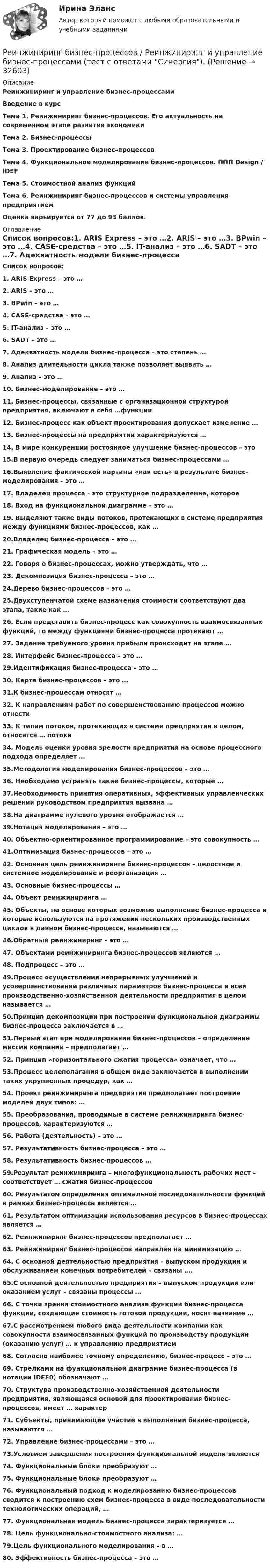      
          Описание
          Реинжиниринг и управление бизнес-процессами Введение в курсТема 1. Реинжиниринг бизнес-процессов. Его актуальность на современном этапе развития экономикиТема 2. Бизнес-процессыТема 3. Проектирование бизнес–процессовТема 4. Функциональное моделирование бизнес-процессов. ППП Design / IDEFТема 5. Стоимостной анализ функцийТема 6. Реинжиниринг бизнес-процессов и системы управления предприятиемОценка варьируется от 77 до 93 баллов. 
          Оглавление
          Список вопросов:1. ARIS Express – это …2. ARIS – это …3. BPwin – это …4. CASE-средства – это …5. IT-анализ – это …6. SADT – это …7. Адекватность модели бизнес-процесса – это степень …8. Анализ длительности цикла также позволяет выявить …9. Анализ – это …10. Бизнес-моделирование – это …11. Бизнес-процессы, связанные с организационной структурой предприятия, включают в себя …функции12. Бизнес-процесс как объект проектирования допускает изменение …13. Бизнес-процессы на предприятии характеризуются …14. В мире конкуренции постоянное улучшение бизнес-процессов – это 15.В первую очередь следует заниматься бизнес-процессами …16.Выявление фактической картины «как есть» в результате бизнес-моделирования – это …17. Владелец процесса - это структурное подразделение, которое18. Вход на функциональной диаграмме – это …19. Выделяют такие виды потоков, протекающих в системе предприятия между функциями бизнес-процессов, как …20.Владелец бизнес-процесса – это …21. Графическая модель – это …22. Говоря о бизнес-процессах, можно утверждать, что …23. Декомпозиция бизнес-процесса – это …24.Дерево бизнес-процессов – это …25.Двухступенчатой схеме назначения стоимости соответствуют два этапа, такие как …26. Если представить бизнес-процесс как совокупность взаимосвязанных функций, то между функциями бизнес-процесса протекают …27. Задание требуемого уровня прибыли происходит на этапе …28. Интерфейс бизнес-процесса – это …29.Идентификация бизнес-процесса – это …30. Карта бизнес-процессов – это …31.К бизнес-процессам относят …32. К направлениям работ по совершенствованию процессов можно отнести 33. К типам потоков, протекающих в системе предприятия в целом, относятся … потоки34. Модель оценки уровня зрелости предприятия на основе процессного подхода определяет …35.Методология моделирования бизнес-процессов – это …36. Необходимо устранять такие бизнес-процессы, которые …37.Необходимость принятия оперативных, эффективных управленческих решений руководством предприятия вызвана …38.На диаграмме нулевого уровня отображается …39.Нотация моделирования – это …40. Объектно-ориентированное программирование – это совокупность …41.Оптимизация бизнес-процессов – это …42. Основная цель реинжиниринга бизнес-процессов – целостное и системное моделирование и реорганизация …43. Основные бизнес-процессы …44. Объект реинжиниринга …45. Объекты, на основе которых возможно выполнение бизнес-процесса и которые используются на протяжении нескольких производственных циклов в данном бизнес-процессе, называются …46.Обратный реинжиниринг – это …47. Объектами реинжиниринга бизнес-процессов являются …48. Подпроцесс – это …49.Процесс осуществления непрерывных улучшений и усовершенствований различных параметров бизнес-процесса и всей производственно-хозяйственной деятельности предприятия в целом называется …50.Принцип декомпозиции при построении функциональной диаграммы бизнес-процесса заключается в …51.Первый этап при моделировании бизнес-процессов – определение миссии компании – предполагает …52. Принцип «горизонтального сжатия процесса» означает, что …53.Процесс целеполагания в общем виде заключается в выполнении таких укрупненных процедур, как …54. Проект реинжиниринга предприятия предполагает построение моделей двух типов: …55. Преобразования, проводимые в системе реинжиниринга бизнес-процессов, характеризуются …56. Работа (деятельность) – это …57. Результативность бизнес-процесса – это …58. Результативность бизнес-процессов …59.Результат реинжиниринга – многофункциональность рабочих мест – соответствует … сжатия бизнес-процессов60. Результатом определения оптимальной последовательности функций в рамках бизнес-процесса является …61. Результатом оптимизации использования ресурсов в бизнес-процессах является …62. Реинжиниринг бизнес-процессов предполагает …63. Реинжиниринг бизнес-процессов направлен на минимизацию …64. С основной деятельностью предприятия – выпуском продукции и обслуживанием конечных потребителей – связаны ….65.С основной деятельностью предприятия – выпуском продукции или оказанием услуг – связаны процессы …66. С точки зрения стоимостного анализа функций бизнес-процесса функции, создающие стоимость готовой продукции, носят название …67.С рассмотрением любого вида деятельности компании как совокупности взаимосвязанных функций по производству продукции (оказанию услуг) … к управлению предприятием68. Согласно наиболее точному определению, бизнес-процесс – это …69. Стрелками на функциональной диаграмме бизнес-процесса (в нотации IDEF0) обозначают …70. Структура производственно-хозяйственной деятельности предприятия, являющаяся основой для проектирования бизнес-процессов, имеет … характер71. Субъекты, принимающие участие в выполнении бизнес-процесса, называются …72. Управление бизнес-процессами – это …73.Условием завершения построения функциональной модели является 74. Функциональные блоки преобразуют …75. Функциональные блоки преобразуют …76. Функциональный подход к моделированию бизнес-процессов сводится к построению схем бизнес-процесса в виде последовательности технологических операций, …77. Функциональная модель бизнес-процесса характеризуется …78. Цель функционально-стоимостного анализа: …79.Цель функционального моделирования – в …80. Эффективность бизнес-процесса – это …  
            
            
            💯 Реинжиниринг бизнес-процессов (ответы на тест Синергия / МОИ / МТИ / МосАП, январь 2024) Реинжиниринг бизнес-процессов / Реинжиниринг и управление бизнес-процессами (тест с ответами Синергия).Реинжиниринг бизнес-процессов СинергияРеинжиниринг бизнес-процессов СинергияРеинжиниринг бизнес-процессов тест ответы на вопросы СинергияРеинжиниринг бизнес-процессов тест Синергия ответы Реинжиниринг бизнес - процессов. Тест с ответами Синергия - 2022Результаты инвентаризации денежных средств на расчетном счете оформляются через заполнение формы …Результаты осуществления контроля соблюдения частным партнером условий соглашения оформляются ... о результатах контроляРезультаты решения задач по налогу на прибыль организацийРезьбовые соединенияРезьбу на стержне изображают сплошными основными линиями ...РЕЗЮМЕ ДЛЯ ПОСТУПЛЕНИЯРезюме должно отображать следующие основные качества, требуемые от сотрудника