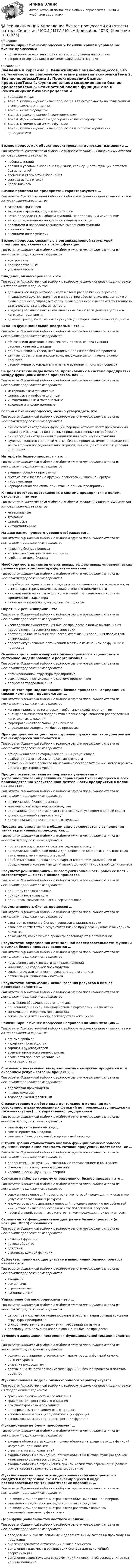      
            Описание
            Реинжиниринг бизнес-процессов > Реинжиниринг и управление бизнес-процессамиправильные ответы на вопросы из теста по данной дисциплиневопросы отсортированы в лексикографическом порядке 
            Оглавление
            Введение в курсТема 1. Реинжиниринг бизнес-процессов. Его актуальность на современном этапе развития экономикиТема 2. Бизнес-процессыТема 3. Проектирование бизнес–процессовТема 4. Функциональное моделирование бизнес-процессовТема 5. Стоимостной анализ функцийТема 6. Реинжиниринг бизнес-процессов и системы управления предприятиемБизнес-процесс как объект проектирования допускает изменение …Тип ответа: Множественный выбор • с выбором нескольких правильных ответов из предложенных вариантовнабора функцийправил и условий выполнения функций, если сущность функций остается без измененийвремени и стоимости выполнениясостава исполнителейцелей бизнесаБизнес-процессы на предприятии характеризуются …Тип ответа: Множественный выбор • с выбором нескольких правильных ответов из предложенных вариантовзатратами финансовзатратами времени, труда и материаловчетко определенным набором функций, не подлежащим изменениямчетко определенными во времени началом и концомправилами и последовательностью выполнения функцийисполнителямивнешними интерфейсамиБизнес-процессы, связанные с организационной структурой предприятия, включают в себя …функцииТип ответа: Одиночный выбор • с выбором одного правильного ответа из нескольких предложенных вариантовконтрольныепроизводственныеуправленческиеВладелец бизнес-процесса – это …Тип ответа: Множественный выбор • с выбором нескольких правильных ответов из предложенных вариантовдолжностное лицо, которое имеет в своем распоряжении персонал, инфраструктуру, программное и аппаратное обеспечение, информацию о бизнес-процессе, управляет ходом бизнес-процесса и несет ответственность за его результаты и эффективностьвладелец большего пакета обыкновенных акций (или долей) в уставном капитале предприятияадминистратор, который имеет ресурсы для управления бизнес-процессомВход на функциональной диаграмме – это …Тип ответа: Одиночный выбор • с выбором одного правильного ответа из нескольких предложенных вариантовобъекты или действия, в зависимости от того, какова сущность рассматриваемой функциидействия исполнителей, необходимые для начала бизнес-процессаданные, объекты или информация, необходимые для начала бизнес-процессараспоряжение руководителя о начале выполнения бизнес-процессаВыделяют такие виды потоков, протекающих в системе предприятия между функциями бизнес-процессов, как …Тип ответа: Одиночный выбор • с выбором одного правильного ответа из нескольких предложенных вариантовматериальные и финансовыефинансовые и информационныеинформационные и материальныетрудовые и информационныеГоворя о бизнес-процессах, можно утверждать, что …Тип ответа: Одиночный выбор • с выбором одного правильного ответа из нескольких предложенных вариантовони состоят из отдельных функций, порядок которых носит произвольный характер и зависит от конкретных производственных потребностейони могут быть отдельными функциями или быть частью функциифункция является составной частью бизнес-процесса, имеет определенное место в общей последовательности работ, зависящее от правил и условий инициацииИнтерфейс бизнес-процесса – это …Тип ответа: Одиночный выбор • с выбором одного правильного ответа из нескольких предложенных вариантоввнешняя оболочка программысистема взаимосвязей с другими процессами и внешней средойлицо компаниикорпоративная политика, принятая на данном предприятииК типам потоков, протекающих в системе предприятия в целом, относятся … потокиТип ответа: Множественный выбор • с выбором нескольких правильных ответов из предложенных вариантовматериальныетрудовыефинансовыеинформационныеНа диаграмме нулевого уровня отображается …Тип ответа: Одиночный выбор • с выбором одного правильного ответа из нескольких предложенных вариантовназвание бизнес-процессаколичество функций бизнес-процессаглобальная цель бизнесаНеобходимость принятия оперативных, эффективных управленческих решений руководством предприятия вызвана …Тип ответа: Одиночный выбор • с выбором одного правильного ответа из нескольких предложенных вариантовпотребностью адаптировать предприятие к изменениям на экономическом рынке, характеризующимся высокой степенью динамичностинакладываемыми на руководство компаний требованиями и нормами юридического характераличными интересами руководства предприятияОбратный реинжиниринг – это …Тип ответа: Одиночный выбор • с выбором одного правильного ответа из нескольких предложенных вариантовисследование существующих бизнес-процессов с целью выявления их недостатков и перспектив реорганизациипостроение новых бизнес-процессов, отвечающих заданным параметрам оптимизациипереструктурирование организации в связи с изменением ее функций и процессовОсновная цель реинжиниринга бизнес-процессов – целостное и системное моделирование и реорганизация …Тип ответа: Одиночный выбор • с выбором одного правильного ответа из нескольких предложенных вариантоворганизационной структуры предприятиявсех потоков, протекающих в системе предприятияпроцессов товародвиженияПервый этап при моделировании бизнес-процессов – определение миссии компании – предполагает …Тип ответа: Одиночный выбор • с выбором одного правильного ответа из нескольких предложенных вариантовконкретизацию стратегических, глобальных целей предприятияоценку возможностей предприятия в плане эффективности распределения капитальных вложенийформирование глобальной цели бизнесаопределение содержания бизнес-процессовПринцип декомпозиции при построении функциональной диаграммы бизнес-процесса заключается в …Тип ответа: Одиночный выбор • с выбором одного правильного ответа из нескольких предложенных вариантовобъединении элементарных операций в укрупненнуюразбиении целого объекта на составные частиразбиении бизнес-процесса на несколько последовательных частей в рамках одного структурного уровняПроцесс осуществления непрерывных улучшений и усовершенствований различных параметров бизнес-процесса и всей производственно-хозяйственной деятельности предприятия в целом называется …Тип ответа: Одиночный выбор • с выбором одного правильного ответа из нескольких предложенных вариантовоптимизацией бизнес-процессаминимизацией издержек производстваадаптацией предприятия к часто меняющимся условиям внешней средыдиверсификацией товаров и услугдекомпозицией производственных функцийПроцесс целеполагания в общем виде заключается в выполнении таких укрупненных процедур, как …Тип ответа: Одиночный выбор • с выбором одного правильного ответа из нескольких предложенных вариантовпостановка и достижение цели методом детализацииопределение глобальной цели и дальнейшая ее конкретизация, вплоть до выявления элементарных операцийприблизительная оценка элементарных операций и дальнейшее их объединение в конкретные цели, вплоть до уровня глобальной цели бизнесаРезультат реинжиниринга – многофункциональность рабочих мест – соответствует … сжатия бизнес-процессовТип ответа: Одиночный выбор • с выбором одного правильного ответа из нескольких предложенных вариантовпринципу горизонтальногопринципу вертикальногопринципам горизонтального и вертикальногоРезультативность бизнес-процессов …Тип ответа: Одиночный выбор • с выбором одного правильного ответа из нескольких предложенных вариантовозначает выполнение бизнес-процессов в заданные срокиозначает соответствие результатов бизнес-процессов нуждам и ожиданиям клиентовпоказывает, какие бизнес-процессы преобладают в организацииРезультатом определения оптимальной последовательности функций в рамках бизнес-процесса является …Тип ответа: Одиночный выбор • с выбором одного правильного ответа из нескольких предложенных вариантовповышение эффективности капиталовложенийминимизация издержек производствасокращение длительности производственного циклаоптимизация финансовых потоковРезультатом оптимизации использования ресурсов в бизнес-процессах является …Тип ответа: Одиночный выбор • с выбором одного правильного ответа из нескольких предложенных вариантовповышение оборачиваемости капиталарационализация схем взаимодействия с партнерами и клиентамиминимизация издержек производствасокращение длительности производственного циклаРеинжиниринг бизнес-процессов направлен на минимизацию …Тип ответа: Множественный выбор • с выбором нескольких правильных ответов из предложенных вариантовобъема прибылииздержек производствазарплаты руководителейвремени производственного цикласложности процесса управленияналоговых ставокС основной деятельностью предприятия – выпуском продукции или оказанием услуг – связаны процессы …Тип ответа: Одиночный выбор • с выбором одного правильного ответа из нескольких предложенных вариантовподготовки производстваинфраструктурытовародвижения/логистикиС рассмотрением любого вида деятельности компании как совокупности взаимосвязанных функций по производству продукции (оказанию услуг) … к управлению предприятиемТип ответа: Одиночный выбор • с выбором одного правильного ответа из нескольких предложенных вариантовсвязан функциональный подходсвязан процессный подходсвязаны и функциональный, и процессный подходыС точки зрения стоимостного анализа функций бизнес-процесса функции, создающие стоимость готовой продукции, носят название …Тип ответа: Одиночный выбор • с выбором одного правильного ответа из нескольких предложенных вариантовдополнительных функций, связанных с тестированием и контролемосновных производственных функцийуправленческих функций (наверно)Согласно наиболее точному определению, бизнес-процесс – это …Тип ответа: Одиночный выбор • с выбором одного правильного ответа из нескольких предложенных вариантовсовокупность операций по изготовлению готовой продукции или оказанию услуг с использованием ресурсовмножество взаимосвязанных операций по удовлетворению потребностей инициатора бизнес-процесса на основе потребления ресурсовнабор функций, связанных с изготовлением продукции и оказанием услугСтрелками на функциональной диаграмме бизнес-процесса (в нотации IDEF0) обозначают …Тип ответа: Одиночный выбор • с выбором одного правильного ответа из нескольких предложенных вариантовназвания функцийпотоки объектовдействиястоимость каждой функцииСубъекты, принимающие участие в выполнении бизнес-процесса, называются …Тип ответа: Одиночный выбор • с выбором одного правильного ответа из нескольких предложенных вариантоввходнымивыходнымиограничениямиисполнителямиУправление бизнес-процессами – это …Тип ответа: Одиночный выбор • с выбором одного правильного ответа из нескольких предложенных вариантовцелостное и системное моделирование и реорганизация организационной структуры предприятияспособ качественного выполнения требований заказчикаправила учета времени начала и окончания бизнес-процессовУсловием завершения построения функциональной модели является …Тип ответа: Одиночный выбор • с выбором одного правильного ответа из нескольких предложенных вариантоввозможность задания стоимостных параметров для функций самого нижнего уровняуказание руководителядостижение ясности во взаимосвязи функций бизнес-процесса и потоков объектовФункциональная модель бизнес-процесса характеризуется …Тип ответа: Множественный выбор • с выбором нескольких правильных ответов из предложенных вариантовграфической сложностью его описанияграфической простотой его описанияего многоуровневым описаниемодноуровневым описанием всего процессаиспользованием принципа декомпозиции функцийиспользованием принципа дезагрегации функцийФункциональные блоки преобразуют …Тип ответа: Одиночный выбор • с выбором одного правильного ответа из нескольких предложенных вариантоввходные объекты в выходные, причем объекты на входе и выходе функций могут быть одинаковымиограничения в исполнителейвходные объекты в выходные, причем объект на выходе функции должен качественно отличаться от входноговходные объекты в ограничения, причем количество ограничений должно соответствовать количеству входных объектовФункциональный подход к моделированию бизнес-процессов сводится к построению схем бизнес-процесса в виде последовательности технологических операций, …Тип ответа: Одиночный выбор • с выбором одного правильного ответа из нескольких предложенных вариантовна входе и выходе которых отражаются объекты различной природысвязанных между собой посредством потоков ресурсовна входе и выходе которых отражаются различные варианты взаимодействия между функциямиЦель функционально-стоимостного анализа: …Тип ответа: Одиночный выбор • с выбором одного правильного ответа из нескольких предложенных вариантовопределение и анализ основных и дополнительных затрат на производство продукциианализ результатов оптимизации бизнес-процессоввыявление узких мест в организации бизнеса для дальнейшей реорганизациивыявление существующих видов функций и поиск путей сокращения затрат на их выполнение  
            
            
            Реинжиниринг и управление бизнес-процессами МФПУ Синергия (зачет)💯 Реинжиниринг и управление бизнес-процессами.ои (ответы на тест Синергия / МОИ / МТИ / МосАП, декабрь 2023)Реинжиниринг и управление бизнес-процессами ответы Синергия (100 баллов тесты МФПУ)Реинжиниринг и управление бизнес-процессами / Реинжиниринг бизнес-процессов (сборник ответов на тест «Синергия»).Реинжиниринг и управление бизнес-процессами / Реинжиниринг бизнес-процессов (тест с ответами «Синергия»).Реинжиниринг и управление бизнес-процессами тест ответы на вопросы Синергияреинжиниринг и управление бизнес-процессами тест с ответами синергияРеинжиниринг бизнес - процессов. Тест с ответами Синергия - 2022Реинжиниринг бизнес - процессов. Тест с ответами Синергия - 2022Реинжиниринг бизнес - процессов. Тест с ответами Синергия - 2022  ⭐ Реинжиниринг и управление бизнес-процессами (все ответы на тест Синергия / МТИ / МосАП, август 2022)⭐ Реинжиниринг и управление бизнес-процессами (все ответы на тест Синергия / МТИ / МосАП, июль 2022)⭐ Реинжиниринг и управление бизнес-процессами (все ответы на тест Синергия / МТИ / МосАП, июнь 2022)⭐ Реинжиниринг и управление бизнес-процессами (все ответы на тест Синергия / МТИ / МосАП, ноябрь 2022)
