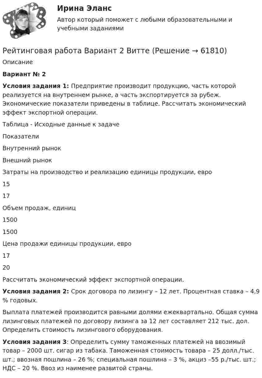      
            Описание
             Вариант № 2Условия задания 1: Предприятие производит продукцию, часть которой реализуется на внутреннем рынке, а часть экспортируется за рубеж. Экономические показатели приведены в таблице. Рассчитать экономический эффект экспортной операции.	Таблица - Исходные данные к задаче  Показатели Внутренний рынок Внешний рынок   Затраты на производство и реализацию единицы продукции, евро 15 17   Объем продаж, единиц 1500 1500   Цена продажи единицы продукции, евро 17 20 	Рассчитать экономический эффект экспортной операции. Условия задания 2: Срок договора по лизингу – 12 лет. Процентная ставка – 4,9 % годовых.Выплата платежей производится равными долями ежеквартально. Общая сумма лизинговых платежей по договору лизинга за 12 лет составляет 212 тыс. дол. Определить стоимость лизингового оборудования. Условия задания 3: Определить сумму таможенных платежей на ввозимый товар – 2000 шт. сигар из табака. Таможенная стоимость товара – 25 долл./тыс. шт.; ввозная пошлина – 26 %; специальная пошлина – 3 %, акциз –55 р./тыс. шт.; НДС – 20 %. Ввоз из наименее развитой страны.   
            
            
            Рейтинговая работа вариант 1 «Финансы организаций (предприятий)» Часть 2 Рейтинговая работа Вариант 2 ВиттеРейтинговая работа витте государственные и муниципальные финансы вар.1Рейтинговая работа Витте Основы юридического консультирования Рейтинговая работа Витте Разработка программного обеспечения для мобильных устройств Вариант 4-ГРейтинговая работа Витте Теоретические основы квалификации преступлений Вариант 3Рейтинговая работа Высокоуровневые методы информатики и программирования 22 вариант ВИТТЕРейтинговая работа аудит 1_витте_вариант 1Рейтинговая работа Аудит часть 2 Витте Вариант 2 Г-ЁРейтинговая работа Базы данных Вариант 3Рейтинговая работа Базы данных Витте Вариант 6  «Е», «Н», «Ц».  «Авиапассажирские перевозки»   «Рейсы»   «Самолеты»   «Продажи»Рейтинговая работа бухгалтерские информационные системыРейтинговая работа Бухгалтерский учет и анализ 2 Вариант 2Рейтинговая работа Бухгалтерский учет и анализ 2 Вариант 2