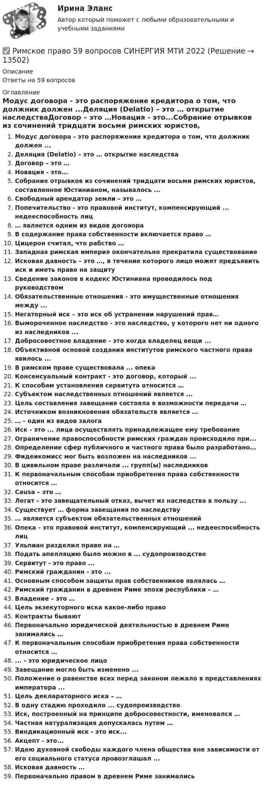     
          Описание
          Ответы на 59 вопросов 
          Оглавление
          Модус договора - это распоряжение кредитора о том, что должник должен ...Деляция (Delatio) – это … открытие наследстваДоговор – это …Новация - это...Собрание отрывков из сочинений тридцати восьми римских юристов, составленное Юстинианом, называлось ...Свободный арендатор земли – это …Попечительство - это правовой институт, компенсирующий ... недееспособность лиц… является одним из видов договораВ содержание права собственности включается право …Цицерон считал, что рабство …Западная римская империя окончательно прекратила существованиеИсковая давность – это …, в течение которого лицо может предъявить иск и иметь право на защитуСведение законов в кодекс Юстиниана проводилось под руководствомОбязательственные отношения - это имущественные отношения между ...Негаторный иск – это иск об устранении нарушений прав…Вымороченное наследство - это наследство, у которого нет ни одного из наследников ...Добросовестное владение - это когда владелец вещи ...Объективной основой создания институтов римского частного права явилось ...В римском праве существовала ... опекаКонсенсуальный контракт - это договор, который ...К способам установления сервитута относится …Субъектом наследственных отношений является ...Цель составления завещания состояла в возможности передачи …Источником возникновения обязательств является …… - один из видов залогаИск - это ... лица осуществлять принадлежащее ему требованиеОграничение правоспособности римских граждан происходило при...Определение сфер публичного и частного права было разработано…Фидеикомисс мог быть возложен на наследников ...В цивильном праве различали ... групп(ы) наследниковК первоначальным способам приобретения права собственности относится …Causa – это …Легат - это завещательный отказ, вычет из наследства в пользу ...Существует … форма завещания по наследству… является субъектом обязательственных отношенийОпека - это правовой институт, компенсирующий ... недееспособность лицУльпиан разделил право на …Подать апелляцию было можно в ... судопроизводствеСервитут - это право ...Римский гражданин - это ...Основным способом защиты прав собственников являлась …Римский гражданин в древнем Риме эпохи республики – …Владение – это …Цель экзекуторного иска какое-либо правоКонтракты бываютПервоначально юридической деятельностью в древнем Риме занимались …К первоначальным способам приобретения права собственности относится …... - это юридическое лицоЗавещание могло быть изменено ...Положение о равенстве всех перед законом лежало в представлениях императора ...Цель деклараторного иска – …В одну стадию проходило ... судопроизводствоИск, построенный на принципе добросовестности, именовался …Частная натурализация допускалась путем …Виндикационный иск - это иск...Акцепт - это...Идею духовной свободы каждого члена общества вне зависимости от его социального статуса провозглашал ...Исковая давность …Первоначально правом в древнем Риме занимались 
            
            
            Римское право 3 задачи✅ Римское право 59 вопросов СИНЕРГИЯ МТИ 2022Римское право вар 2 рейтинговая работа ВиттеРимское право (Вариант 1, РАНХ и ГС)Римское право ВСЕ ЗАДАНИЯ💯 Римское право (все ответы на тест Синергия / МТИ / МосАП, август 2022)💯 Римское право (все ответы на тест Синергия / МТИ / МосАП, май 2023)Решить и проанализировать задачу одномерной нелинейной оптимизации. Определить x при которых достигается минимум и максимум функции (60%). Определить минимальное и максимальное значения функции (30%).- решить практическое задание. В процессе написания настоящей работы были использованы такие общенаучные методы познания, как сравнительно-правовой, метод анализа, синтеза, формально-логический, а также иные.Решить уравнение  2*x*u_x + (y-x)*u_y = x^2. Решить уравнение Шредингера и найти волновые функции n частицы, находящейся в одномерной бесконечно глубокой потенциальной яме ширины a(0  x  a)Римский гражданин Гай Марий приобрел земельный участок вместе со строениями и садом. В скором времени появился истинный собственник участка и выяснилосьРимский статут Международного уголовного суда вступил в силу в ... году.Римское право