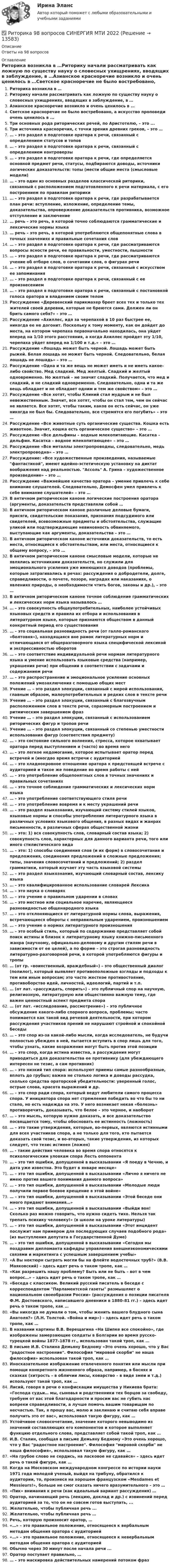      
          Описание
          Ответы на 98 вопросов 
          Оглавление
          Риторика возникла в …Риторику начали рассматривать как ложную по существу науку о словесных ухищрениях, вводящих в заблуждение, в …Азианское красноречие возникло и очень ценилось в …Светское красноречие не было востребовано, а искусство проповеди очень ценилось в ...Три основных рода риторических речей, по Аристотелю, – это ...Три источника красноречия, с точки зрения древних греков, – это …… – это раздел в подготовке оратора к речи, связанный с определением статусов и топов… – это раздел в подготовке оратора к речи, связанный с определением контроверзы … – это раздел в подготовке оратора к речи, где определяется основной предмет речи, статусы, подбираются доводы, источники логических доказательств: топы (мести общие места (смысловые модели)… – это один из основных разделов классической риторики, связанный с расположением подготовленного к речи материала, с его построением по правилам риторики… – это раздел в подготовке оратора к речи, где разрабатывается план речи: вступление, изложение, определение темы, доказательства, опровержение доказательств противника, возможное отступление и заключение… речь – это речь, в которой точно соблюдаются грамматические и лексические нормы языка… речь – это речь, в которой употребляются общепонятные слова в точных значениях и правильные сочетания слов… – это раздел в подготовке оратора к речи, где рассматриваются вопросы ясности речи, ее правильности, уместности, пышности… – это раздел в подготовке оратора к речи, где рассматриваются учение об отборе слов, о сочетании слов, о фигурах речи… – это раздел в подготовке оратора к речи, связанный с искусством ее запоминания… – это раздел в подготовке оратора к речи, связанный с ее произнесением… – это раздел в подготовке оратора к речи, связанный с постановкой голоса оратора и владением своим теломРассуждение «Деревенский парикмахер бреет всех тех и только тех жителей своей деревни, которые не бреются сами. Должен ли он брить самого себя?» – это …Рассуждение «Ахиллес, идя за черепахой в 10 раз быстрее ее, никогда ее не догонит. Поскольку к тому моменту, как он дойдет до места, на котором черепаха первоначально находилась, она уйдет вперед на 1/10 этого расстояния, а когда Ахиллес пройдет эту 1/10, черепаха уйдет вперед на 1/100 и т.д.» – это …Рассуждение «Лошадь может быть черной. Лошадь может быть рыжей. Белая лошадь не может быть черной. Следовательно, белая лошадь не лошадь» – это …Рассуждение «Одна и та же вещь не может иметь и не иметь какое-либо свойство. Мед сладкий. Мед желтый. Сладкий и желтый одновременно. Но желтый – не значит сладкий. Получается, что мед и сладкий, и не сладкий одновременно. Следовательно, одна и та же вещь обладает и не обладает одним и тем же свойством» – это …Рассуждение «Все хотят, чтобы Клиний стал мудрым и не был невежественным. Значит, все хотят, чтобы он стал тем, чем он сейчас не является. Все хотят, чтобы таким, каков он есть сейчас, он уже никогда не был бы. Следовательно, все стремятся его погубить» – это …Рассуждение «Все животные суть органические существа. Кошка есть животное. Значит, кошка есть органическое существо» – это …Рассуждение «Все дельфины – водные млекопитающие. Касатка – дельфин. Касатка – водное млекопитающее» – это …Рассуждение «Все металлы электропроводны, следовательно, медь электропроводна» – это …Рассуждение: «Все художественные произведения, называемые фантастикой, имеют идейно-эстетическую установку на диктат воображения над реальностью. Ассоль А. Грина – художественное произведение» – это …Рассуждение «Важнейшее качество оратора – умение привлечь к себе внимание слушателей. Следовательно, Демосфен умел привлечь к себе внимание слушателей» – это …В   античном   риторическом   каноне   логические   построения        оратора            (аргументы, доказательств представляли собой …В античном риторическом каноне различные деловые бумаги, присяги, свидетельские показания, признания подсудимого или свидетелей, всевозможные предметы и обстоятельства, служащие уликой или подтверждающие невиновность обвиняемого, выступающие как аргументы, доказательства – это …В античном риторическом каноне источники доказательств, то есть места, относящиеся к обстоятельствам, или места, относящиеся к общему вопросу, – это …В античном риторическом каноне смысловые модели, которые не являлись источниками доказательств, но служили для эмоционального усиления уже имеющихся доводов (проблемы, которые затрагивались в речах: рассуждения о добродетели, долге, справедливости, о почете, позоре, наградах или наказаниях, о явлениях природы, о необходимости чтить богов, законы и др.), – это …В античном риторическом каноне точное соблюдение грамматических и лексических норм языка называлось …… – это совокупность общеупотребительных, наиболее устойчивых языковых средств и правила их отбора и использования в литературном языке, которые признаются обществом в данный конкретный период его существования… – это социальная разновидность речи (от галло-романского «болтовня»), находящаяся вне рамок литературных норм и отличающаяся от общеразговорного языка специфической лексикой и экспрессивностью оборотов… – это соответствие индивидуальной речи нормам литературного языка и умение использовать языковые средства (например, украшения речи) при общении в соответствии с задачами и содержанием речи… – это распространение и эмоциональное усиление основных положений умозаключения с помощью общих местУчение … – это раздел элокуции, связанный с мерой использования, главным образом, малоупотребительных и редких слов в тексте речиУчение … – это раздел элокуции, связанный с благозвучным расположением слов в тексте речи, соразмерным построением и ритмическим завершением фразУчение … – это раздел элокуции, связанный с использованием риторических фигур и тропов речиУчение … – это раздел элокуции, связанный со степенью уместности использования фигур (соответствия предмету)… – это состояние сильного волнения, стресса, которое охватывает оратора перед выступлением и (часто) во время него… – это легкое недомогание, которое испытывает оратор перед встречей и (иногдво время встречи с аудиторией… – это хладнокровное отношение оратора к предстоящей встрече с аудиторией и такое же поведение во время работы с ней… – это употребление общепонятных слов в точных значениях и правильных сочетаниях… – это точное соблюдение грамматических и лексических норм языка… – это употребление соответствующего стиля речи… – это употребление вовремя и к месту украшений речи… – это раздел языкознания, изучающий систему стилей языков, языковые нормы и способы употребления литературного языка в различных условиях языкового общения, в разных видах и жанрах письменности, в различных сферах общественной жизни… – это: 1) вся совокупность слов, словарный состав языка; 2) совокупность слов, характерных для данного варианта речи, того или иного стилистического вида… – это: 1) способы соединения слов (и их форм) в словосочетания и предложения, соединения предложений в сложные предложения; типы, значения словосочетаний и предложений; 2) раздел грамматики, который изучает эту часть языковой системы… – это раздел языкознания, изучающий словарный состав, лексику языка… – это квалифицированное использование словарей Лексика… – это наука о словарях… – это учение о правильном ударении в словах… – это местное или социальное наречие, являющееся разновидностью общенародного языка… – это отклоняющиеся от литературной нормы слова, выражения, встречающиеся обороты с неправильным ударением, произношением… – это учение о нормах литературного произношения… – это особый стиль, который по содержанию представляет собой поиск истины и близок к литературному языку книжно-письменного жанра (научному, официально-деловому и другим стилям речи в зависимости от ее целей), а по форме – это строгая разновидность литературно-разговорной речи, в которой употребляются фигуры и тропы… (от гр. «воинственный, враждебный») – это общественный диалог (полилог), который выявляет противоположные взгляды и подходы к тем или иным вопросам; это часто жесткое противостояние, противоборство идей, личностей, идеологий, партий и т.п.… (от лат. «рассуждать, спорить») – это публичный спор на научную, религиозную, литературную или общественно важную тему, где важен ценностный аспект предмета спора… (от лат. «исследование, рассмотрение») – это публичное обсуждение какого-либо спорного вопроса, проблемы; часто понимается как такой вид речевой деятельности, при котором рассуждения участников прений не нарушают стройной и спокойной беседы… – это спор из-за какой-либо мысли, когда исследователь, не будучи полностью убежден в ней, пытается вступить в спор лишь для того, чтобы узнать, какие возражения могут быть против этой позиции… – это спор, когда истина известна, а рассуждения могут приводиться для доказательства ее противнику (для убеждающего интересен не тезис, а сам противник)… – это низкий тип спора: используют приемы самые разнообразные, вплоть до грубых; важна не столько логика и доводы рассудка, сколько средства ораторской убедительности: уверенный голос, острые слова, красота выражений и др.… – это спор ради спора, который ведут любители самого процесса спора. У инициатора спора нет стремления победить во что бы то ни стало, но есть надежда на это. У него возникает некая «болезнь» противоречить, доказывать, что белое – это черное, и наоборот… – это мысль, которую нужно доказать, и все доказательство посвящается тому, чтобы обосновать ее истинность (ложность)… – это такие утверждения, которые, во-первых, являются истинными для всех участников спора, а не только для того, кто пытается доказать свой тезис, и во-вторых, такие утверждения, из которых следует, что тезис истинен (ложен)… - такие действия человека во время спора относятся к психологическим уловкам спора Лесть оппонента… – это тип ошибки, допущенной в высказывании «Я поеду в Чечню, и дата уже известна. Это будет в январе месяце»… – это тип ошибки, допущенной в высказывании «Лично я ничего не имею против вашего понимания данного вопроса»… – это тип ошибки, допущенной в высказывании «Молодые люди получили первое боевое крещение в этой войне»… – это тип ошибки, допущенной в высказывании «Этой беседе они много придают внимания…»… – это тип ошибки, допущенной в высказывании «Выйди вон! Сколько раз можно говорить, что нужно сидеть тихо. Нельзя так трепать психику человеку!» (в школе на уроке литературы)… – это тип ошибки, допущенной в высказывании «Этот инцидент послужит нам примером для последующих случаев подобного рода» (из выступления депутата в Государственной Думе)… – это тип ошибки, допущенной в высказывании «Сегодня мы поздравим дипломанта кафедры управления внешнеэкономическими связями и маркетинга с успешным завершением учебы»«А Вы ноктюрн сыграть могли бы на флейте водосточных труб?» (В.В. Маяковский) – здесь идет речь о таком тропе, как …«Как разрешить нашу проблему? Быть или не быть – вот в чем вопрос…» – здесь идет речь о таком тропе, как …«Беседа с классиком. Великий русский писатель в беседе с корреспондентом Парламентской газеты размышляет о национальном своеобразии России» (рассуждения о позиции писателя Ф.М. Достоевского, написавшего дневники в 1880–81 гг.) – здесь идет речь о таком тропе, как …«Вы никогда не думали о том, чтобы женить вашего блудного сына Анатоля?» (Л.Н. Толстой. «Война и мир») – здесь идет речь о таком тропе, как …В названии картины В.В. Верещагина «На Шипке все спокойно», где изображены замерзающие солдаты в Болгарии во время русско-турецкой войны 1877–1878 гг., использован такой троп, как …В письме И.В. Сталина Демьяну Бедному «Это очень хорошо, что у Вас радостное настроение. Философия мировой скорби не наша философия» использован такой троп, как …Иносказательное изображение отвлеченного понятия или мысли при помощи конкретного жизненного образа, например, в баснях и сказках (хитрость – в обличии лисы, коварство – в виде змеи и т.д.) используют такой троп, как …Лисий, говоря в речи о конфискации имущества у Никиева брата: «Господа судьи… мы, сыновья и родственники тех борцов за свободу, требуем от вас этой благодарности и просим вас не губить нас вопреки справедливости, а лучше помочь вашим товарищам по несчастью. Так, я прошу вас, молю и заклинаю и считаю себя вправе получить это от вас», использовал такую фигуру, как …Устойчивое словосочетание, значение которого невыводимо из значений составляющих его компонентов и которое выполняет функцию отдельного слова, представляет собой такой троп, как …И.В. Сталин, сообщая в письме Демьяну Бедному «Это очень хорошо, что у Вас радостное настроение. Философия мировой скорби не наша философия», использовал такую фигуру, как …«На грубое слово не сердись, на ласковое не сдавайся» – здесь идет речь о такой фигуре, как …Когда на Московском международном конгрессе по истории науки 1971 года молодой ученый, выйдя на трибуну, обратился к аудитории, то, произнеся на хорошем французском «Mesdames et Messieurs!», больше не смог сказать ничего вразумительного – это …«Пик» внимания к речи (как идеальный вариант рассуждения) …Оратор, начинающий речь (лекцию, доклад и др.) с извинений перед аудиторией за то, что он не совсем готов выступать, ...Желательно, чтобы публичная речь ...Желательно, чтобы публичная речь …Речь, которую произносит оратор, …«…» – это правильное положение, относящееся к вербальным методам общения оратора с аудиторией«…» – это правильное положение, относящееся к невербальным методам общения оратора с аудиториейОбычно через 30 минут после начала речи ...Оратор поступает правильно, …… – это маскировка действительных намерений потоком фраз 
            
            
            Рисунок (Синергия, 1й семестр)✅ Риторика 98 вопросов СИНЕРГИЯ МТИ 2022Риторика 98 вопросов. СИНЕРГИЯ ОТВЕТЫ 2022Риторика и академическое письмо (тест с ответами) 34 вопроса 94%Риторика и академическое письмо (тест с ответами) 79%Риторика и ораторское искусство Ответы на тесты 1-3 и итоговое тестирование Витте МУИВРиторика ММУ 2023г.Риск-менеджмент (тест с ответами Синергия/МОИ/ МТИ /МОСАП)Риск-менеджмент (тест с ответами Синергия/МОИ/ МТИ /МОСАП)... рисков - это документ с характеристиками определенного риска в конкретном бизнес-процессе в определенный период времениРиск-портфолио компании и построение карты рисковРиск проекта. EDUCONРиск, связанный с уменьшением ценности денежной единицы, называется ...Рисование – один из способов занять себя в скучные моменты. Рисовать можно всё, начиная от предметов в интерьере