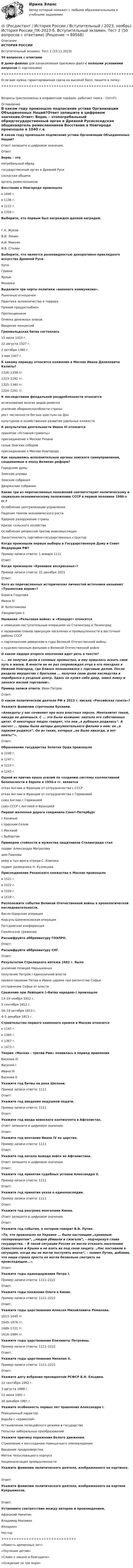     
            Описание
            ИСТОРИЯ РОССИИВступительный экзамен. Тест 2 (15.11.2023)50 вопросов с ответамиВ демо-файлах для ознакомления приложен файл с полными условиями вопросов (с картинками)+++++++++++++++++++++++++++++++++++++++++++++++++++++Если вам нужна гарантированная сдача на высокий балл, пишите в личку:+++++++++++++++++++++++++++++++++++++++++++++++++++++Вопросы (расположены в алфавитном порядке, работает поиск - Ctrl+F): 
            Оглавление
            В каком году произошло подписание устава Организации Объединенных Наций?Ответ запишите в цифровом значении.Ответ:  Вервь – этопогребальный обрядгосударственный орган в Древней Русисоседская общинаартель ремесленников  Восстание в Новгороде произошло в 1040 г.в 1136 г.в 1112 г.в 1326 г.  Выберите, кто первым был награжден данной наградой.Г.К. ЖуковВ.И. ЛенинА.И. МикоянИ.В. Сталин  Выберите, что является разновидностью декоративно-прикладного искусства Древней Руси.КупаГривнаЯрлыкМозаика  Выделите три черты политики «военного коммунизма».Рыночные отношенияПрактика заложничества и террораПрямой продуктообменПротекционизмОтмена денежных знаковВведение концессий  Грюнвальдская битва состоялась15 июля 1410 г.22 августа 1527 г.2 октября 1380 г.3 мая 1407 г.  К какому периоду относится княжение в Москве Ивана Даниловича Калиты?1326–1338 гг.1223–1242 гг.1325–1340 гг.1224–1241 гг.  К последствиям феодальной раздробленности относитсяисчезновение многих видов ремеселусиление обороноспособности странырост численности беглых крестьян на Донкультурное и хозяйственное развитие удельных княжеств  К результатам деятельности Ивана III относитсяпринятие «Уставной грамоты»присоединение к Москве Рязанисозыв Земских соборовприсоединение к Москве Новгорода  Как назывались исполнительные органы земского самоуправления, создаваемые в эпоху Великих реформ?Городские думыЗемские управыЗемские собранияДворянские собрания  Какие три из перечисленных положений соответствуют политическому и социально-экономическому положению СССР в первой половине 1980-х гг.?Ослабление централизации управленияПадение темпов экономического ростаЯдерное разоружение страныКризис сельского хозяйстваОслабление репрессий против инакомыслящихЗакостенелость партийно-государственных структур  Когда произошли первые выборы в Государственную Думу и Совет Федерации РФ?Пример записи ответа: 1 января 1111Ответ:  Когда произошло «Кровавое воскресенье»?Пример записи ответа: 31 декабря 2021Ответ:  Кого из перечисленных исторических личностей источники называют «Тушинским вором»?Бориса ГодуноваИвана IVИ. БолотниковаЛжедмитрия II  Названия «Рельсовая война» и «Концерт» относятсяк немецким наступательным операциям на Сталинград и Ленинградк названиям планов эвакуации населения и промышленности в восточные районы СССРк партизанским диверсиям в годы Великой Отечественной войнык художественным фильмам о Великой Отечественной войне  О каком лидере второго ополчения идет речь в тексте?«... не получил доли в соляных промыслах, и ему пришлось искать свой путь в жизни. В юности он не раз сопровождал отца в его поездках в Нижний Новгород, где близко познакомился с торговым делом. После раздела имущества с братьями ... получил свою долю наследства и перебрался в уездный центр. Здесь он купил себе двор, завел лавку и занялся мясной торговлей».Пример записи ответа: Иван ПетровОтвет:  О каком политическом деятеле РФ в 2013 г. писала «Российская газета»?Укажите фамилию строчными буквами.«Анекдоты у нас сочиняют про всех властных персон. Менталитет такой, никуда не денешься. С ... это было излишне: хватало его собственных цитат. О некоторых людях говорят, что они „в рубашке родились“. А насчет ... правы были авторы документального фильма о нем: он „в харизме родился“. Он из таких, которых „не было никогда, и вот опять!“». Ответ:  Образование государства Золотая Орда произошло в 1240 г.в 1247 г.в 1223 г.в 1243 г.  Одной из причин краха усилий по созданию системы коллективной безопасности в Европе в 1930-е гг. являетсяотказ Англии и Франции от сотрудничества с СССРотказ Англии и Франции от сотрудничества с Германиейсоюз Англии с Германиейсоюз СССР с Англией и Францией  Первая железная дорога соединила Санкт-Петербург с Казаньюс Царским Селомс Москвойс Выборгом  Примером стойкости и мужества защитников Сталинграда сталподвиг Александра Матросовадом Павловарейд в тыл врага отряда С. Ковпакаподвиг разведчика Н. Кузнецова  Присоединение Рязанского княжества к Москве произошлов 1521 г.в 1522 г.в 1520 г.в 1519 г.  Расположите события Великой Отечественной войны в хронологической последовательности.Висло-Одерская операцияКорсунь-Шевченковская операцияПотсдамская конференцияСмоленское сражение  Расшифруйте аббревиатуру ГОЭЛРО.Ответ:  Расшифруйте аббревиатуру СНГ.Ответ:  Результатом Стрелецкого мятежа 1682 г. былоусиление позиций Нарышкиныхполучение Петром I единоличной властипровозглашение Петра и Ивана царями при регентстве Софьиотстранение Софьи от власти  Сражение при Лейпциге («Битва народов») произошло 13–19 ноября 1812 г.5 сентября 1812 г.16–19 октября 1813 г.4–5 декабря 1813 г.  Строительство первого каменного кремля в Москве относится к 1147 г.к 1365 г.к 1367 г.к 1473 г.  Теория «Москва – третий Рим» появилась в период правленияВасилия IIIВасилия IИвана IIIВасилия II  Укажите год битвы на реке Шелони.Пример записи ответа: 1111Ответ:  Укажите год введения подушной подати.Пример записи ответа: 1111Ответ:  Укажите год ввода воинского контингента в Афганистан.Ответ запишите в цифровом значении.Ответ:  Укажите год венчания Ивана IV на царство.Пример записи ответа: 1111Ответ:  Укажите год начала вывода войск из Афганистана.Ответ запишите в цифровом значении.Ответ:  Укажите год принятия судебных уставов Александра II.Пример записи ответа: 1111Ответ:  Укажите год принятия указа о единонаследии.Пример записи ответа: 1111Ответ:  Укажите год разгрома монголами Киева.Ответ запишите в цифровом значении.Ответ:  Укажите год события, о котором говорит В.В. Путин.«То, что произошло на Украине ... было настоящим „кровавым госпереворотом“, „людей убивали и сжигали“, – подчеркнул глава государства. – В такой ситуации Россия не могла отказать населению Севастополя и Крыма и не взять их под свою защиту. „Нас поставили в ситуацию, когда мы не могли поступить иначе“, – заявил Путин, добавив, что наша страна просто не могла безвольно смотреть на происходящее...».Ответ:  Укажите годы единодержавия Петра I.Пример записи ответа: 1111–2222Ответ:  Укажите годы княжения Олега в Киеве. Пример записи ответа: 1111–2222Ответ:  Укажите годы царствования Алексея Михайловича Романова.1613–1645 гг.1645–1676 гг.1689–1721 гг.1616–1684 гг.  Укажите годы царствования Елизаветы Петровны.Пример записи ответа: 1111–2222Ответ:  Укажите годы царствования Николая II.Пример записи ответа: 1111–2222Ответ:  Укажите дату избрания президентом РСФСР Б.Н. Ельцина.12 сентября 1992 г.3 августа 1989 г.12 июня 1991 г.30 декабря 1991 г.  Укажите особенность первых лет правления Александра I.Реакционный характерБорьба с «крамолой»Установление полицейского режима в государствеПопытки либеральных преобразований  Укажите причину поражения Белого движения.Стремление к воссозданию помещичьего землевладенияВведение продразверсткиМятеж Чехословацкого корпусаНационализация промышленности  Укажите фамилию политического деятеля, изображенного на картинке.Ответ:  Укажите фамилию политического деятеля, изображенного на картине Кукрыниксов.Ответ:  Установите соответствие между автором и произведением.Афанасий НикитинВладимир МономахИлларионНестор++++++++++++++++++++++++++++++«Повесть временных лет»«Поучение детям»«Слово о законе и благодати»«Хождение за три моря»   
            
            
            (Росдистант История) Расположите в хронологической последовательности следующие события. (Губернская реформа  Принятие/ Жалованной грамоты городам / Присоединение Крыма к России / Работа Уложенной комиссии)🔥 (Росдистант / История России / Вступительный / 2023, ноябрь) История России_ПК-2023-б. Вступительный экзамен. Тест 2 (50 вопросов с ответами)🔥 (Росдистант / История России / Вступительный / 2023, октябрь) История России_ПК-2023-б. Вступительный экзамен. Тест 1 (50 вопросов с ответами)(Росдистант История) С возвышением и укреплением Московского княжества связаны имена(Росдистант История) Соборное уложение 1649 года устанавливало(Росдистант История) Стрелецкое войско было сформировано вРосдистант. История. Тест (Росдистант История) Назовите период правления Михаила Романова.(Росдистант История) Отмена свободы от телесных наказаний дворянам связана с именем императора(Росдистант История) О чем свидетельствовало введение Новоторгового устава 1667 г.?(Росдистант История) О чем свидетельствовало принятие таможенного указа 1653 г.?(Росдистант История) Последний дворцовый переворот в истории России произошел в(Росдистант История) Почему Земский собор 1613 года выбрал на царство Михаила Федоровича Романова?[Росдистант] История психологии (2500) (промежуточные и итоговый тесты, вопросы, ответы)