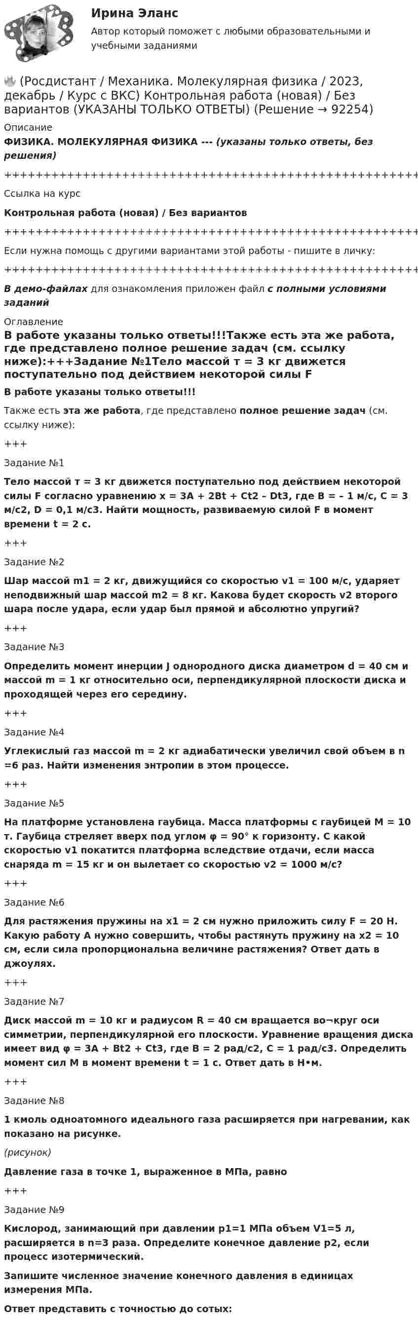     
            Описание
            ФИЗИКА. МОЛЕКУЛЯРНАЯ ФИЗИКА --- (указаны только ответы, без решения)+++++++++++++++++++++++++++++++++++++++++++++++++++++++++++++++++++++Ссылка на курсКонтрольная работа (новая) / Без вариантов+++++++++++++++++++++++++++++++++++++++++++++++++++++++++++++++++++++Если нужна помощь с другими вариантами этой работы - пишите в личку:+++++++++++++++++++++++++++++++++++++++++++++++++++++++++++++++++++++В демо-файлах для ознакомления приложен файл с полными условиями заданий 
            Оглавление
            В работе указаны только ответы!!!Также есть эта же работа, где представлено полное решение задач (см. ссылку ниже):+++Задание №1Тело массой т = 3 кг движется поступательно под действием некоторой силы F согласно уравнению x = 3A + 2Bt + Ct2 – Dt3, где В = – 1 м/с, С = 3 м/с2, D = 0,1 м/с3. Найти мощность, развиваемую силой F в момент времени t = 2 с.+++Задание №2Шар массой m1 = 2 кг, движущийся со скоростью v1 = 100 м/с, ударяет неподвижный шар массой m2 = 8 кг. Какова будет скорость v2 второго шара после удара, если удар был прямой и абсолютно упругий?+++Задание №3Определить момент инерции J однородного диска диаметром d = 40 см и массой m = 1 кг относительно оси, перпендикулярной плоскости диска и проходящей через его середину.+++Задание №4Углекислый газ массой m = 2 кг адиабатически увеличил свой объем в n =6 раз. Найти изменения энтропии в этом процессе.+++Задание №5На платформе установлена гаубица. Масса платформы с гаубицей M = 10 т. Гаубица стреляет вверх под углом φ = 90° к горизонту. С какой скоростью v1 покатится платформа вследствие отдачи, если масса снаряда m = 15 кг и он вылетает со скоростью v2 = 1000 м/с?+++Задание №6Для растяжения пружины на x1 = 2 см нужно приложить силу F = 20 H. Какую работу А нужно совершить, чтобы растянуть пружину на x2 = 10 см, если сила пропорциональна величине растяжения? Ответ дать в джоулях.+++Задание №7Диск массой m = 10 кг и радиусом R = 40 см вращается во¬круг оси симметрии, перпендикулярной его плоскости. Уравнение вращения диска имеет вид φ = 3A + Bt2 + Ct3, где В = 2 рад/с2, С = 1 рад/с3. Определить момент сил М в момент времени t = 1 с. Ответ дать в Н•м.+++Задание №81 кмоль одноатомного идеального газа расширяется при нагревании, как показано на рисунке.(рисунок)Давление газа в точке 1, выраженное в МПа, равно+++Задание №9Кислород, занимающий при давлении р1=1 МПа объем V1=5 л, расширяется в n=3 раза. Определите конечное давление р2, если процесс изотермический.Запишите численное значение конечного давления в единицах измерения МПа.Ответ представить с точностью до сотых:  
            
            
            🔥 (Росдистант / Механика. Молекулярная физика / 2023, декабрь / Курс с ВКС) Контрольная работа (новая) / Без вариантов (С ПОЛНЫМ РЕШЕНИЕМ)🔥 (Росдистант / Механика. Молекулярная физика / 2023, декабрь / Курс с ВКС) Контрольная работа (новая) / Без вариантов (УКАЗАНЫ ТОЛЬКО ОТВЕТЫ)[Росдистант] Механика (Практические задания 1,2,3,4,5,6,7,8)(Росдистант Механика) Свободное твердое тело имеет[Росдистант] Механика. Теоретическая механика (промежуточные тесты, 292 вопроса, ответы)(Росдистант) Механический смысл производной 2-го порядка состоит в том, что она естьРОСДИСТАНТ.МИКРОЭКОНОМИКАРосдистант. Механика жидкости и газа. Задача № 56Росдистант. Механика жидкости и газа. Задача № 75[Росдистант] Механика жидкости и газа (итоговый тест, вопросы, ответы)[Росдистант] Механика жидкости и газа Итоговый тесты[Росдистант] Механика жидкости и газа Практическое задание 1 Вариант 1Росдистант. Механика жидкости и газа. Тесты (246 вопросов)[Росдистант] Механика и фрактодиагностика разрушения (практическое задание 2)