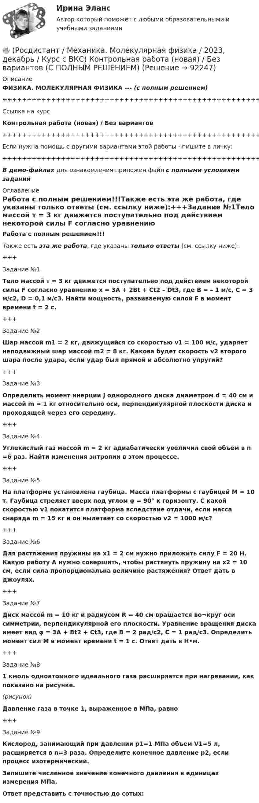     
            Описание
            ФИЗИКА. МОЛЕКУЛЯРНАЯ ФИЗИКА --- (с полным решением)+++++++++++++++++++++++++++++++++++++++++++++++++++++++++++++++++++++Ссылка на курсКонтрольная работа (новая) / Без вариантов+++++++++++++++++++++++++++++++++++++++++++++++++++++++++++++++++++++Если нужна помощь с другими вариантами этой работы - пишите в личку:+++++++++++++++++++++++++++++++++++++++++++++++++++++++++++++++++++++В демо-файлах для ознакомления приложен файл с полными условиями заданий 
            Оглавление
            Работа с полным решением!!!Также есть эта же работа, где указаны только ответы (см. ссылку ниже):+++Задание №1Тело массой т = 3 кг движется поступательно под действием некоторой силы F согласно уравнению x = 3A + 2Bt + Ct2 – Dt3, где В = – 1 м/с, С = 3 м/с2, D = 0,1 м/с3. Найти мощность, развиваемую силой F в момент времени t = 2 с.+++Задание №2Шар массой m1 = 2 кг, движущийся со скоростью v1 = 100 м/с, ударяет неподвижный шар массой m2 = 8 кг. Какова будет скорость v2 второго шара после удара, если удар был прямой и абсолютно упругий?+++Задание №3Определить момент инерции J однородного диска диаметром d = 40 см и массой m = 1 кг относительно оси, перпендикулярной плоскости диска и проходящей через его середину.+++Задание №4Углекислый газ массой m = 2 кг адиабатически увеличил свой объем в n =6 раз. Найти изменения энтропии в этом процессе.+++Задание №5На платформе установлена гаубица. Масса платформы с гаубицей M = 10 т. Гаубица стреляет вверх под углом φ = 90° к горизонту. С какой скоростью v1 покатится платформа вследствие отдачи, если масса снаряда m = 15 кг и он вылетает со скоростью v2 = 1000 м/с?+++Задание №6Для растяжения пружины на x1 = 2 см нужно приложить силу F = 20 H. Какую работу А нужно совершить, чтобы растянуть пружину на x2 = 10 см, если сила пропорциональна величине растяжения? Ответ дать в джоулях.+++Задание №7Диск массой m = 10 кг и радиусом R = 40 см вращается во¬круг оси симметрии, перпендикулярной его плоскости. Уравнение вращения диска имеет вид φ = 3A + Bt2 + Ct3, где В = 2 рад/с2, С = 1 рад/с3. Определить момент сил М в момент времени t = 1 с. Ответ дать в Н•м.+++Задание №81 кмоль одноатомного идеального газа расширяется при нагревании, как показано на рисунке.(рисунок)Давление газа в точке 1, выраженное в МПа, равно+++Задание №9Кислород, занимающий при давлении р1=1 МПа объем V1=5 л, расширяется в n=3 раза. Определите конечное давление р2, если процесс изотермический.Запишите численное значение конечного давления в единицах измерения МПа.Ответ представить с точностью до сотых:  
            
            
            (Росдистант Механика) Механическая система вращается вокруг вертикальной оси под действием крутящего момента 90t2 Н · м. Тогда за 4 с изменение кинетического момента системы в кг · м2/с равно🔥 (Росдистант / Механика. Молекулярная физика / 2023, декабрь / Курс с ВКС) Контрольная работа (новая) / Без вариантов (С ПОЛНЫМ РЕШЕНИЕМ)🔥 (Росдистант / Механика. Молекулярная физика / 2023, декабрь / Курс с ВКС) Контрольная работа (новая) / Без вариантов (УКАЗАНЫ ТОЛЬКО ОТВЕТЫ)[Росдистант] Механика (Практические задания 1,2,3,4,5,6,7,8)(Росдистант Механика) Свободное твердое тело имеет[Росдистант] Механика. Теоретическая механика (промежуточные тесты, 292 вопроса, ответы)(Росдистант) Механический смысл производной 2-го порядка состоит в том, что она естьРосдистант. Механика жидкости и газа. Задача № 55Росдистант. Механика жидкости и газа. Задача № 56Росдистант. Механика жидкости и газа. Задача № 75[Росдистант] Механика жидкости и газа (итоговый тест, вопросы, ответы)[Росдистант] Механика жидкости и газа Итоговый тесты[Росдистант] Механика жидкости и газа Практическое задание 1 Вариант 1Росдистант. Механика жидкости и газа. Тесты (246 вопросов)