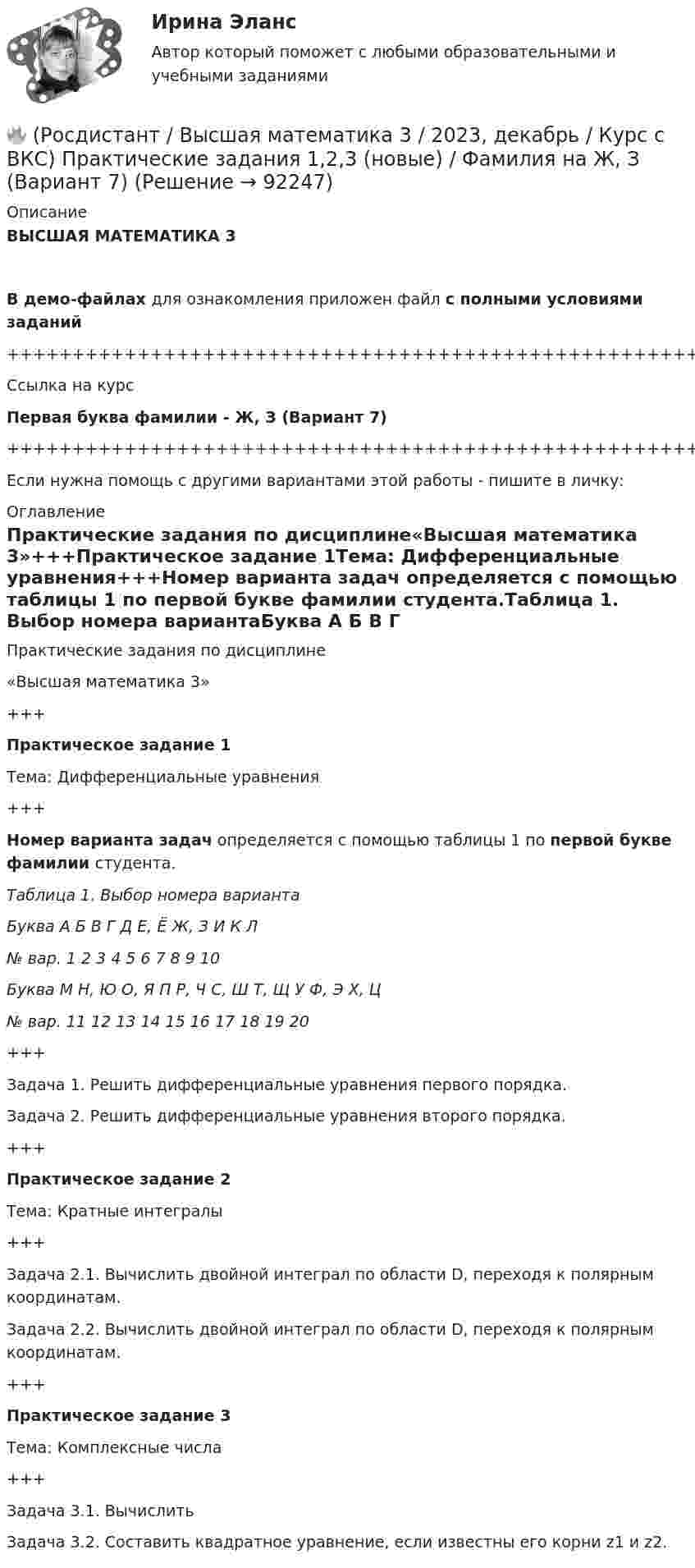    
            Описание
            ВЫСШАЯ МАТЕМАТИКА 3В демо-файлах для ознакомления приложен файл с полными условиями заданий+++++++++++++++++++++++++++++++++++++++++++++++++++++++++++++++++++++Ссылка на курсПервая буква фамилии - Ж, З (Вариант 7)+++++++++++++++++++++++++++++++++++++++++++++++++++++++++++++++++++++Если нужна помощь с другими вариантами этой работы - пишите в личку: 
            Оглавление
            Практические задания по дисциплине«Высшая математика 3»+++Практическое задание 1Тема: Дифференциальные уравнения+++Номер варианта задач определяется с помощью таблицы 1 по первой букве фамилии студента.Таблица 1. Выбор номера вариантаБуква   А   Б   В   Г   Д   Е, Ё   Ж, З   И   К   Л№ вар.   1   2   3   4   5   6   7   8   9   10Буква   М   Н, Ю   О, Я   П   Р, Ч   С, Ш   Т, Щ   У   Ф, Э   Х, Ц№ вар.   11   12   13   14   15   16   17   18   19   20+++Задача 1. Решить дифференциальные уравнения первого порядка.Задача 2. Решить дифференциальные уравнения второго порядка.+++Практическое задание 2Тема: Кратные интегралы+++Задача 2.1. Вычислить двойной интеграл по области D, переходя к полярным координатам.Задача 2.2. Вычислить двойной интеграл по области D, переходя к полярным координатам.+++Практическое задание 3Тема: Комплексные числа+++Задача 3.1. ВычислитьЗадача 3.2. Составить квадратное уравнение, если известны его корни z1 и z2.  
            
            
            🔥 (Росдистант / Высшая математика 3 / 2023, декабрь / Курс с ВКС) Практические задания 1,2,3 (новые) / Фамилия на Б (Вариант 2)🔥 (Росдистант / Высшая математика 3 / 2023, декабрь / Курс с ВКС) Практические задания 1,2,3 (новые) / Фамилия на Ж, З (Вариант 7)🔥 (Росдистант / Высшая математика 3 / 2023, декабрь / Курс с ВКС) Практические задания 1,2,3 (новые) / Фамилия на К (Вариант 9)🔥 (Росдистант / Высшая математика 3 / 2023, декабрь / Курс с ВКС) Практические задания 1,2,3 (новые) / Фамилия на Н, Ю (Вариант 12)🔥 (Росдистант / Высшая математика 3 / 2023, декабрь / Курс с ВКС) Практические задания 1,2,3 (новые) / Фамилия на П (Вариант 14)🔥 (Росдистант / Высшая математика 3 / 2023, декабрь / Курс с ВКС) Практические задания 1,2,3 (новые) / Фамилия на Р, Ч (Вариант 15)🔥 (Росдистант / Высшая математика 3 / 2023, декабрь / Курс с ВКС) Практические задания 1,2,3 (новые) / Фамилия на С, Ш (Вариант 16)РОСДИСТАНТ. Высшая математика-2. НОВОЕ практическое задание для ВКС. Вариант 9 Фамилия на КРОСДИСТАНТ /Высшая математика 2 /Практические задания №1-6/ Вариант 1РОСДИСТАНТ /Высшая математика 2 /Практические задания №1-6/ Вариант 2Росдистант. Высшая математика 2. Практические задания. Вариант 5 (буква П)Росдистант Высшая математика 2 Промежуточный тест 1Росдистант Высшая математика 2 Промежуточный тест 2Росдистант Высшая математика 2 Промежуточный тест 5