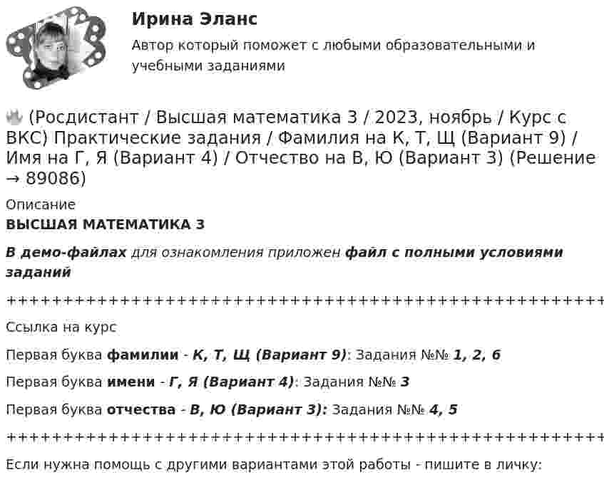     
            Описание
            ВЫСШАЯ МАТЕМАТИКА 3В демо-файлах для ознакомления приложен файл с полными условиями заданий+++++++++++++++++++++++++++++++++++++++++++++++++++++++++++++++++++++Ссылка на курсПервая буква фамилии - К, Т, Щ (Вариант 9):      Задания №№ 1, 2, 6Первая буква имени - Г, Я (Вариант 4):         Задания №№ 3Первая буква отчества - В, Ю (Вариант 3):      Задания №№ 4, 5+++++++++++++++++++++++++++++++++++++++++++++++++++++++++++++++++++++Если нужна помощь с другими вариантами этой работы - пишите в личку:   
            
            
            🔥 (Росдистант / Высшая математика 3 / 2023, ноябрь / Курс с ВКС) Практические задания / Фамилия на К, Т, Щ (Вариант 9) / Имя на А, Ф, Э (Вариант 1) / Отчество на Д, Ч, С (Вариант 5)🔥 (Росдистант / Высшая математика 3 / 2023, ноябрь / Курс с ВКС) Практические задания / Фамилия на К, Т, Щ (Вариант 9) / Имя на Г, Я (Вариант 4) / Отчество на В, Ю (Вариант 3)🔥 (Росдистант / Высшая математика 3 / 2023, ноябрь / Курс с ВКС) Практические задания / Фамилия на К, Т, Щ (Вариант 9) / Имя на Л, Р (Вариант 10) / Отчество на Г, Я (Вариант 4)🔥 (Росдистант / Высшая математика 3 / 2023, ноябрь / Курс с ВКС) Практические задания / Фамилия на Л, Р (Вариант 10) / Имя на А, Ф, Э (Вариант 1) / Отчество на А, Ф, Э (Вариант 1)🔥 (Росдистант / Высшая математика 3 / 2024, январь / Курс с ВКС) Практические задания 1,2,3 (новые) / Фамилия на О, Я (Вариант 13) [Росдистант] Высшая математика 3 Вариант № 10 (ПРАКТИЧЕСКИЕ ЗАДАНИЯ 1, 2, 3, 4, 5)[Росдистант] Высшая математика 3 Вариант № 1 (ПРАКТИЧЕСКИЕ ЗАДАНИЯ 1, 2, 3, 4, 5, 6)🔥 (Росдистант / Высшая математика 3 / 2023, декабрь / Курс с ВКС) Практические задания 1,2,3 (новые) / Фамилия на Н, Ю (Вариант 12)🔥 (Росдистант / Высшая математика 3 / 2023, декабрь / Курс с ВКС) Практические задания 1,2,3 (новые) / Фамилия на П (Вариант 14)🔥 (Росдистант / Высшая математика 3 / 2023, декабрь / Курс с ВКС) Практические задания 1,2,3 (новые) / Фамилия на Р, Ч (Вариант 15)🔥 (Росдистант / Высшая математика 3 / 2023, декабрь / Курс с ВКС) Практические задания 1,2,3 (новые) / Фамилия на С, Ш (Вариант 16)🔥 (Росдистант / Высшая математика 3 / 2023, ноябрь / Курс с ВКС) Практические задания / Фамилия на Б, М, Х (Вариант 2) / Имя на Д, Ч, С (Вариант 5) / Отчество на Ж, О, З (Вариант 7)🔥 (Росдистант / Высшая математика 3 / 2023, ноябрь / Курс с ВКС) Практические задания / Фамилия на Б, М, Х (Вариант 2) / Имя на Ж, О, З (Вариант 7) / Отчество на А, Ф, Э (Вариант 1)🔥 (Росдистант / Высшая математика 3 / 2023, ноябрь / Курс с ВКС) Практические задания / Фамилия на Г, Я (Вариант 4) / Имя на Г, Я (Вариант 4) / Отчество на Г, Я (Вариант 4)