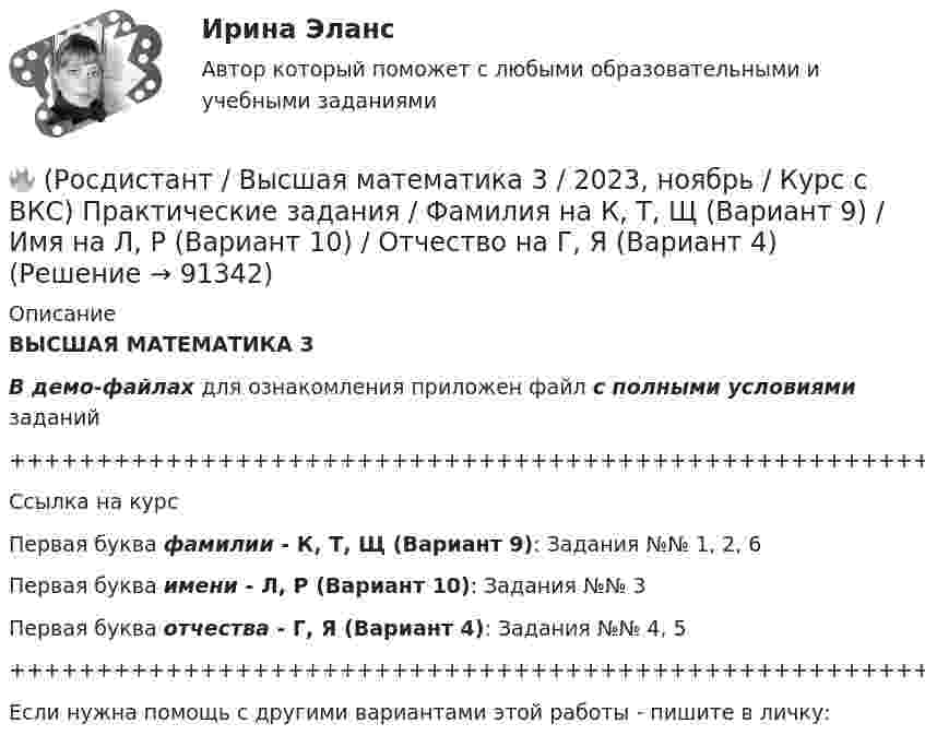     
            Описание
            ВЫСШАЯ МАТЕМАТИКА 3В демо-файлах для ознакомления приложен файл с полными условиями заданий+++++++++++++++++++++++++++++++++++++++++++++++++++++++++++++++++++++Ссылка на курсПервая буква фамилии - К, Т, Щ (Вариант 9):      Задания №№ 1, 2, 6Первая буква имени - Л, Р (Вариант 10):         Задания №№ 3Первая буква отчества - Г, Я (Вариант 4):      Задания №№ 4, 5+++++++++++++++++++++++++++++++++++++++++++++++++++++++++++++++++++++Если нужна помощь с другими вариантами этой работы - пишите в личку:   
            
            
            🔥 (Росдистант / Высшая математика 3 / 2023, ноябрь / Курс с ВКС) Практические задания / Фамилия на К, Т, Щ (Вариант 9) / Имя на Г, Я (Вариант 4) / Отчество на В, Ю (Вариант 3)🔥 (Росдистант / Высшая математика 3 / 2023, ноябрь / Курс с ВКС) Практические задания / Фамилия на К, Т, Щ (Вариант 9) / Имя на Л, Р (Вариант 10) / Отчество на Г, Я (Вариант 4)🔥 (Росдистант / Высшая математика 3 / 2023, ноябрь / Курс с ВКС) Практические задания / Фамилия на Л, Р (Вариант 10) / Имя на А, Ф, Э (Вариант 1) / Отчество на А, Ф, Э (Вариант 1)🔥 (Росдистант / Высшая математика 3 / 2024, январь / Курс с ВКС) Практические задания 1,2,3 (новые) / Фамилия на О, Я (Вариант 13) [Росдистант] Высшая математика 3 Вариант № 10 (ПРАКТИЧЕСКИЕ ЗАДАНИЯ 1, 2, 3, 4, 5)[Росдистант] Высшая математика 3 Вариант № 1 (ПРАКТИЧЕСКИЕ ЗАДАНИЯ 1, 2, 3, 4, 5, 6)[Росдистант] Высшая математика 3 Вариант № 2 (ПРАКТИЧЕСКИЕ ЗАДАНИЯ 1, 2, 3, 4, 5, 6)🔥 (Росдистант / Высшая математика 3 / 2023, декабрь / Курс с ВКС) Практические задания 1,2,3 (новые) / Фамилия на П (Вариант 14)🔥 (Росдистант / Высшая математика 3 / 2023, декабрь / Курс с ВКС) Практические задания 1,2,3 (новые) / Фамилия на Р, Ч (Вариант 15)🔥 (Росдистант / Высшая математика 3 / 2023, декабрь / Курс с ВКС) Практические задания 1,2,3 (новые) / Фамилия на С, Ш (Вариант 16)🔥 (Росдистант / Высшая математика 3 / 2023, ноябрь / Курс с ВКС) Практические задания / Фамилия на Б, М, Х (Вариант 2) / Имя на Д, Ч, С (Вариант 5) / Отчество на Ж, О, З (Вариант 7)🔥 (Росдистант / Высшая математика 3 / 2023, ноябрь / Курс с ВКС) Практические задания / Фамилия на Б, М, Х (Вариант 2) / Имя на Ж, О, З (Вариант 7) / Отчество на А, Ф, Э (Вариант 1)🔥 (Росдистант / Высшая математика 3 / 2023, ноябрь / Курс с ВКС) Практические задания / Фамилия на Г, Я (Вариант 4) / Имя на Г, Я (Вариант 4) / Отчество на Г, Я (Вариант 4)🔥 (Росдистант / Высшая математика 3 / 2023, ноябрь / Курс с ВКС) Практические задания / Фамилия на Ж, О, З (Вариант 7) / Имя на Д, Ч, С (Вариант 5) / Отчество на Д, Ч, С (Вариант 5)