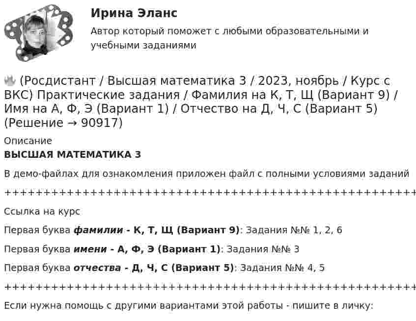     
            Описание
            ВЫСШАЯ МАТЕМАТИКА 3В демо-файлах для ознакомления приложен файл с полными условиями заданий+++++++++++++++++++++++++++++++++++++++++++++++++++++++++++++++++++++Ссылка на курсПервая буква фамилии - К, Т, Щ (Вариант 9):      Задания №№ 1, 2, 6Первая буква имени - А, Ф, Э (Вариант 1):      Задания №№ 3Первая буква отчества - Д, Ч, С (Вариант 5):      Задания №№ 4, 5+++++++++++++++++++++++++++++++++++++++++++++++++++++++++++++++++++++Если нужна помощь с другими вариантами этой работы - пишите в личку:   
            
            
            🔥 (Росдистант / Высшая математика 3 / 2023, ноябрь / Курс с ВКС) Практические задания / Фамилия на Ж, О, З (Вариант 7) / Имя на Д, Ч, С (Вариант 5) / Отчество на Д, Ч, С (Вариант 5)🔥 (Росдистант / Высшая математика 3 / 2023, ноябрь / Курс с ВКС) Практические задания / Фамилия на К, Т, Щ (Вариант 9) / Имя на А, Ф, Э (Вариант 1) / Отчество на Д, Ч, С (Вариант 5)🔥 (Росдистант / Высшая математика 3 / 2023, ноябрь / Курс с ВКС) Практические задания / Фамилия на К, Т, Щ (Вариант 9) / Имя на Г, Я (Вариант 4) / Отчество на В, Ю (Вариант 3)🔥 (Росдистант / Высшая математика 3 / 2023, ноябрь / Курс с ВКС) Практические задания / Фамилия на К, Т, Щ (Вариант 9) / Имя на Л, Р (Вариант 10) / Отчество на Г, Я (Вариант 4)🔥 (Росдистант / Высшая математика 3 / 2023, ноябрь / Курс с ВКС) Практические задания / Фамилия на Л, Р (Вариант 10) / Имя на А, Ф, Э (Вариант 1) / Отчество на А, Ф, Э (Вариант 1)🔥 (Росдистант / Высшая математика 3 / 2024, январь / Курс с ВКС) Практические задания 1,2,3 (новые) / Фамилия на О, Я (Вариант 13) [Росдистант] Высшая математика 3 Вариант № 10 (ПРАКТИЧЕСКИЕ ЗАДАНИЯ 1, 2, 3, 4, 5)🔥 (Росдистант / Высшая математика 3 / 2023, декабрь / Курс с ВКС) Практические задания 1,2,3 (новые) / Фамилия на К (Вариант 9)🔥 (Росдистант / Высшая математика 3 / 2023, декабрь / Курс с ВКС) Практические задания 1,2,3 (новые) / Фамилия на Н, Ю (Вариант 12)🔥 (Росдистант / Высшая математика 3 / 2023, декабрь / Курс с ВКС) Практические задания 1,2,3 (новые) / Фамилия на П (Вариант 14)🔥 (Росдистант / Высшая математика 3 / 2023, декабрь / Курс с ВКС) Практические задания 1,2,3 (новые) / Фамилия на Р, Ч (Вариант 15)🔥 (Росдистант / Высшая математика 3 / 2023, декабрь / Курс с ВКС) Практические задания 1,2,3 (новые) / Фамилия на С, Ш (Вариант 16)🔥 (Росдистант / Высшая математика 3 / 2023, ноябрь / Курс с ВКС) Практические задания / Фамилия на Б, М, Х (Вариант 2) / Имя на Д, Ч, С (Вариант 5) / Отчество на Ж, О, З (Вариант 7)🔥 (Росдистант / Высшая математика 3 / 2023, ноябрь / Курс с ВКС) Практические задания / Фамилия на Б, М, Х (Вариант 2) / Имя на Ж, О, З (Вариант 7) / Отчество на А, Ф, Э (Вариант 1)