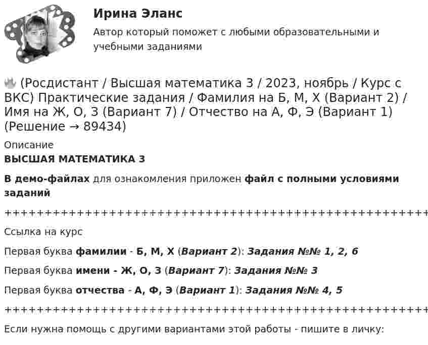     
            Описание
            ВЫСШАЯ МАТЕМАТИКА 3В демо-файлах для ознакомления приложен файл с полными условиями заданий+++++++++++++++++++++++++++++++++++++++++++++++++++++++++++++++++++++Ссылка на курсПервая буква фамилии - Б, М, Х (Вариант 2):      Задания №№ 1, 2, 6Первая буква имени - Ж, О, З (Вариант 7):      Задания №№ 3Первая буква отчества - А, Ф, Э (Вариант 1):      Задания №№ 4, 5+++++++++++++++++++++++++++++++++++++++++++++++++++++++++++++++++++++Если нужна помощь с другими вариантами этой работы - пишите в личку:   
            
            
            🔥 (Росдистант / Высшая математика 3 / 2023, ноябрь / Курс с ВКС) Практические задания / Фамилия на Б, М, Х (Вариант 2) / Имя на Д, Ч, С (Вариант 5) / Отчество на Ж, О, З (Вариант 7)🔥 (Росдистант / Высшая математика 3 / 2023, ноябрь / Курс с ВКС) Практические задания / Фамилия на Б, М, Х (Вариант 2) / Имя на Ж, О, З (Вариант 7) / Отчество на А, Ф, Э (Вариант 1)🔥 (Росдистант / Высшая математика 3 / 2023, ноябрь / Курс с ВКС) Практические задания / Фамилия на Г, Я (Вариант 4) / Имя на Г, Я (Вариант 4) / Отчество на Г, Я (Вариант 4)🔥 (Росдистант / Высшая математика 3 / 2023, ноябрь / Курс с ВКС) Практические задания / Фамилия на Ж, О, З (Вариант 7) / Имя на Д, Ч, С (Вариант 5) / Отчество на Д, Ч, С (Вариант 5)🔥 (Росдистант / Высшая математика 3 / 2023, ноябрь / Курс с ВКС) Практические задания / Фамилия на К, Т, Щ (Вариант 9) / Имя на А, Ф, Э (Вариант 1) / Отчество на Д, Ч, С (Вариант 5)🔥 (Росдистант / Высшая математика 3 / 2023, ноябрь / Курс с ВКС) Практические задания / Фамилия на К, Т, Щ (Вариант 9) / Имя на Г, Я (Вариант 4) / Отчество на В, Ю (Вариант 3)🔥 (Росдистант / Высшая математика 3 / 2023, ноябрь / Курс с ВКС) Практические задания / Фамилия на К, Т, Щ (Вариант 9) / Имя на Л, Р (Вариант 10) / Отчество на Г, Я (Вариант 4)Росдистант. Высшая математика 2 промежуточный тест№1 (с картинками)🔥 (Росдистант / Высшая математика 3 / 2023, декабрь / Курс с ВКС) Практические задания 1,2,3 (новые) / Фамилия на Б (Вариант 2)🔥 (Росдистант / Высшая математика 3 / 2023, декабрь / Курс с ВКС) Практические задания 1,2,3 (новые) / Фамилия на Ж, З (Вариант 7)🔥 (Росдистант / Высшая математика 3 / 2023, декабрь / Курс с ВКС) Практические задания 1,2,3 (новые) / Фамилия на К (Вариант 9)🔥 (Росдистант / Высшая математика 3 / 2023, декабрь / Курс с ВКС) Практические задания 1,2,3 (новые) / Фамилия на Н, Ю (Вариант 12)🔥 (Росдистант / Высшая математика 3 / 2023, декабрь / Курс с ВКС) Практические задания 1,2,3 (новые) / Фамилия на П (Вариант 14)🔥 (Росдистант / Высшая математика 3 / 2023, декабрь / Курс с ВКС) Практические задания 1,2,3 (новые) / Фамилия на Р, Ч (Вариант 15)