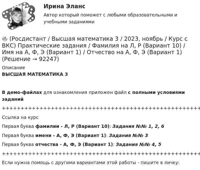     
            Описание
            ВЫСШАЯ МАТЕМАТИКА 3В демо-файлах для ознакомления приложен файл с полными условиями заданий+++++++++++++++++++++++++++++++++++++++++++++++++++++++++++++++++++++Ссылка на курсПервая буква фамилии - Л, Р (Вариант 10):      Задания №№ 1, 2, 6Первая буква имени - А, Ф, Э (Вариант 1):      Задания №№ 3Первая буква отчества - А, Ф, Э (Вариант 1):      Задания №№ 4, 5+++++++++++++++++++++++++++++++++++++++++++++++++++++++++++++++++++++Если нужна помощь с другими вариантами этой работы - пишите в личку:   
            
            
            🔥 (Росдистант / Высшая математика 3 / 2023, ноябрь / Курс с ВКС) Практические задания / Фамилия на К, Т, Щ (Вариант 9) / Имя на Л, Р (Вариант 10) / Отчество на Г, Я (Вариант 4)🔥 (Росдистант / Высшая математика 3 / 2023, ноябрь / Курс с ВКС) Практические задания / Фамилия на Л, Р (Вариант 10) / Имя на А, Ф, Э (Вариант 1) / Отчество на А, Ф, Э (Вариант 1)🔥 (Росдистант / Высшая математика 3 / 2024, январь / Курс с ВКС) Практические задания 1,2,3 (новые) / Фамилия на О, Я (Вариант 13) [Росдистант] Высшая математика 3 Вариант № 10 (ПРАКТИЧЕСКИЕ ЗАДАНИЯ 1, 2, 3, 4, 5)[Росдистант] Высшая математика 3 Вариант № 1 (ПРАКТИЧЕСКИЕ ЗАДАНИЯ 1, 2, 3, 4, 5, 6)[Росдистант] Высшая математика 3 Вариант № 2 (ПРАКТИЧЕСКИЕ ЗАДАНИЯ 1, 2, 3, 4, 5, 6)[Росдистант] Высшая математика 3 Вариант № 4 (ПРАКТИЧЕСКИЕ ЗАДАНИЯ 1, 2, 3, 4, 5, 6)🔥 (Росдистант / Высшая математика 3 / 2023, декабрь / Курс с ВКС) Практические задания 1,2,3 (новые) / Фамилия на Р, Ч (Вариант 15)🔥 (Росдистант / Высшая математика 3 / 2023, декабрь / Курс с ВКС) Практические задания 1,2,3 (новые) / Фамилия на С, Ш (Вариант 16)🔥 (Росдистант / Высшая математика 3 / 2023, ноябрь / Курс с ВКС) Практические задания / Фамилия на Б, М, Х (Вариант 2) / Имя на Д, Ч, С (Вариант 5) / Отчество на Ж, О, З (Вариант 7)🔥 (Росдистант / Высшая математика 3 / 2023, ноябрь / Курс с ВКС) Практические задания / Фамилия на Б, М, Х (Вариант 2) / Имя на Ж, О, З (Вариант 7) / Отчество на А, Ф, Э (Вариант 1)🔥 (Росдистант / Высшая математика 3 / 2023, ноябрь / Курс с ВКС) Практические задания / Фамилия на Г, Я (Вариант 4) / Имя на Г, Я (Вариант 4) / Отчество на Г, Я (Вариант 4)🔥 (Росдистант / Высшая математика 3 / 2023, ноябрь / Курс с ВКС) Практические задания / Фамилия на Ж, О, З (Вариант 7) / Имя на Д, Ч, С (Вариант 5) / Отчество на Д, Ч, С (Вариант 5)🔥 (Росдистант / Высшая математика 3 / 2023, ноябрь / Курс с ВКС) Практические задания / Фамилия на К, Т, Щ (Вариант 9) / Имя на А, Ф, Э (Вариант 1) / Отчество на Д, Ч, С (Вариант 5)