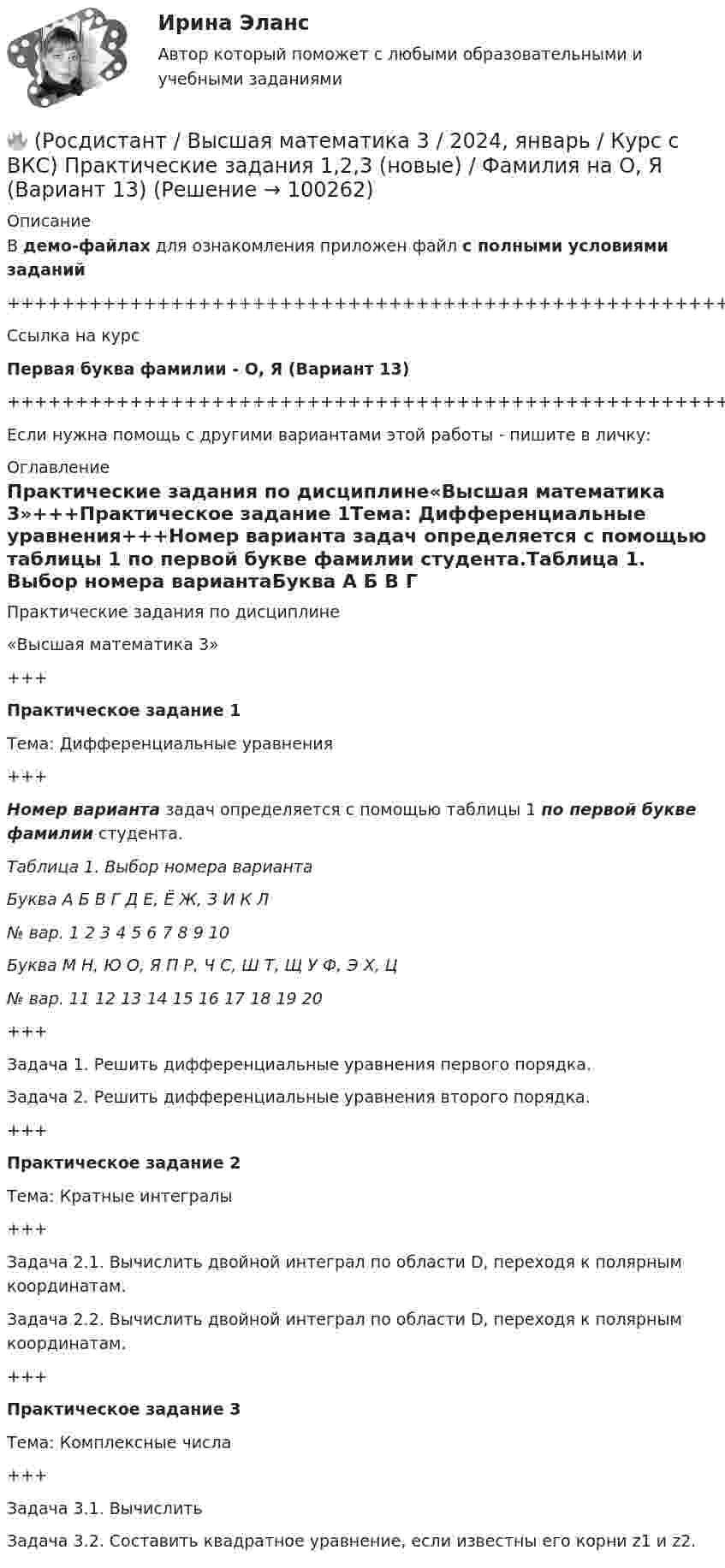     
            Описание
            В демо-файлах для ознакомления приложен файл с полными условиями заданий+++++++++++++++++++++++++++++++++++++++++++++++++++++++++++++++++++++Ссылка на курсПервая буква фамилии - О, Я (Вариант 13)+++++++++++++++++++++++++++++++++++++++++++++++++++++++++++++++++++++Если нужна помощь с другими вариантами этой работы - пишите в личку: 
            Оглавление
            Практические задания по дисциплине«Высшая математика 3»+++Практическое задание 1Тема: Дифференциальные уравнения+++Номер варианта задач определяется с помощью таблицы 1 по первой букве фамилии студента.Таблица 1. Выбор номера вариантаБуква   А   Б   В   Г   Д   Е, Ё   Ж, З   И   К   Л№ вар.   1   2   3   4   5   6   7   8   9   10Буква   М   Н, Ю   О, Я   П   Р, Ч   С, Ш   Т, Щ   У   Ф, Э   Х, Ц№ вар.   11   12   13   14   15   16   17   18   19   20+++Задача 1. Решить дифференциальные уравнения первого порядка.Задача 2. Решить дифференциальные уравнения второго порядка.+++Практическое задание 2Тема: Кратные интегралы+++Задача 2.1. Вычислить двойной интеграл по области D, переходя к полярным координатам.Задача 2.2. Вычислить двойной интеграл по области D, переходя к полярным координатам.+++Практическое задание 3Тема: Комплексные числа+++Задача 3.1. ВычислитьЗадача 3.2. Составить квадратное уравнение, если известны его корни z1 и z2.  
            
            
            🔥 (Росдистант / Высшая математика 3 / 2023, ноябрь / Курс с ВКС) Практические задания / Фамилия на Л, Р (Вариант 10) / Имя на А, Ф, Э (Вариант 1) / Отчество на А, Ф, Э (Вариант 1)🔥 (Росдистант / Высшая математика 3 / 2024, январь / Курс с ВКС) Практические задания 1,2,3 (новые) / Фамилия на О, Я (Вариант 13) [Росдистант] Высшая математика 3 Вариант № 10 (ПРАКТИЧЕСКИЕ ЗАДАНИЯ 1, 2, 3, 4, 5)[Росдистант] Высшая математика 3 Вариант № 1 (ПРАКТИЧЕСКИЕ ЗАДАНИЯ 1, 2, 3, 4, 5, 6)[Росдистант] Высшая математика 3 Вариант № 2 (ПРАКТИЧЕСКИЕ ЗАДАНИЯ 1, 2, 3, 4, 5, 6)[Росдистант] Высшая математика 3 Вариант № 4 (ПРАКТИЧЕСКИЕ ЗАДАНИЯ 1, 2, 3, 4, 5, 6)[Росдистант] Высшая математика 3 Вариант № 5 (ПРАКТИЧЕСКИЕ ЗАДАНИЯ 1, 2, 3, 4, 5, 6)🔥 (Росдистант / Высшая математика 3 / 2023, декабрь / Курс с ВКС) Практические задания 1,2,3 (новые) / Фамилия на С, Ш (Вариант 16)🔥 (Росдистант / Высшая математика 3 / 2023, ноябрь / Курс с ВКС) Практические задания / Фамилия на Б, М, Х (Вариант 2) / Имя на Д, Ч, С (Вариант 5) / Отчество на Ж, О, З (Вариант 7)🔥 (Росдистант / Высшая математика 3 / 2023, ноябрь / Курс с ВКС) Практические задания / Фамилия на Б, М, Х (Вариант 2) / Имя на Ж, О, З (Вариант 7) / Отчество на А, Ф, Э (Вариант 1)🔥 (Росдистант / Высшая математика 3 / 2023, ноябрь / Курс с ВКС) Практические задания / Фамилия на Г, Я (Вариант 4) / Имя на Г, Я (Вариант 4) / Отчество на Г, Я (Вариант 4)🔥 (Росдистант / Высшая математика 3 / 2023, ноябрь / Курс с ВКС) Практические задания / Фамилия на Ж, О, З (Вариант 7) / Имя на Д, Ч, С (Вариант 5) / Отчество на Д, Ч, С (Вариант 5)🔥 (Росдистант / Высшая математика 3 / 2023, ноябрь / Курс с ВКС) Практические задания / Фамилия на К, Т, Щ (Вариант 9) / Имя на А, Ф, Э (Вариант 1) / Отчество на Д, Ч, С (Вариант 5)🔥 (Росдистант / Высшая математика 3 / 2023, ноябрь / Курс с ВКС) Практические задания / Фамилия на К, Т, Щ (Вариант 9) / Имя на Г, Я (Вариант 4) / Отчество на В, Ю (Вариант 3)