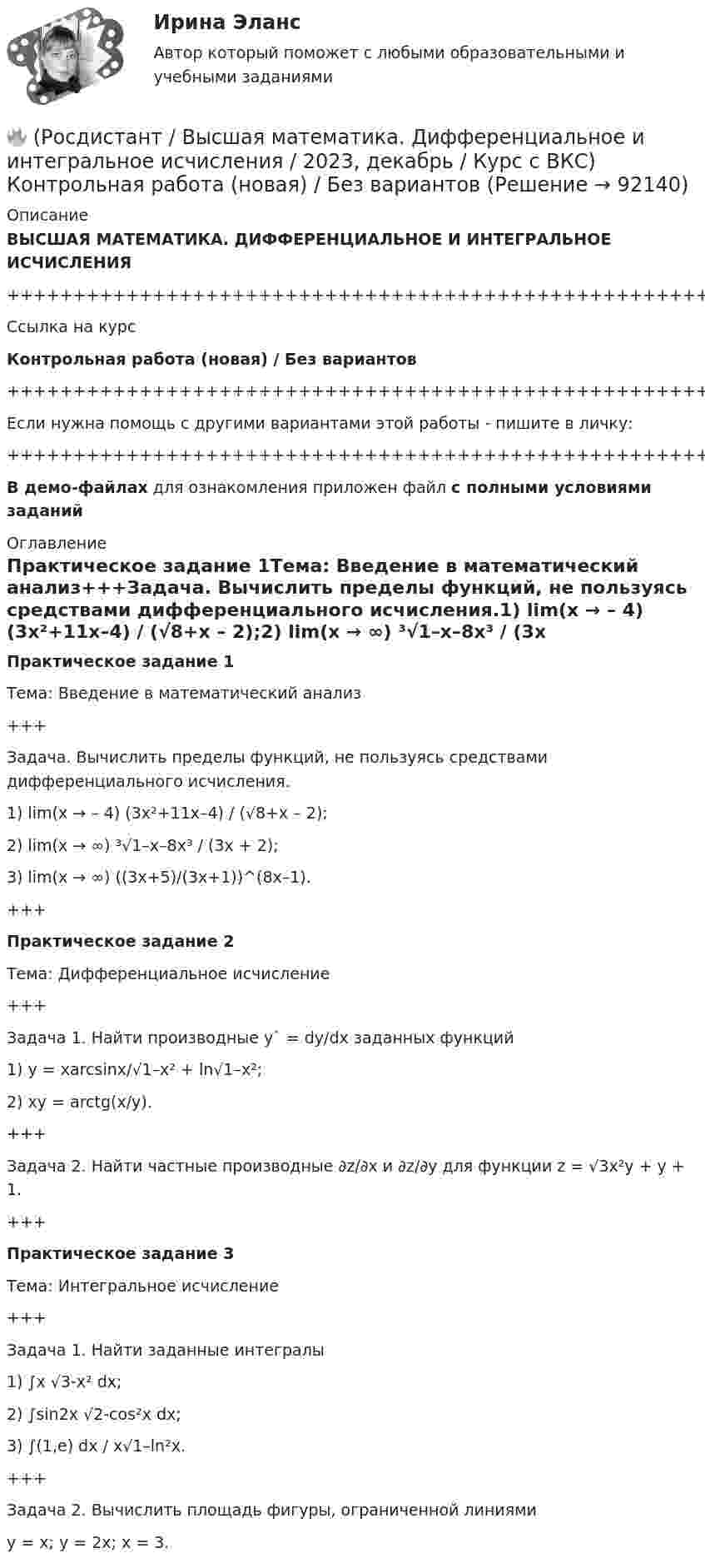     
            Описание
            ВЫСШАЯ МАТЕМАТИКА. ДИФФЕРЕНЦИАЛЬНОЕ И ИНТЕГРАЛЬНОЕ ИСЧИСЛЕНИЯ+++++++++++++++++++++++++++++++++++++++++++++++++++++++++++++++++++++Ссылка на курсКонтрольная работа (новая) / Без вариантов+++++++++++++++++++++++++++++++++++++++++++++++++++++++++++++++++++++Если нужна помощь с другими вариантами этой работы - пишите в личку:+++++++++++++++++++++++++++++++++++++++++++++++++++++++++++++++++++++В демо-файлах для ознакомления приложен файл с полными условиями заданий 
            Оглавление
            Практическое задание 1Тема: Введение в математический анализ+++Задача. Вычислить пределы функций, не пользуясь средствами дифференциального исчисления.1) lim(x → – 4) (3x²+11x–4) / (√8+x – 2);2) lim(x → ∞) ³√1–x–8x³ / (3x + 2);3) lim(x → ∞) ((3x+5)/(3x+1))^(8x–1).+++Практическое задание 2Тема: Дифференциальное исчисление+++Задача 1. Найти производные y` = dy/dx заданных функций1) y = xarcsinx/√1–x² + ln√1–x²;2) xy = arctg(x/y).+++Задача 2. Найти частные производные ∂z/∂x и ∂z/∂y для функции z = √3x²y + y + 1.+++Практическое задание 3Тема: Интегральное исчисление+++Задача 1. Найти заданные интегралы1) ∫x √3-x² dx;2) ∫sin2x √2-cos²x dx;3) ∫(1,e) dx / x√1–ln²x.+++Задача 2.  Вычислить площадь фигуры, ограниченной линиямиy = x; y = 2x; x = 3.  
            
            
            [Росдистант] Высшая математика. Дифференциальное и интегральное исчисления (10362) (контрольная работа, практические задания, вариант 9)🔥 (Росдистант / Высшая математика. Дифференциальное и интегральное исчисления / 2023, декабрь / Курс с ВКС) Контрольная работа (новая) / Без вариантов🔥 (Росдистант / Высшая математика. Дифференциальное и интегральное исчисления / 2023, декабрь / Курс с ВКС) Практические задания 1,2,3 (новые) / Фамилия на К (Вариант 9)🔥 (Росдистант / Высшая математика. Дифференциальное и интегральное исчисления / 2023, декабрь / Курс с ВКС) Практические задания 1,2,3 (новые) / Фамилия на М (Вариант 11)🔥 (Росдистант / Высшая математика. Дифференциальное и интегральное исчисления / 2023, декабрь / Курс с ВКС) Практические задания 1,2,3 (новые) / Фамилия на П (Вариант 14)🔥 (Росдистант / Высшая математика. Дифференциальное и интегральное исчисления / 2023, декабрь / Курс с ВКС) Практические задания 1,2,3 (новые) / Фамилия на С, Ш (Вариант 16)🔥 (Росдистант / Высшая математика. Дифференциальное и интегральное исчисления / 2023, декабрь / Курс с ВКС) Практические задания 1,2,3 (новые) / Фамилия на Ф, Э (Вариант 19)Росдистант Высшая математика 3 Промежуточный тест 4[Росдистант] Высшая математика. Дифференциальное и интегральное исчисления (10362) (контрольная работа, практические задания, вариант 1)[Росдистант] Высшая математика. Дифференциальное и интегральное исчисления (10362) (контрольная работа, практические задания, вариант 10)[Росдистант] Высшая математика. Дифференциальное и интегральное исчисления (10362) (контрольная работа, практические задания, вариант 2)[Росдистант] Высшая математика. Дифференциальное и интегральное исчисления (10362) (контрольная работа, практические задания, вариант 4)[Росдистант] Высшая математика. Дифференциальное и интегральное исчисления (10362) (контрольная работа, практические задания, вариант 5)[Росдистант] Высшая математика. Дифференциальное и интегральное исчисления (10362) (контрольная работа, практические задания, вариант 6)