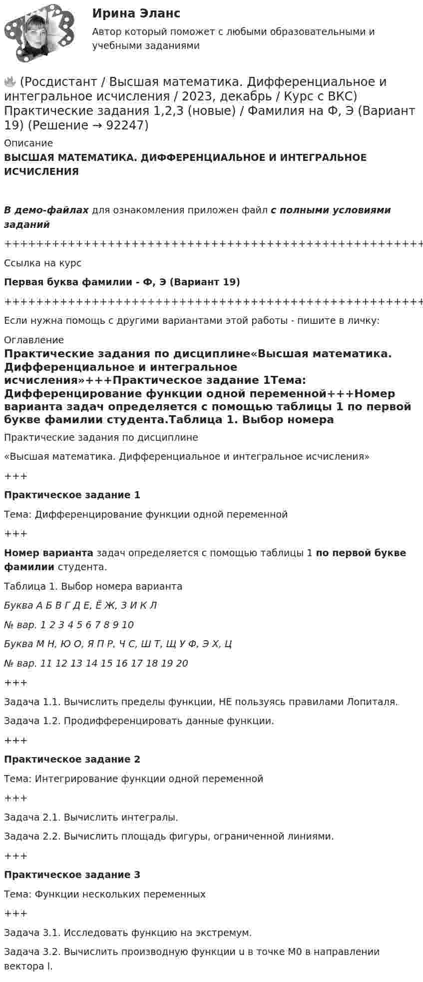     
            Описание
            ВЫСШАЯ МАТЕМАТИКА. ДИФФЕРЕНЦИАЛЬНОЕ И ИНТЕГРАЛЬНОЕ ИСЧИСЛЕНИЯВ демо-файлах для ознакомления приложен файл с полными условиями заданий+++++++++++++++++++++++++++++++++++++++++++++++++++++++++++++++++++++Ссылка на курсПервая буква фамилии - Ф, Э (Вариант 19)+++++++++++++++++++++++++++++++++++++++++++++++++++++++++++++++++++++Если нужна помощь с другими вариантами этой работы - пишите в личку: 
            Оглавление
            Практические задания по дисциплине«Высшая математика. Дифференциальное и интегральное исчисления»+++Практическое задание 1Тема: Дифференцирование функции одной переменной+++Номер варианта задач определяется с помощью таблицы 1 по первой букве фамилии студента.Таблица 1. Выбор номера вариантаБуква   А   Б   В   Г   Д   Е, Ё   Ж, З   И   К   Л№ вар.   1   2   3   4   5   6   7   8   9   10Буква   М   Н, Ю   О, Я   П   Р, Ч   С, Ш   Т, Щ   У   Ф, Э   Х, Ц№ вар.   11   12   13   14   15   16   17   18   19   20+++Задача 1.1. Вычислить пределы функции, НЕ пользуясь правилами Лопиталя.Задача 1.2. Продифференцировать данные функции.+++Практическое задание 2Тема: Интегрирование функции одной переменной+++Задача 2.1. Вычислить интегралы.Задача 2.2. Вычислить площадь фигуры, ограниченной линиями.+++Практическое задание 3Тема: Функции нескольких переменных+++Задача 3.1. Исследовать функцию на экстремум.Задача 3.2. Вычислить производную функции u в точке M0 в направлении вектора l.  
            
            
            🔥 (Росдистант / Высшая математика. Дифференциальное и интегральное исчисления / 2023, декабрь / Курс с ВКС) Практические задания 1,2,3 (новые) / Фамилия на С, Ш (Вариант 16)🔥 (Росдистант / Высшая математика. Дифференциальное и интегральное исчисления / 2023, декабрь / Курс с ВКС) Практические задания 1,2,3 (новые) / Фамилия на Ф, Э (Вариант 19)🔥 (Росдистант / Высшая математика. Дифференциальное и интегральное исчисления / 2023, ноябрь / Курс с ВКС) Практические задания / Вариант 4 (Фамилия на Г, О, Ш)(Росдистант) (Высшая математика. Дифференциальное и интегральное исчисления)  Найдите интеграл ∫2 cos(x/2) dx.(Росдистант / Высшая математика./Задание 1-6/ТГУ/)РОСДИСТАНТ. Высшая математика. Задание 1. Вариант №9.РОСДИСТАНТ. Высшая математика. Задание 2. Вариант №9.[Росдистант] Высшая математика. Дифференциальное и интегральное исчисления (10362) (контрольная работа, практические задания, вариант 5)[Росдистант] Высшая математика. Дифференциальное и интегральное исчисления (10362) (контрольная работа, практические задания, вариант 6)[Росдистант] Высшая математика. Дифференциальное и интегральное исчисления (10362) (контрольная работа, практические задания, вариант 7)[Росдистант] Высшая математика. Дифференциальное и интегральное исчисления (10362) (контрольная работа, практические задания, вариант 9)🔥 (Росдистант / Высшая математика. Дифференциальное и интегральное исчисления / 2023, декабрь / Курс с ВКС) Контрольная работа (новая) / Без вариантов🔥 (Росдистант / Высшая математика. Дифференциальное и интегральное исчисления / 2023, декабрь / Курс с ВКС) Практические задания 1,2,3 (новые) / Фамилия на К (Вариант 9)🔥 (Росдистант / Высшая математика. Дифференциальное и интегральное исчисления / 2023, декабрь / Курс с ВКС) Практические задания 1,2,3 (новые) / Фамилия на М (Вариант 11)
