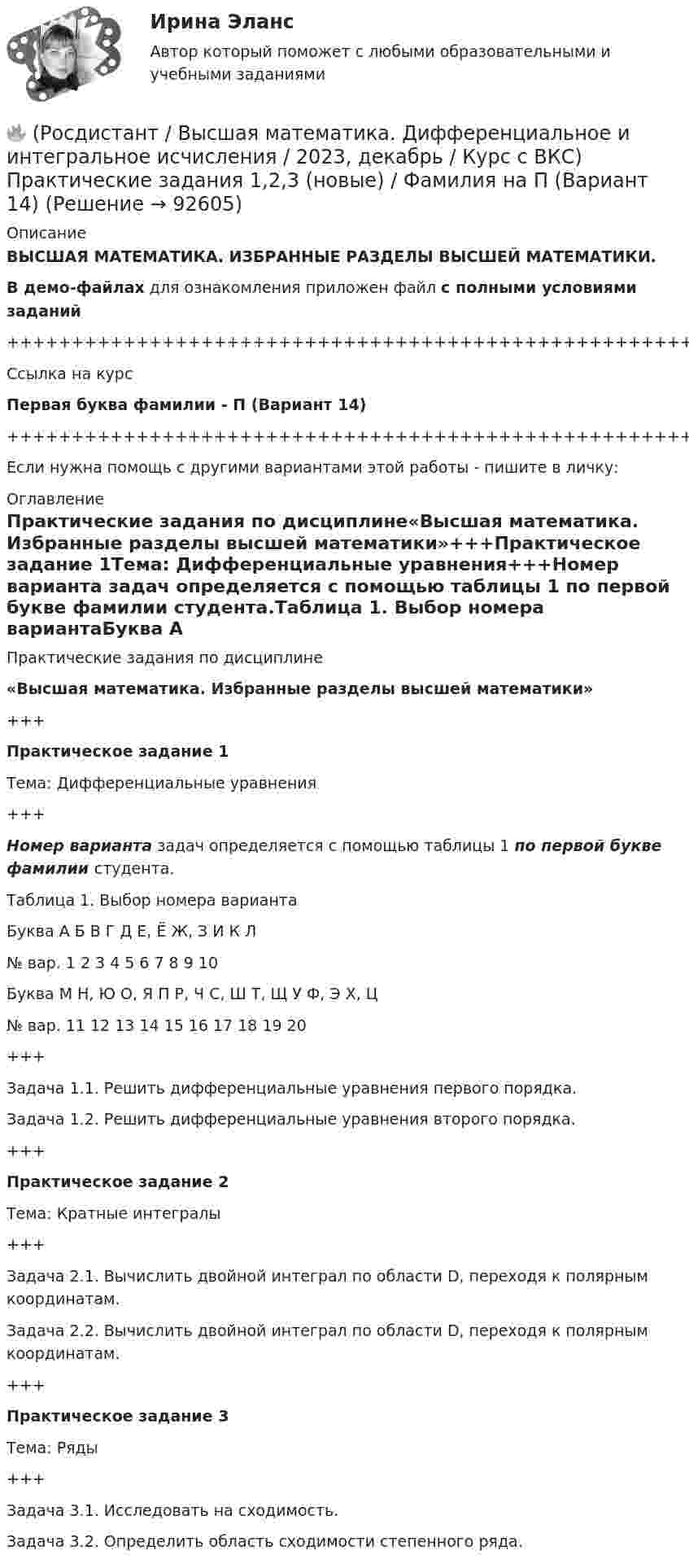     
            Описание
            ВЫСШАЯ МАТЕМАТИКА. ИЗБРАННЫЕ РАЗДЕЛЫ ВЫСШЕЙ МАТЕМАТИКИ.В демо-файлах для ознакомления приложен файл с полными условиями заданий+++++++++++++++++++++++++++++++++++++++++++++++++++++++++++++++++++++Ссылка на курсПервая буква фамилии - П (Вариант 14)+++++++++++++++++++++++++++++++++++++++++++++++++++++++++++++++++++++Если нужна помощь с другими вариантами этой работы - пишите в личку: 
            Оглавление
            Практические задания по дисциплине«Высшая математика. Избранные разделы высшей математики»+++Практическое задание 1Тема: Дифференциальные уравнения+++Номер варианта задач определяется с помощью таблицы 1 по первой букве фамилии студента.Таблица 1. Выбор номера вариантаБуква   А   Б   В   Г   Д   Е, Ё   Ж, З   И   К   Л№ вар.   1   2   3   4   5   6   7   8   9   10Буква   М   Н, Ю   О, Я   П   Р, Ч   С, Ш   Т, Щ   У   Ф, Э   Х, Ц№ вар.   11   12   13   14   15   16   17   18   19   20+++Задача 1.1. Решить дифференциальные уравнения первого порядка.Задача 1.2. Решить дифференциальные уравнения второго порядка.+++Практическое задание 2Тема: Кратные интегралы+++Задача 2.1. Вычислить двойной интеграл по области D, переходя к полярным координатам.Задача 2.2. Вычислить двойной интеграл по области D, переходя к полярным координатам.+++Практическое задание 3Тема: Ряды+++Задача 3.1. Исследовать на сходимость.Задача 3.2. Определить область сходимости степенного ряда.  
            
            
            🔥 (Росдистант / Высшая математика. Дифференциальное и интегральное исчисления / 2023, декабрь / Курс с ВКС) Практические задания 1,2,3 (новые) / Фамилия на М (Вариант 11)🔥 (Росдистант / Высшая математика. Дифференциальное и интегральное исчисления / 2023, декабрь / Курс с ВКС) Практические задания 1,2,3 (новые) / Фамилия на П (Вариант 14)🔥 (Росдистант / Высшая математика. Дифференциальное и интегральное исчисления / 2023, декабрь / Курс с ВКС) Практические задания 1,2,3 (новые) / Фамилия на С, Ш (Вариант 16)🔥 (Росдистант / Высшая математика. Дифференциальное и интегральное исчисления / 2023, декабрь / Курс с ВКС) Практические задания 1,2,3 (новые) / Фамилия на Ф, Э (Вариант 19)🔥 (Росдистант / Высшая математика. Дифференциальное и интегральное исчисления / 2023, ноябрь / Курс с ВКС) Практические задания / Вариант 4 (Фамилия на Г, О, Ш)(Росдистант) (Высшая математика. Дифференциальное и интегральное исчисления)  Найдите интеграл ∫2 cos(x/2) dx.(Росдистант / Высшая математика./Задание 1-6/ТГУ/)[Росдистант] Высшая математика. Дифференциальное и интегральное исчисления (10362) (контрольная работа, практические задания, вариант 2)[Росдистант] Высшая математика. Дифференциальное и интегральное исчисления (10362) (контрольная работа, практические задания, вариант 4)[Росдистант] Высшая математика. Дифференциальное и интегральное исчисления (10362) (контрольная работа, практические задания, вариант 5)[Росдистант] Высшая математика. Дифференциальное и интегральное исчисления (10362) (контрольная работа, практические задания, вариант 6)[Росдистант] Высшая математика. Дифференциальное и интегральное исчисления (10362) (контрольная работа, практические задания, вариант 7)[Росдистант] Высшая математика. Дифференциальное и интегральное исчисления (10362) (контрольная работа, практические задания, вариант 9)🔥 (Росдистант / Высшая математика. Дифференциальное и интегральное исчисления / 2023, декабрь / Курс с ВКС) Контрольная работа (новая) / Без вариантов