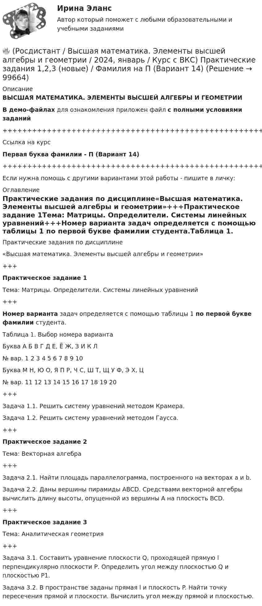     
            Описание
            ВЫСШАЯ МАТЕМАТИКА. ЭЛЕМЕНТЫ ВЫСШЕЙ АЛГЕБРЫ И ГЕОМЕТРИИВ демо-файлах для ознакомления приложен файл с полными условиями заданий+++++++++++++++++++++++++++++++++++++++++++++++++++++++++++++++++++++Ссылка на курсПервая буква фамилии - П (Вариант 14)+++++++++++++++++++++++++++++++++++++++++++++++++++++++++++++++++++++Если нужна помощь с другими вариантами этой работы - пишите в личку: 
            Оглавление
            Практические задания по дисциплине«Высшая математика. Элементы высшей алгебры и геометрии»+++Практическое задание 1Тема: Матрицы. Определители. Системы линейных уравнений+++Номер варианта задач определяется с помощью таблицы 1 по первой букве фамилии студента.Таблица 1. Выбор номера вариантаБуква   А   Б   В   Г   Д   Е, Ё   Ж, З   И   К   Л№ вар.   1   2   3   4   5   6   7   8   9   10Буква   М   Н, Ю   О, Я   П   Р, Ч   С, Ш   Т, Щ   У   Ф, Э   Х, Ц№ вар.   11   12   13   14   15   16   17   18   19   20+++Задача 1.1. Решить систему уравнений методом Крамера.Задача 1.2. Решить систему уравнений методом Гаусса.+++Практическое задание 2Тема: Векторная алгебра+++Задача 2.1. Найти площадь параллелограмма, построенного на векторах a и b.Задача 2.2. Даны вершины пирамиды ABCD. Средствами векторной алгебры вычислить длину высоты, опущенной из вершины A на плоскость BCD.+++Практическое задание 3Тема: Аналитическая геометрия+++Задача 3.1. Составить уравнение плоскости Q, проходящей прямую l перпендикулярно плоскости Р. Определить угол между плоскостью Q и плоскостью Р1.Задача 3.2. В пространстве заданы прямая l и плоскость P. Найти точку пересечения прямой и плоскости. Вычислить угол между прямой и плоскостью.  
            
            
            🔥 (Росдистант / Высшая математика. Элементы высшей алгебры и геометрии / 2024, январь / Курс с ВКС) Практические задания 1,2,3 (новые) / Фамилия на Б (Вариант 2)🔥 (Росдистант / Высшая математика. Элементы высшей алгебры и геометрии / 2024, январь / Курс с ВКС) Практические задания 1,2,3 (новые) / Фамилия на П (Вариант 14)🔥 (Росдистант / Высшая математика. Элементы высшей алгебры и геометрии / 2024, январь / Курс с ВКС) Практические задания 1,2,3 (новые) / Фамилия на Ф, Э (Вариант 19)[Росдистант]Высшая математика. Элементы высшей алгебры и геометрии.Итоговый тест Росдистант ТГУ 2023г[Росдистант] Высшая математика. Элементы высшей алгебры и геометрии (практическая № 1, 15 вариант) [Росдистант] Высшая математика. Элементы высшей алгебры и геометрии (практическая № 2, 15 вариант)[Росдистант] Высшая математика. Элементы высшей алгебры и геометрии (практическая № 3, 5 вариант)(Росдистант) высшая математика (тест с ответами)🔥 (Росдистант / Высшая математика. Элементы высшей алгебры и геометрии / 2023, декабрь / Курс с ВКС) Практическая работа (новая) / Без вариантов🔥 (Росдистант / Высшая математика. Элементы высшей алгебры и геометрии / 2023, декабрь / Курс с ВКС) Практические задания 1,2,3 (новые) / Фамилия на В (Вариант 3)🔥 (Росдистант / Высшая математика. Элементы высшей алгебры и геометрии / 2023, декабрь / Курс с ВКС) Практические задания 1,2,3 (новые) / Фамилия на Г (Вариант 4)🔥 (Росдистант / Высшая математика. Элементы высшей алгебры и геометрии / 2023, декабрь / Курс с ВКС) Практические задания 1,2,3 (новые) / Фамилия на Д (Вариант 5)🔥 (Росдистант / Высшая математика. Элементы высшей алгебры и геометрии / 2023, декабрь / Курс с ВКС) Практические задания 1,2,3 (новые) / Фамилия на К (Вариант 9)🔥 (Росдистант / Высшая математика. Элементы высшей алгебры и геометрии / 2023, декабрь / Курс с ВКС) Практические задания 1,2,3 (новые) / Фамилия на М (Вариант 11)