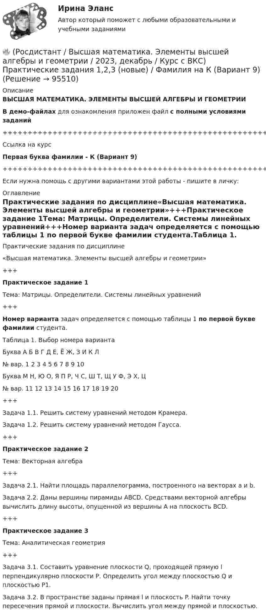     
            Описание
            ВЫСШАЯ МАТЕМАТИКА. ЭЛЕМЕНТЫ ВЫСШЕЙ АЛГЕБРЫ И ГЕОМЕТРИИВ демо-файлах для ознакомления приложен файл с полными условиями заданий+++++++++++++++++++++++++++++++++++++++++++++++++++++++++++++++++++++Ссылка на курсПервая буква фамилии - К (Вариант 9)+++++++++++++++++++++++++++++++++++++++++++++++++++++++++++++++++++++Если нужна помощь с другими вариантами этой работы - пишите в личку: 
            Оглавление
            Практические задания по дисциплине«Высшая математика. Элементы высшей алгебры и геометрии»+++Практическое задание 1Тема: Матрицы. Определители. Системы линейных уравнений+++Номер варианта задач определяется с помощью таблицы 1 по первой букве фамилии студента.Таблица 1. Выбор номера вариантаБуква   А   Б   В   Г   Д   Е, Ё   Ж, З   И   К   Л№ вар.   1   2   3   4   5   6   7   8   9   10Буква   М   Н, Ю   О, Я   П   Р, Ч   С, Ш   Т, Щ   У   Ф, Э   Х, Ц№ вар.   11   12   13   14   15   16   17   18   19   20+++Задача 1.1. Решить систему уравнений методом Крамера.Задача 1.2. Решить систему уравнений методом Гаусса.+++Практическое задание 2Тема: Векторная алгебра+++Задача 2.1. Найти площадь параллелограмма, построенного на векторах a и b.Задача 2.2. Даны вершины пирамиды ABCD. Средствами векторной алгебры вычислить длину высоты, опущенной из вершины A на плоскость BCD.+++Практическое задание 3Тема: Аналитическая геометрия+++Задача 3.1. Составить уравнение плоскости Q, проходящей прямую l перпендикулярно плоскости Р. Определить угол между плоскостью Q и плоскостью Р1.Задача 3.2. В пространстве заданы прямая l и плоскость P. Найти точку пересечения прямой и плоскости. Вычислить угол между прямой и плоскостью.  
            
            
            🔥 (Росдистант / Высшая математика. Элементы высшей алгебры и геометрии / 2023, декабрь / Курс с ВКС) Практические задания 1,2,3 (новые) / Фамилия на Д (Вариант 5)🔥 (Росдистант / Высшая математика. Элементы высшей алгебры и геометрии / 2023, декабрь / Курс с ВКС) Практические задания 1,2,3 (новые) / Фамилия на К (Вариант 9)🔥 (Росдистант / Высшая математика. Элементы высшей алгебры и геометрии / 2023, декабрь / Курс с ВКС) Практические задания 1,2,3 (новые) / Фамилия на М (Вариант 11)🔥 (Росдистант / Высшая математика. Элементы высшей алгебры и геометрии / 2023, декабрь / Курс с ВКС) Практические задания 1,2,3 (новые) / Фамилия на С, Ш (Вариант 16)🔥 (Росдистант / Высшая математика. Элементы высшей алгебры и геометрии / 2024, январь / Курс с ВКС) Практические задания 1,2,3 (новые) / Фамилия на Б (Вариант 2)🔥 (Росдистант / Высшая математика. Элементы высшей алгебры и геометрии / 2024, январь / Курс с ВКС) Практические задания 1,2,3 (новые) / Фамилия на П (Вариант 14)🔥 (Росдистант / Высшая математика. Элементы высшей алгебры и геометрии / 2024, январь / Курс с ВКС) Практические задания 1,2,3 (новые) / Фамилия на Ф, Э (Вариант 19)🔥 (Росдистант / Высшая математика. Избранные разделы высшей математики / 2024, январь / Курс с ВКС) Практические задания 1,2,3 (новые) / Фамилия на Г (Вариант 4) 🔥 (Росдистант / Высшая математика. Избранные разделы высшей математики / 2024, январь / Курс с ВКС) Практические задания 1,2,3 (новые) / Фамилия на Д (Вариант 5)🔥 (Росдистант / Высшая математика. Избранные разделы высшей математики / 2024, январь / Курс с ВКС) Практические задания 1,2,3 (новые) / Фамилия на Л (Вариант 10)🔥 (Росдистант / Высшая математика. Избранные разделы высшей математики / 2024, январь / Курс с ВКС) Практические задания 1,2,3 (новые) / Фамилия на Т, Щ (Вариант 17)(Росдистант) высшая математика (тест с ответами)🔥 (Росдистант / Высшая математика. Элементы высшей алгебры и геометрии / 2023, декабрь / Курс с ВКС) Практическая работа (новая) / Без вариантов🔥 (Росдистант / Высшая математика. Элементы высшей алгебры и геометрии / 2023, декабрь / Курс с ВКС) Практические задания 1,2,3 (новые) / Фамилия на В (Вариант 3)