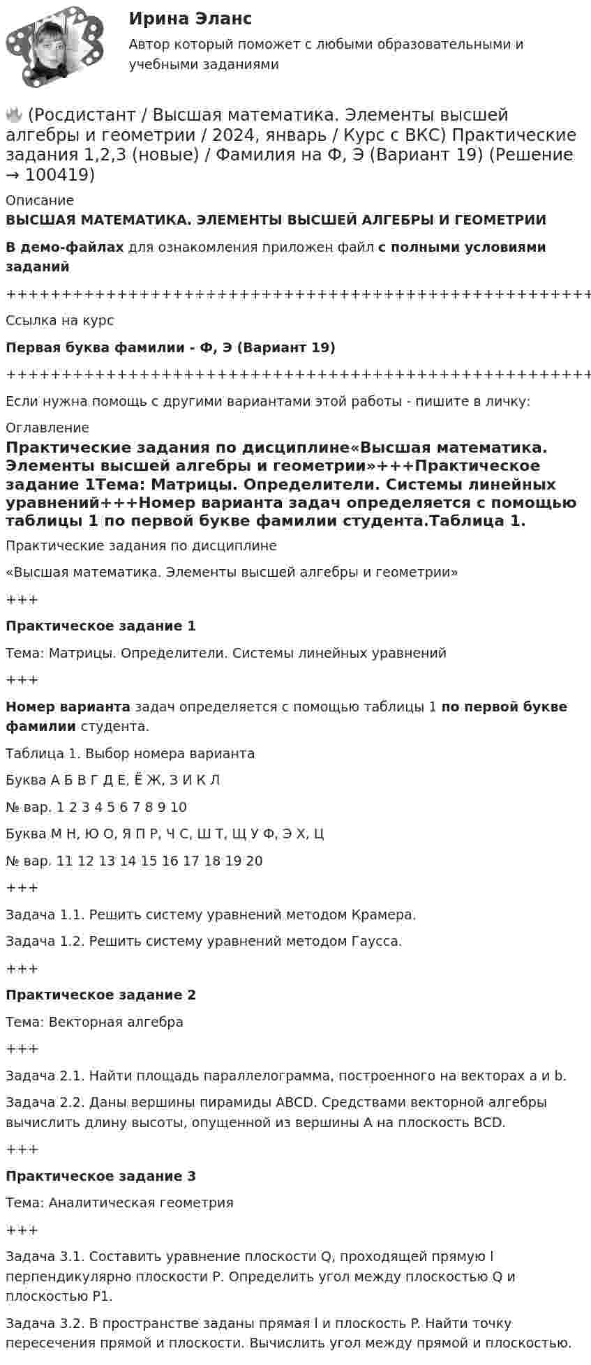    
            Описание
            ВЫСШАЯ МАТЕМАТИКА. ЭЛЕМЕНТЫ ВЫСШЕЙ АЛГЕБРЫ И ГЕОМЕТРИИВ демо-файлах для ознакомления приложен файл с полными условиями заданий+++++++++++++++++++++++++++++++++++++++++++++++++++++++++++++++++++++Ссылка на курсПервая буква фамилии - Ф, Э (Вариант 19)+++++++++++++++++++++++++++++++++++++++++++++++++++++++++++++++++++++Если нужна помощь с другими вариантами этой работы - пишите в личку: 
            Оглавление
            Практические задания по дисциплине«Высшая математика. Элементы высшей алгебры и геометрии»+++Практическое задание 1Тема: Матрицы. Определители. Системы линейных уравнений+++Номер варианта задач определяется с помощью таблицы 1 по первой букве фамилии студента.Таблица 1. Выбор номера вариантаБуква   А   Б   В   Г   Д   Е, Ё   Ж, З   И   К   Л№ вар.   1   2   3   4   5   6   7   8   9   10Буква   М   Н, Ю   О, Я   П   Р, Ч   С, Ш   Т, Щ   У   Ф, Э   Х, Ц№ вар.   11   12   13   14   15   16   17   18   19   20+++Задача 1.1. Решить систему уравнений методом Крамера.Задача 1.2. Решить систему уравнений методом Гаусса.+++Практическое задание 2Тема: Векторная алгебра+++Задача 2.1. Найти площадь параллелограмма, построенного на векторах a и b.Задача 2.2. Даны вершины пирамиды ABCD. Средствами векторной алгебры вычислить длину высоты, опущенной из вершины A на плоскость BCD.+++Практическое задание 3Тема: Аналитическая геометрия+++Задача 3.1. Составить уравнение плоскости Q, проходящей прямую l перпендикулярно плоскости Р. Определить угол между плоскостью Q и плоскостью Р1.Задача 3.2. В пространстве заданы прямая l и плоскость P. Найти точку пересечения прямой и плоскости. Вычислить угол между прямой и плоскостью.  
            
            
            🔥 (Росдистант / Высшая математика. Элементы высшей алгебры и геометрии / 2024, январь / Курс с ВКС) Практические задания 1,2,3 (новые) / Фамилия на П (Вариант 14)🔥 (Росдистант / Высшая математика. Элементы высшей алгебры и геометрии / 2024, январь / Курс с ВКС) Практические задания 1,2,3 (новые) / Фамилия на Ф, Э (Вариант 19)[Росдистант]Высшая математика. Элементы высшей алгебры и геометрии.Итоговый тест Росдистант ТГУ 2023г[Росдистант] Высшая математика. Элементы высшей алгебры и геометрии (практическая № 1, 15 вариант) [Росдистант] Высшая математика. Элементы высшей алгебры и геометрии (практическая № 2, 15 вариант)[Росдистант] Высшая математика. Элементы высшей алгебры и геометрии (практическая № 3, 5 вариант)[Росдистант]Высшая математика. Элементы высшей алгебры и геометрии.ПРАКТИЧЕСКОЕ ЗАДАНИЕ 1.Росдистант ТГУ 2023г 🔥 (Росдистант / Высшая математика. Элементы высшей алгебры и геометрии / 2023, декабрь / Курс с ВКС) Практическая работа (новая) / Без вариантов🔥 (Росдистант / Высшая математика. Элементы высшей алгебры и геометрии / 2023, декабрь / Курс с ВКС) Практические задания 1,2,3 (новые) / Фамилия на В (Вариант 3)🔥 (Росдистант / Высшая математика. Элементы высшей алгебры и геометрии / 2023, декабрь / Курс с ВКС) Практические задания 1,2,3 (новые) / Фамилия на Г (Вариант 4)🔥 (Росдистант / Высшая математика. Элементы высшей алгебры и геометрии / 2023, декабрь / Курс с ВКС) Практические задания 1,2,3 (новые) / Фамилия на Д (Вариант 5)🔥 (Росдистант / Высшая математика. Элементы высшей алгебры и геометрии / 2023, декабрь / Курс с ВКС) Практические задания 1,2,3 (новые) / Фамилия на К (Вариант 9)🔥 (Росдистант / Высшая математика. Элементы высшей алгебры и геометрии / 2023, декабрь / Курс с ВКС) Практические задания 1,2,3 (новые) / Фамилия на М (Вариант 11)🔥 (Росдистант / Высшая математика. Элементы высшей алгебры и геометрии / 2023, декабрь / Курс с ВКС) Практические задания 1,2,3 (новые) / Фамилия на С, Ш (Вариант 16)
