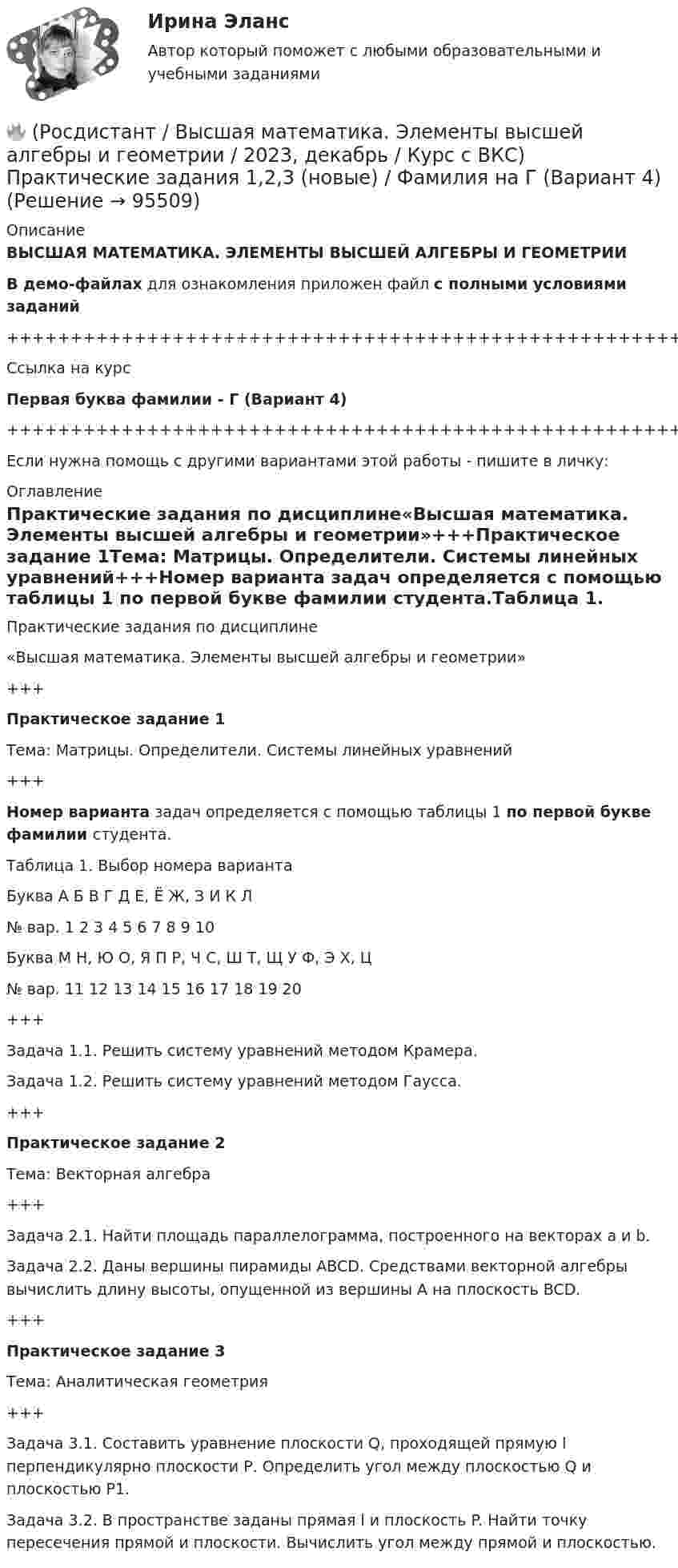     
            Описание
            ВЫСШАЯ МАТЕМАТИКА. ЭЛЕМЕНТЫ ВЫСШЕЙ АЛГЕБРЫ И ГЕОМЕТРИИВ демо-файлах для ознакомления приложен файл с полными условиями заданий+++++++++++++++++++++++++++++++++++++++++++++++++++++++++++++++++++++Ссылка на курсПервая буква фамилии - Г (Вариант 4)+++++++++++++++++++++++++++++++++++++++++++++++++++++++++++++++++++++Если нужна помощь с другими вариантами этой работы - пишите в личку: 
            Оглавление
            Практические задания по дисциплине«Высшая математика. Элементы высшей алгебры и геометрии»+++Практическое задание 1Тема: Матрицы. Определители. Системы линейных уравнений+++Номер варианта задач определяется с помощью таблицы 1 по первой букве фамилии студента.Таблица 1. Выбор номера вариантаБуква   А   Б   В   Г   Д   Е, Ё   Ж, З   И   К   Л№ вар.   1   2   3   4   5   6   7   8   9   10Буква   М   Н, Ю   О, Я   П   Р, Ч   С, Ш   Т, Щ   У   Ф, Э   Х, Ц№ вар.   11   12   13   14   15   16   17   18   19   20+++Задача 1.1. Решить систему уравнений методом Крамера.Задача 1.2. Решить систему уравнений методом Гаусса.+++Практическое задание 2Тема: Векторная алгебра+++Задача 2.1. Найти площадь параллелограмма, построенного на векторах a и b.Задача 2.2. Даны вершины пирамиды ABCD. Средствами векторной алгебры вычислить длину высоты, опущенной из вершины A на плоскость BCD.+++Практическое задание 3Тема: Аналитическая геометрия+++Задача 3.1. Составить уравнение плоскости Q, проходящей прямую l перпендикулярно плоскости Р. Определить угол между плоскостью Q и плоскостью Р1.Задача 3.2. В пространстве заданы прямая l и плоскость P. Найти точку пересечения прямой и плоскости. Вычислить угол между прямой и плоскостью.  
            
            
            🔥 (Росдистант / Высшая математика. Элементы высшей алгебры и геометрии / 2023, декабрь / Курс с ВКС) Практические задания 1,2,3 (новые) / Фамилия на В (Вариант 3)🔥 (Росдистант / Высшая математика. Элементы высшей алгебры и геометрии / 2023, декабрь / Курс с ВКС) Практические задания 1,2,3 (новые) / Фамилия на Г (Вариант 4)🔥 (Росдистант / Высшая математика. Элементы высшей алгебры и геометрии / 2023, декабрь / Курс с ВКС) Практические задания 1,2,3 (новые) / Фамилия на Д (Вариант 5)🔥 (Росдистант / Высшая математика. Элементы высшей алгебры и геометрии / 2023, декабрь / Курс с ВКС) Практические задания 1,2,3 (новые) / Фамилия на К (Вариант 9)🔥 (Росдистант / Высшая математика. Элементы высшей алгебры и геометрии / 2023, декабрь / Курс с ВКС) Практические задания 1,2,3 (новые) / Фамилия на М (Вариант 11)🔥 (Росдистант / Высшая математика. Элементы высшей алгебры и геометрии / 2023, декабрь / Курс с ВКС) Практические задания 1,2,3 (новые) / Фамилия на С, Ш (Вариант 16)🔥 (Росдистант / Высшая математика. Элементы высшей алгебры и геометрии / 2024, январь / Курс с ВКС) Практические задания 1,2,3 (новые) / Фамилия на Б (Вариант 2)🔥 (Росдистант / Высшая математика. Избранные разделы высшей математики / 2023, декабрь / Курс с ВКС) Практические задания 1,2,3 (новые) / Фамилия на Р, Ч (Вариант 15)🔥 (Росдистант / Высшая математика. Избранные разделы высшей математики / 2023, декабрь / Курс с ВКС) Практические задания 1,2,3 (новые) / Фамилия на С, Ш (Вариант 16)🔥 (Росдистант / Высшая математика. Избранные разделы высшей математики / 2024, январь / Курс с ВКС) Практические задания 1,2,3 (новые) / Фамилия на Г (Вариант 4) 🔥 (Росдистант / Высшая математика. Избранные разделы высшей математики / 2024, январь / Курс с ВКС) Практические задания 1,2,3 (новые) / Фамилия на Д (Вариант 5)🔥 (Росдистант / Высшая математика. Избранные разделы высшей математики / 2024, январь / Курс с ВКС) Практические задания 1,2,3 (новые) / Фамилия на Л (Вариант 10)🔥 (Росдистант / Высшая математика. Избранные разделы высшей математики / 2024, январь / Курс с ВКС) Практические задания 1,2,3 (новые) / Фамилия на Т, Щ (Вариант 17)(Росдистант) высшая математика (тест с ответами)