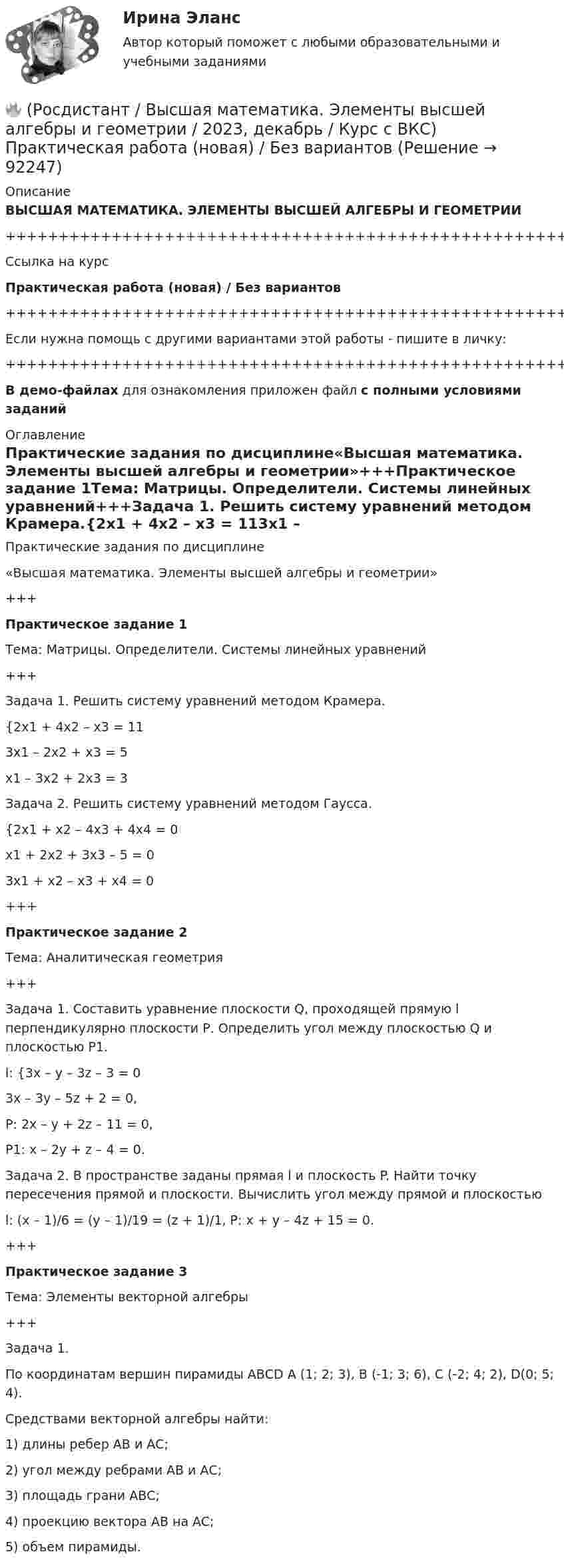     
            Описание
            ВЫСШАЯ МАТЕМАТИКА. ЭЛЕМЕНТЫ ВЫСШЕЙ АЛГЕБРЫ И ГЕОМЕТРИИ+++++++++++++++++++++++++++++++++++++++++++++++++++++++++++++++++++++Ссылка на курсПрактическая работа (новая) / Без вариантов+++++++++++++++++++++++++++++++++++++++++++++++++++++++++++++++++++++Если нужна помощь с другими вариантами этой работы - пишите в личку:+++++++++++++++++++++++++++++++++++++++++++++++++++++++++++++++++++++В демо-файлах для ознакомления приложен файл с полными условиями заданий 
            Оглавление
            Практические задания по дисциплине«Высшая математика. Элементы высшей алгебры и геометрии»+++Практическое задание 1Тема: Матрицы. Определители. Системы линейных уравнений+++Задача 1. Решить систему уравнений методом Крамера.{2x1 + 4x2 – x3 = 113x1 – 2x2 + x3 = 5x1 – 3x2 + 2x3 = 3Задача 2. Решить систему уравнений методом Гаусса.{2x1 + x2 – 4x3 + 4x4 = 0x1 + 2x2 + 3x3 – 5 = 03x1 + x2 – x3 + x4 = 0+++Практическое задание 2Тема: Аналитическая геометрия+++Задача 1. Составить уравнение плоскости Q, проходящей прямую l перпендикулярно плоскости Р. Определить угол между плоскостью Q и плоскостью Р1.l: {3x – y – 3z – 3 = 03x – 3y – 5z + 2 = 0,P: 2x – y + 2z – 11 = 0,P1: x – 2y + z – 4 = 0.Задача 2. В пространстве заданы прямая l и плоскость P. Найти точку пересечения прямой и плоскости. Вычислить угол между прямой и плоскостьюl: (x – 1)/6 = (y – 1)/19 = (z + 1)/1, P: x + y – 4z + 15 = 0.+++Практическое задание 3Тема: Элементы векторной алгебры+++Задача 1. По координатам вершин пирамиды АВСD  А (1; 2; 3), В (-1; 3; 6),        С (-2; 4; 2), D(0; 5; 4).Средствами векторной алгебры найти:1) длины ребер АВ и АС;2) угол между ребрами АВ и АС;3) площадь грани АВС;4) проекцию вектора AB на AC;5) объем пирамиды.  
            
            
            (Росдистант) высшая математика (тест с ответами)🔥 (Росдистант / Высшая математика. Элементы высшей алгебры и геометрии / 2023, декабрь / Курс с ВКС) Практическая работа (новая) / Без вариантов🔥 (Росдистант / Высшая математика. Элементы высшей алгебры и геометрии / 2023, декабрь / Курс с ВКС) Практические задания 1,2,3 (новые) / Фамилия на В (Вариант 3)🔥 (Росдистант / Высшая математика. Элементы высшей алгебры и геометрии / 2023, декабрь / Курс с ВКС) Практические задания 1,2,3 (новые) / Фамилия на Г (Вариант 4)🔥 (Росдистант / Высшая математика. Элементы высшей алгебры и геометрии / 2023, декабрь / Курс с ВКС) Практические задания 1,2,3 (новые) / Фамилия на Д (Вариант 5)🔥 (Росдистант / Высшая математика. Элементы высшей алгебры и геометрии / 2023, декабрь / Курс с ВКС) Практические задания 1,2,3 (новые) / Фамилия на К (Вариант 9)🔥 (Росдистант / Высшая математика. Элементы высшей алгебры и геометрии / 2023, декабрь / Курс с ВКС) Практические задания 1,2,3 (новые) / Фамилия на М (Вариант 11)🔥 (Росдистант / Высшая математика. Избранные разделы высшей математики / 2023, декабрь / Курс с ВКС) Практические задания 1,2,3 (новые) / Фамилия на Н, Ю (Вариант 12)🔥 (Росдистант / Высшая математика. Избранные разделы высшей математики / 2023, декабрь / Курс с ВКС) Практические задания 1,2,3 (новые) / Фамилия на О, Я (Вариант 13)🔥 (Росдистант / Высшая математика. Избранные разделы высшей математики / 2023, декабрь / Курс с ВКС) Практические задания 1,2,3 (новые) / Фамилия на Р, Ч (Вариант 15)🔥 (Росдистант / Высшая математика. Избранные разделы высшей математики / 2023, декабрь / Курс с ВКС) Практические задания 1,2,3 (новые) / Фамилия на С, Ш (Вариант 16)🔥 (Росдистант / Высшая математика. Избранные разделы высшей математики / 2024, январь / Курс с ВКС) Практические задания 1,2,3 (новые) / Фамилия на Г (Вариант 4) 🔥 (Росдистант / Высшая математика. Избранные разделы высшей математики / 2024, январь / Курс с ВКС) Практические задания 1,2,3 (новые) / Фамилия на Д (Вариант 5)🔥 (Росдистант / Высшая математика. Избранные разделы высшей математики / 2024, январь / Курс с ВКС) Практические задания 1,2,3 (новые) / Фамилия на Л (Вариант 10)