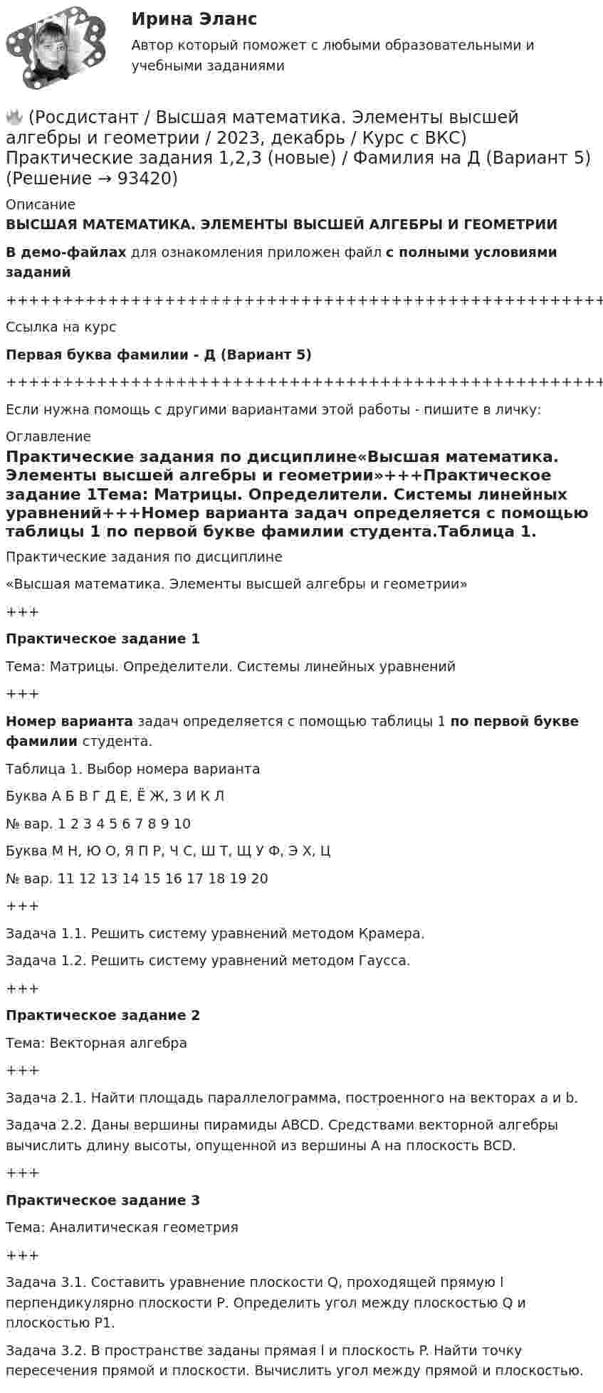     
            Описание
            ВЫСШАЯ МАТЕМАТИКА. ЭЛЕМЕНТЫ ВЫСШЕЙ АЛГЕБРЫ И ГЕОМЕТРИИВ демо-файлах для ознакомления приложен файл с полными условиями заданий+++++++++++++++++++++++++++++++++++++++++++++++++++++++++++++++++++++Ссылка на курсПервая буква фамилии - Д (Вариант 5)+++++++++++++++++++++++++++++++++++++++++++++++++++++++++++++++++++++Если нужна помощь с другими вариантами этой работы - пишите в личку: 
            Оглавление
            Практические задания по дисциплине«Высшая математика. Элементы высшей алгебры и геометрии»+++Практическое задание 1Тема: Матрицы. Определители. Системы линейных уравнений+++Номер варианта задач определяется с помощью таблицы 1 по первой букве фамилии студента.Таблица 1. Выбор номера вариантаБуква   А   Б   В   Г   Д   Е, Ё   Ж, З   И   К   Л№ вар.   1   2   3   4   5   6   7   8   9   10Буква   М   Н, Ю   О, Я   П   Р, Ч   С, Ш   Т, Щ   У   Ф, Э   Х, Ц№ вар.   11   12   13   14   15   16   17   18   19   20+++Задача 1.1. Решить систему уравнений методом Крамера.Задача 1.2. Решить систему уравнений методом Гаусса.+++Практическое задание 2Тема: Векторная алгебра+++Задача 2.1. Найти площадь параллелограмма, построенного на векторах a и b.Задача 2.2. Даны вершины пирамиды ABCD. Средствами векторной алгебры вычислить длину высоты, опущенной из вершины A на плоскость BCD.+++Практическое задание 3Тема: Аналитическая геометрия+++Задача 3.1. Составить уравнение плоскости Q, проходящей прямую l перпендикулярно плоскости Р. Определить угол между плоскостью Q и плоскостью Р1.Задача 3.2. В пространстве заданы прямая l и плоскость P. Найти точку пересечения прямой и плоскости. Вычислить угол между прямой и плоскостью.  
            
            
            🔥 (Росдистант / Высшая математика. Элементы высшей алгебры и геометрии / 2023, декабрь / Курс с ВКС) Практические задания 1,2,3 (новые) / Фамилия на Г (Вариант 4)🔥 (Росдистант / Высшая математика. Элементы высшей алгебры и геометрии / 2023, декабрь / Курс с ВКС) Практические задания 1,2,3 (новые) / Фамилия на Д (Вариант 5)🔥 (Росдистант / Высшая математика. Элементы высшей алгебры и геометрии / 2023, декабрь / Курс с ВКС) Практические задания 1,2,3 (новые) / Фамилия на К (Вариант 9)🔥 (Росдистант / Высшая математика. Элементы высшей алгебры и геометрии / 2023, декабрь / Курс с ВКС) Практические задания 1,2,3 (новые) / Фамилия на М (Вариант 11)🔥 (Росдистант / Высшая математика. Элементы высшей алгебры и геометрии / 2023, декабрь / Курс с ВКС) Практические задания 1,2,3 (новые) / Фамилия на С, Ш (Вариант 16)🔥 (Росдистант / Высшая математика. Элементы высшей алгебры и геометрии / 2024, январь / Курс с ВКС) Практические задания 1,2,3 (новые) / Фамилия на Б (Вариант 2)🔥 (Росдистант / Высшая математика. Элементы высшей алгебры и геометрии / 2024, январь / Курс с ВКС) Практические задания 1,2,3 (новые) / Фамилия на П (Вариант 14)🔥 (Росдистант / Высшая математика. Избранные разделы высшей математики / 2023, декабрь / Курс с ВКС) Практические задания 1,2,3 (новые) / Фамилия на С, Ш (Вариант 16)🔥 (Росдистант / Высшая математика. Избранные разделы высшей математики / 2024, январь / Курс с ВКС) Практические задания 1,2,3 (новые) / Фамилия на Г (Вариант 4) 🔥 (Росдистант / Высшая математика. Избранные разделы высшей математики / 2024, январь / Курс с ВКС) Практические задания 1,2,3 (новые) / Фамилия на Д (Вариант 5)🔥 (Росдистант / Высшая математика. Избранные разделы высшей математики / 2024, январь / Курс с ВКС) Практические задания 1,2,3 (новые) / Фамилия на Л (Вариант 10)🔥 (Росдистант / Высшая математика. Избранные разделы высшей математики / 2024, январь / Курс с ВКС) Практические задания 1,2,3 (новые) / Фамилия на Т, Щ (Вариант 17)(Росдистант) высшая математика (тест с ответами)🔥 (Росдистант / Высшая математика. Элементы высшей алгебры и геометрии / 2023, декабрь / Курс с ВКС) Практическая работа (новая) / Без вариантов