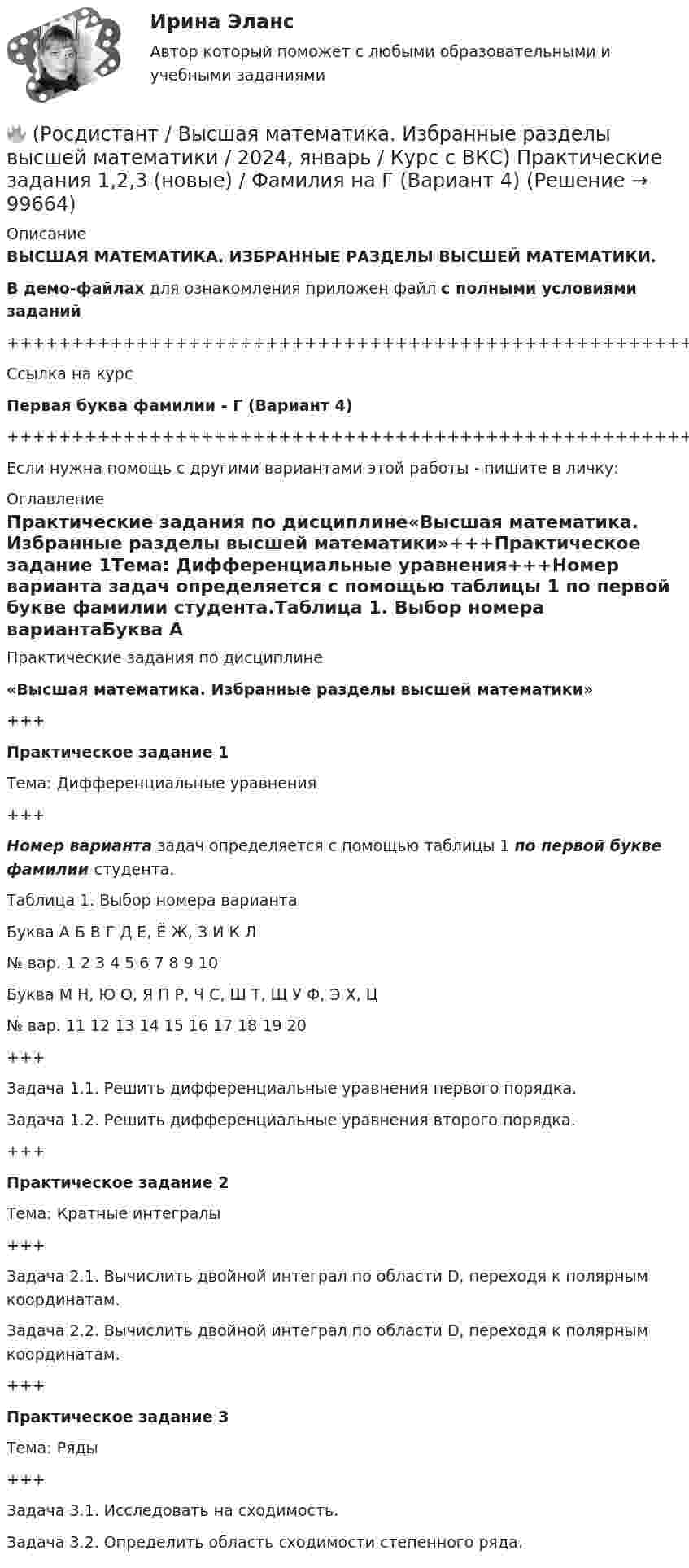     
            Описание
            ВЫСШАЯ МАТЕМАТИКА. ИЗБРАННЫЕ РАЗДЕЛЫ ВЫСШЕЙ МАТЕМАТИКИ.В демо-файлах для ознакомления приложен файл с полными условиями заданий+++++++++++++++++++++++++++++++++++++++++++++++++++++++++++++++++++++Ссылка на курсПервая буква фамилии - Г (Вариант 4)+++++++++++++++++++++++++++++++++++++++++++++++++++++++++++++++++++++Если нужна помощь с другими вариантами этой работы - пишите в личку: 
            Оглавление
            Практические задания по дисциплине«Высшая математика. Избранные разделы высшей математики»+++Практическое задание 1Тема: Дифференциальные уравнения+++Номер варианта задач определяется с помощью таблицы 1 по первой букве фамилии студента.Таблица 1. Выбор номера вариантаБуква   А   Б   В   Г   Д   Е, Ё   Ж, З   И   К   Л№ вар.   1   2   3   4   5   6   7   8   9   10Буква   М   Н, Ю   О, Я   П   Р, Ч   С, Ш   Т, Щ   У   Ф, Э   Х, Ц№ вар.   11   12   13   14   15   16   17   18   19   20+++Задача 1.1. Решить дифференциальные уравнения первого порядка.Задача 1.2. Решить дифференциальные уравнения второго порядка.+++Практическое задание 2Тема: Кратные интегралы+++Задача 2.1. Вычислить двойной интеграл по области D, переходя к полярным координатам.Задача 2.2. Вычислить двойной интеграл по области D, переходя к полярным координатам.+++Практическое задание 3Тема: Ряды+++Задача 3.1. Исследовать на сходимость.Задача 3.2. Определить область сходимости степенного ряда.  
            
            
            🔥 (Росдистант / Высшая математика. Избранные разделы высшей математики / 2023, декабрь / Курс с ВКС) Практические задания 1,2,3 (новые) / Фамилия на С, Ш (Вариант 16)🔥 (Росдистант / Высшая математика. Избранные разделы высшей математики / 2024, январь / Курс с ВКС) Практические задания 1,2,3 (новые) / Фамилия на Г (Вариант 4) 🔥 (Росдистант / Высшая математика. Избранные разделы высшей математики / 2024, январь / Курс с ВКС) Практические задания 1,2,3 (новые) / Фамилия на Д (Вариант 5)🔥 (Росдистант / Высшая математика. Избранные разделы высшей математики / 2024, январь / Курс с ВКС) Практические задания 1,2,3 (новые) / Фамилия на Л (Вариант 10)🔥 (Росдистант / Высшая математика. Избранные разделы высшей математики / 2024, январь / Курс с ВКС) Практические задания 1,2,3 (новые) / Фамилия на Т, Щ (Вариант 17)(Росдистант) высшая математика (тест с ответами)🔥 (Росдистант / Высшая математика. Элементы высшей алгебры и геометрии / 2023, декабрь / Курс с ВКС) Практическая работа (новая) / Без вариантов🔥 (Росдистант / Высшая математика. Избранные разделы высшей математики / 2023, декабрь / Курс с ВКС) Практические задания 1,2,3 (новые) / Фамилия на Б (Вариант 2)🔥 (Росдистант / Высшая математика. Избранные разделы высшей математики / 2023, декабрь / Курс с ВКС) Практические задания 1,2,3 (новые) / Фамилия на Ж, З (Вариант 7)🔥 (Росдистант / Высшая математика. Избранные разделы высшей математики / 2023, декабрь / Курс с ВКС) Практические задания 1,2,3 (новые) / Фамилия на И (Вариант 8)🔥 (Росдистант / Высшая математика. Избранные разделы высшей математики / 2023, декабрь / Курс с ВКС) Практические задания 1,2,3 (новые) / Фамилия на К (Вариант 9)🔥 (Росдистант / Высшая математика. Избранные разделы высшей математики / 2023, декабрь / Курс с ВКС) Практические задания 1,2,3 (новые) / Фамилия на М (Вариант 11)🔥 (Росдистант / Высшая математика. Избранные разделы высшей математики / 2023, декабрь / Курс с ВКС) Практические задания 1,2,3 (новые) / Фамилия на Н, Ю (Вариант 12)🔥 (Росдистант / Высшая математика. Избранные разделы высшей математики / 2023, декабрь / Курс с ВКС) Практические задания 1,2,3 (новые) / Фамилия на О, Я (Вариант 13)